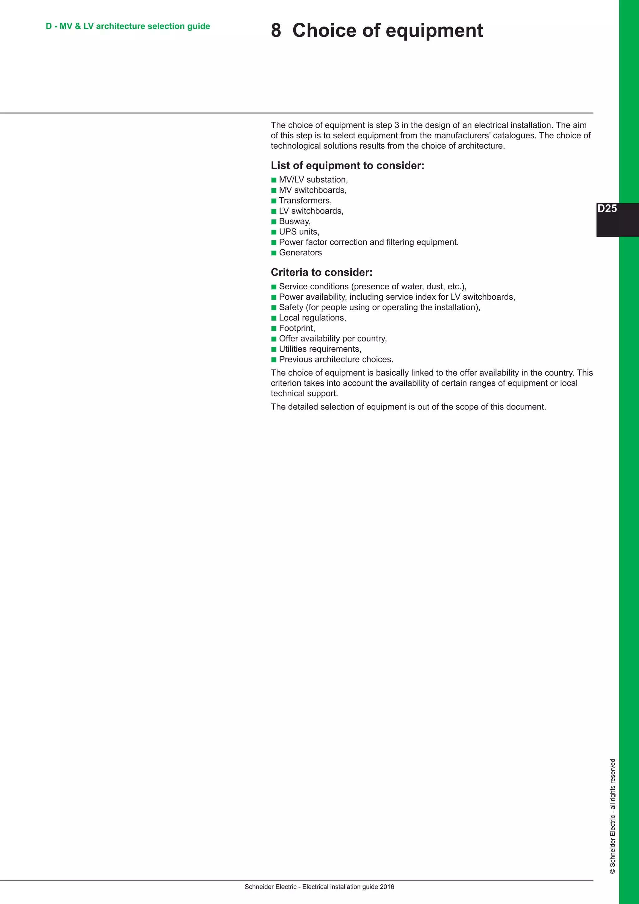 Schneider Electric - Electrical installation guide 2016
D25
©SchneiderElectric-allrightsreserved
D - MV  LV architecture selection guide
8 Choice of equipment
The choice of equipment is step 3 in the design of an electrical installation. The aim
of this step is to select equipment from the manufacturers’ catalogues. The choice of
technological solutions results from the choice of architecture.
List of equipment to consider:
b MV/LV substation,
b MV switchboards,
b Transformers,
b LV switchboards,
b Busway,
b UPS units,
b Power factor correction and filtering equipment.
b Generators
Criteria to consider:
b Service conditions (presence of water, dust, etc.),
b Power availability, including service index for LV switchboards,
b Safety (for people using or operating the installation),
b Local regulations,
b Footprint,
b Offer availability per country,
b Utilities requirements,
b Previous architecture choices.
The choice of equipment is basically linked to the offer availability in the country. This
criterion takes into account the availability of certain ranges of equipment or local
technical support.
The detailed selection of equipment is out of the scope of this document.
 