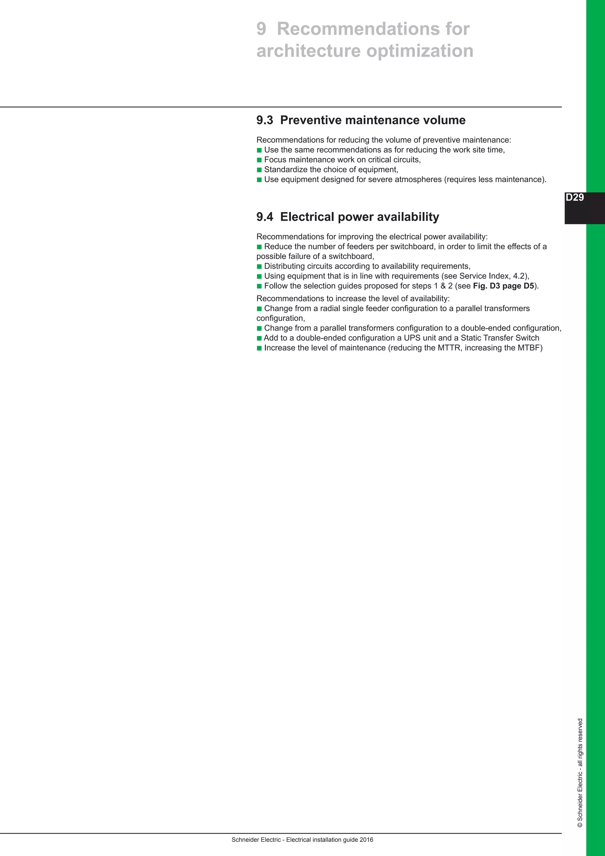 Schneider Electric - Electrical installation guide 2016
D29
©SchneiderElectric-allrightsreserved
9.3 Preventive maintenance volume
Recommendations for reducing the volume of preventive maintenance:
b Use the same recommendations as for reducing the work site time,
b Focus maintenance work on critical circuits,
b Standardize the choice of equipment,
b Use equipment designed for severe atmospheres (requires less maintenance).
9.4 Electrical power availability
Recommendations for improving the electrical power availability:
b Reduce the number of feeders per switchboard, in order to limit the effects of a
possible failure of a switchboard,
b Distributing circuits according to availability requirements,
b Using equipment that is in line with requirements (see Service Index, 4.2),
b Follow the selection guides proposed for steps 1  2 (see Fig. D3 page D5).
Recommendations to increase the level of availability:
b Change from a radial single feeder configuration to a parallel transformers
configuration,
b Change from a parallel transformers configuration to a double-ended configuration,
b Add to a double-ended configuration a UPS unit and a Static Transfer Switch
b Increase the level of maintenance (reducing the MTTR, increasing the MTBF)
9 Recommendations for
architecture optimization
 
