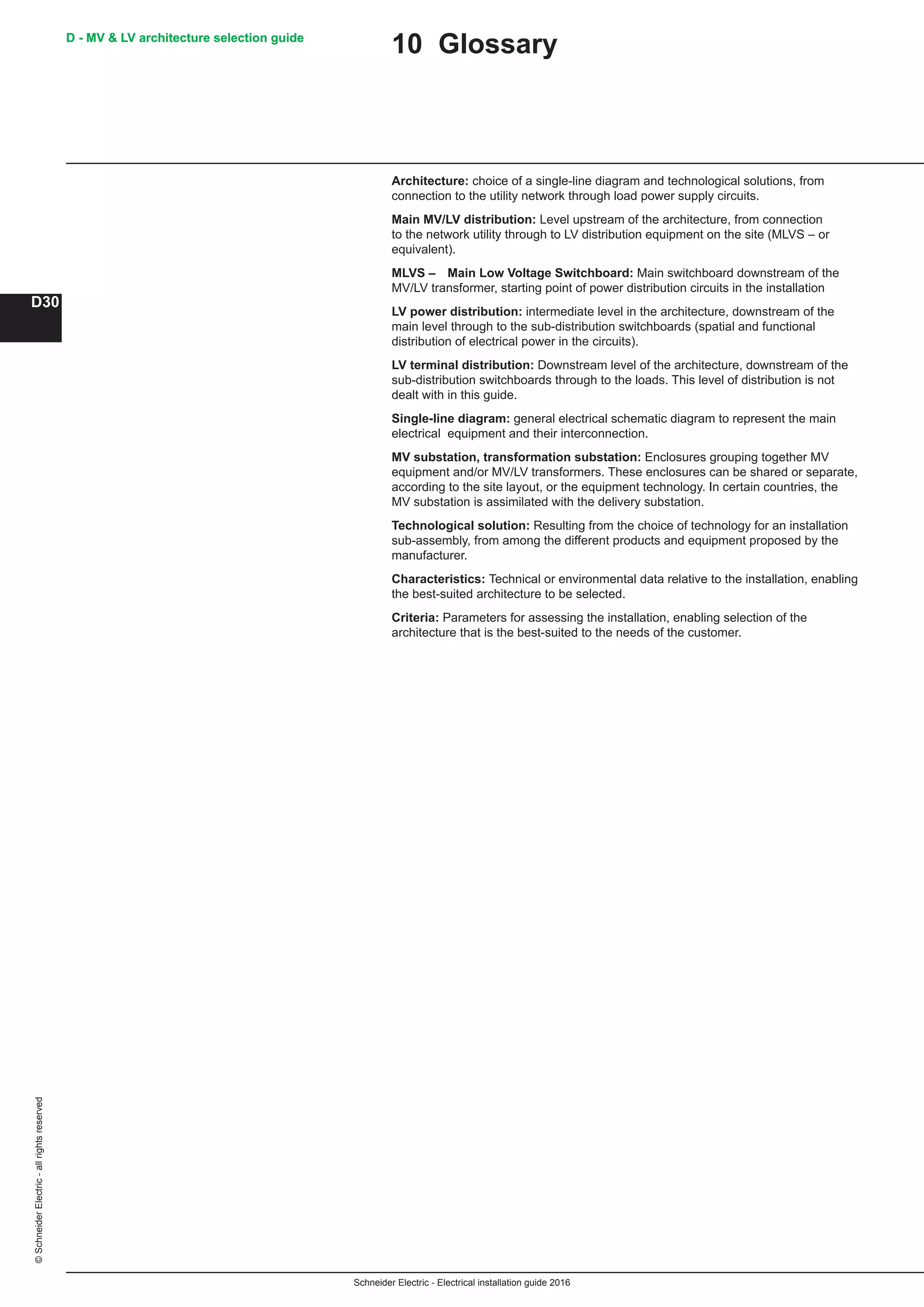 Schneider Electric - Electrical installation guide 2016
D - MV  LV architecture selection guide
D30
©SchneiderElectric-allrightsreserved D - MV  LV architecture selection guide
10 Glossary
Architecture: choice of a single-line diagram and technological solutions, from
connection to the utility network through load power supply circuits.
Main MV/LV distribution: Level upstream of the architecture, from connection
to the network utility through to LV distribution equipment on the site (MLVS – or
equivalent).
MLVS –	 Main Low Voltage Switchboard: Main switchboard downstream of the
MV/LV transformer, starting point of power distribution circuits in the installation
LV power distribution: intermediate level in the architecture, downstream of the
main level through to the sub-distribution switchboards (spatial and functional
distribution of electrical power in the circuits).
LV terminal distribution: Downstream level of the architecture, downstream of the
sub-distribution switchboards through to the loads. This level of distribution is not
dealt with in this guide.
Single-line diagram: general electrical schematic diagram to represent the main
electrical equipment and their interconnection.
MV substation, transformation substation: Enclosures grouping together MV
equipment and/or MV/LV transformers. These enclosures can be shared or separate,
according to the site layout, or the equipment technology. In certain countries, the
MV substation is assimilated with the delivery substation.
Technological solution: Resulting from the choice of technology for an installation
sub-assembly, from among the different products and equipment proposed by the
manufacturer.
Characteristics: Technical or environmental data relative to the installation, enabling
the best-suited architecture to be selected.
Criteria: Parameters for assessing the installation, enabling selection of the
architecture that is the best-suited to the needs of the customer.
 