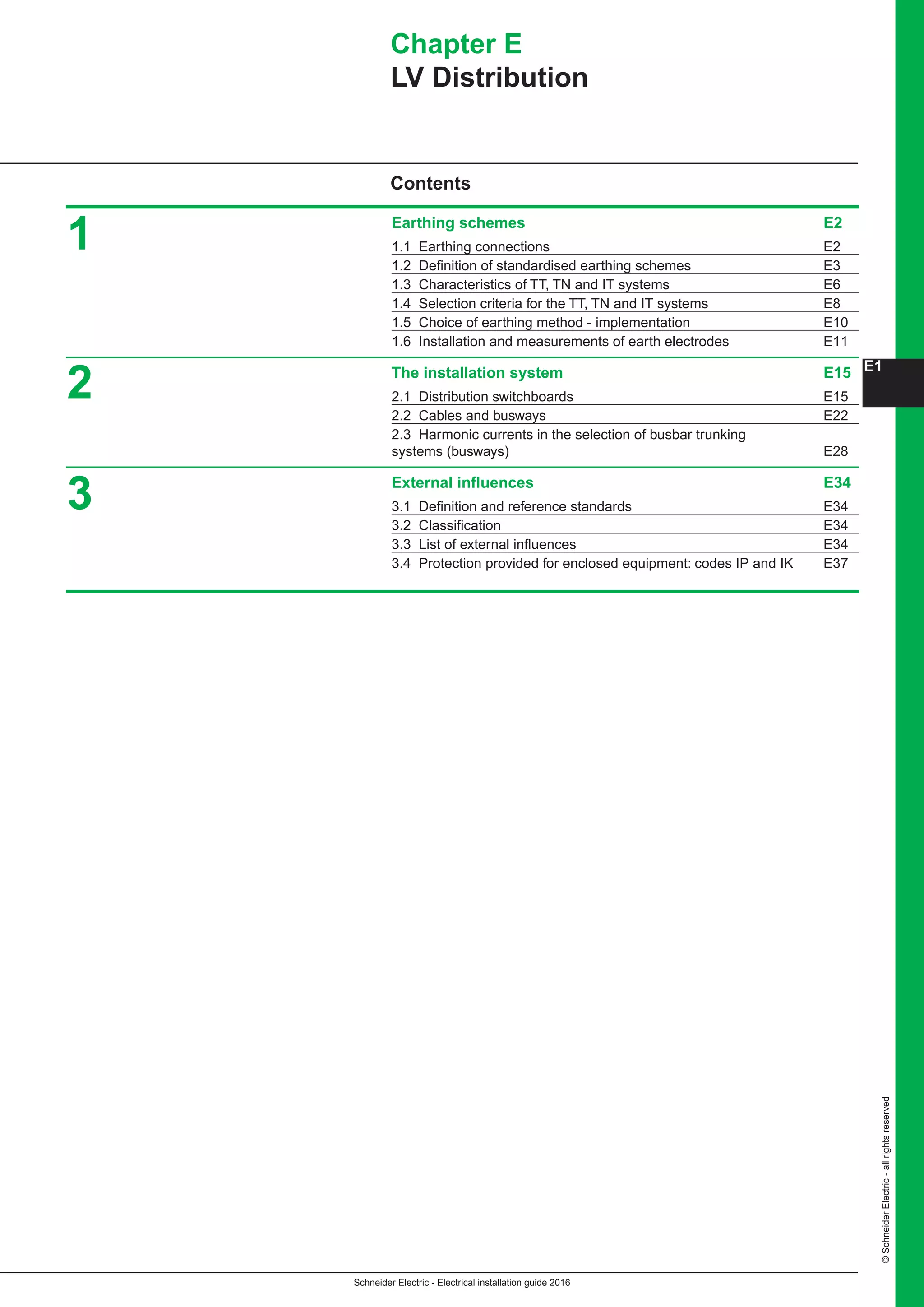 Schneider Electric - Electrical installation guide 2016
©SchneiderElectric-allrightsreserved
E1
Chapter E
LV Distribution
Earthing schemes	 E2
1.1 Earthing connections	 E2
1.2 Definition of standardised earthing schemes	 E3
1.3 Characteristics of TT, TN and IT systems	 E6
1.4 Selection criteria for the TT, TN and IT systems	 E8
1.5 Choice of earthing method - implementation	 E10
1.6 Installation and measurements of earth electrodes	 E11
The installation system	 E15
2.1 Distribution switchboards	 E15
2.2 Cables and busways 	 E22
2.3 Harmonic currents in the selection of busbar trunking 			
systems (busways)	 E28
External influences 	 E34
3.1 Definition and reference standards	 E34
3.2 Classification	 E34
3.3 List of external influences	 E34
3.4 Protection provided for enclosed equipment: codes IP and IK 	 E37
1
2
3
Contents
 