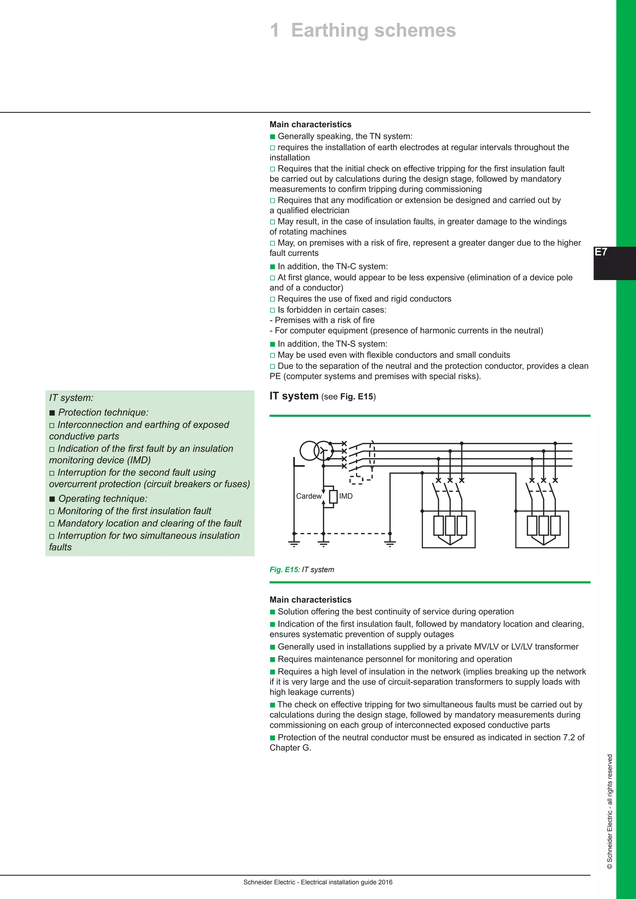 Schneider Electric - Electrical installation guide 2016
©SchneiderElectric-allrightsreserved
E7
Main characteristics
b Generally speaking, the TN system:
v requires the installation of earth electrodes at regular intervals throughout the
installation
v Requires that the initial check on effective tripping for the first insulation fault
be carried out by calculations during the design stage, followed by mandatory
measurements to confirm tripping during commissioning
v Requires that any modification or extension be designed and carried out by
a qualified electrician
v May result, in the case of insulation faults, in greater damage to the windings
of rotating machines
v May, on premises with a risk of fire, represent a greater danger due to the higher
fault currents
b In addition, the TN-C system:
v At first glance, would appear to be less expensive (elimination of a device pole
and of a conductor)
v Requires the use of fixed and rigid conductors
v Is forbidden in certain cases:
- Premises with a risk of fire
- For computer equipment (presence of harmonic currents in the neutral)
b In addition, the TN-S system:
v May be used even with flexible conductors and small conduits
v Due to the separation of the neutral and the protection conductor, provides a clean
PE (computer systems and premises with special risks).
IT system (see Fig. E15)IT system:
b Protection technique:
v Interconnection and earthing of exposed
conductive parts
v Indication of the first fault by an insulation
monitoring device (IMD)
v Interruption for the second fault using
overcurrent protection (circuit breakers or fuses)
b Operating technique:
v Monitoring of the first insulation fault
v Mandatory location and clearing of the fault
v Interruption for two simultaneous insulation
faults
Fig. E15: IT system
IMDCardew
Main characteristics
b Solution offering the best continuity of service during operation
b Indication of the first insulation fault, followed by mandatory location and clearing,
ensures systematic prevention of supply outages
b Generally used in installations supplied by a private MV/LV or LV/LV transformer
b Requires maintenance personnel for monitoring and operation
b Requires a high level of insulation in the network (implies breaking up the network
if it is very large and the use of circuit-separation transformers to supply loads with
high leakage currents)
b The check on effective tripping for two simultaneous faults must be carried out by
calculations during the design stage, followed by mandatory measurements during
commissioning on each group of interconnected exposed conductive parts
b Protection of the neutral conductor must be ensured as indicated in section 7.2 of
Chapter G.
1 Earthing schemes
 