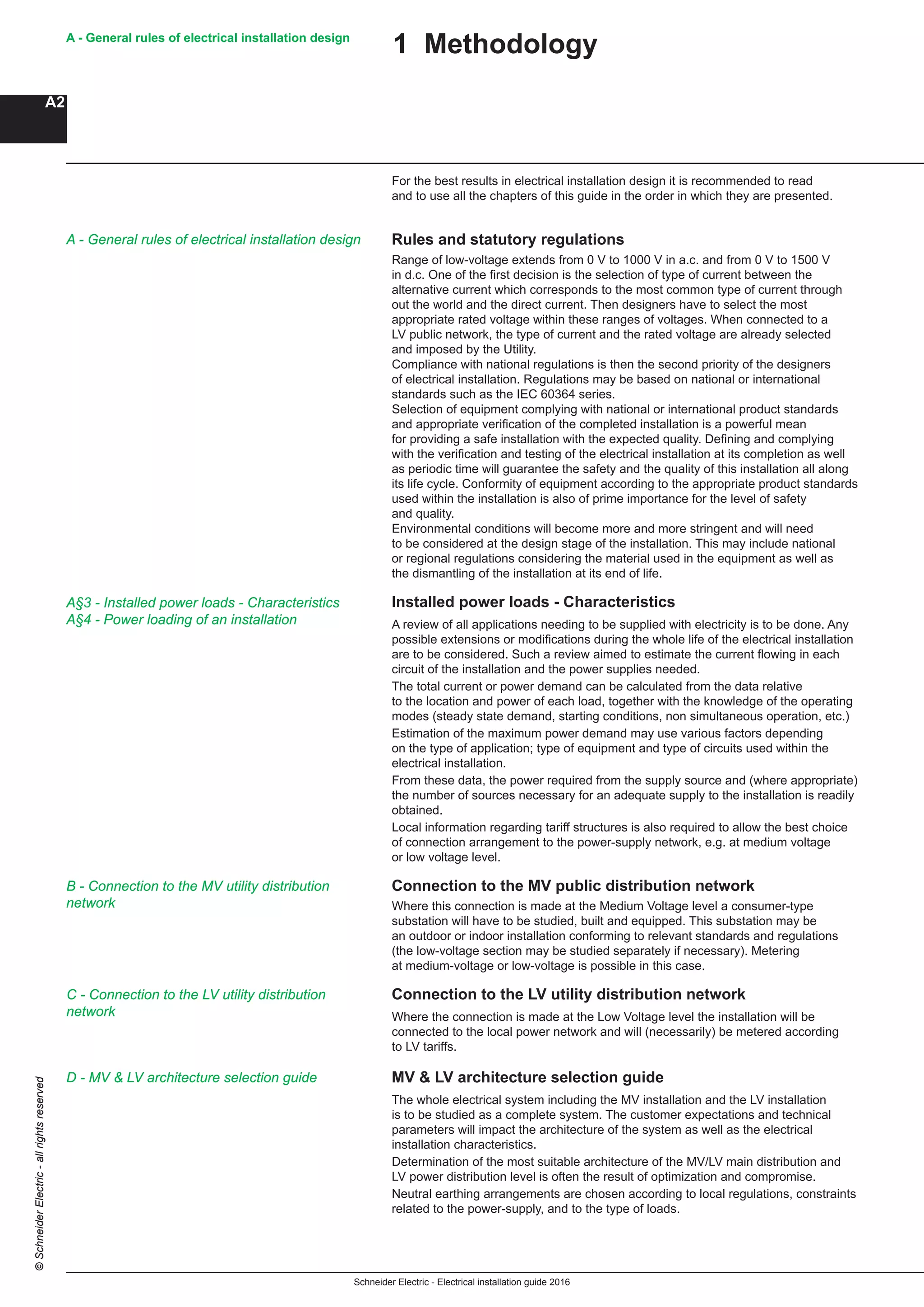 Schneider Electric - Electrical installation guide 2016
A - General rules of electrical installation design
A2
©SchneiderElectric-allrightsreserved
For the best results in electrical installation design it is recommended to read
and to use all the chapters of this guide in the order in which they are presented.
Rules and statutory regulations
Range of low-voltage extends from 0 V to 1000 V in a.c. and from 0 V to 1500 V
in d.c. One of the first decision is the selection of type of current between the
alternative current which corresponds to the most common type of current through
out the world and the direct current. Then designers have to select the most
appropriate rated voltage within these ranges of voltages. When connected to a
LV public network, the type of current and the rated voltage are already selected
and imposed by the Utility.
Compliance with national regulations is then the second priority of the designers
of electrical installation. Regulations may be based on national or international
standards such as the IEC 60364 series.
Selection of equipment complying with national or international product standards
and appropriate verification of the completed installation is a powerful mean
for providing a safe installation with the expected quality. Defining and complying
with the verification and testing of the electrical installation at its completion as well
as periodic time will guarantee the safety and the quality of this installation all along
its life cycle. Conformity of equipment according to the appropriate product standards
used within the installation is also of prime importance for the level of safety
and quality.
Environmental conditions will become more and more stringent and will need
to be considered at the design stage of the installation. This may include national
or regional regulations considering the material used in the equipment as well as
the dismantling of the installation at its end of life.
Installed power loads - Characteristics
A review of all applications needing to be supplied with electricity is to be done. Any
possible extensions or modifications during the whole life of the electrical installation
are to be considered. Such a review aimed to estimate the current flowing in each
circuit of the installation and the power supplies needed.
The total current or power demand can be calculated from the data relative
to the location and power of each load, together with the knowledge of the operating
modes (steady state demand, starting conditions, non simultaneous operation, etc.)
Estimation of the maximum power demand may use various factors depending
on the type of application; type of equipment and type of circuits used within the
electrical installation.
From these data, the power required from the supply source and (where appropriate)
the number of sources necessary for an adequate supply to the installation is readily
obtained.
Local information regarding tariff structures is also required to allow the best choice
of connection arrangement to the power-supply network, e.g. at medium voltage
or low voltage level.
Connection to the MV public distribution network
Where this connection is made at the Medium Voltage level a consumer-type
substation will have to be studied, built and equipped. This substation may be
an outdoor or indoor installation conforming to relevant standards and regulations
(the low-voltage section may be studied separately if necessary). Metering
at medium-voltage or low-voltage is possible in this case.
Connection to the LV utility distribution network
Where the connection is made at the Low Voltage level the installation will be
connected to the local power network and will (necessarily) be metered according
to LV tariffs.
MV & LV architecture selection guide
The whole electrical system including the MV installation and the LV installation
is to be studied as a complete system. The customer expectations and technical
parameters will impact the architecture of the system as well as the electrical
installation characteristics.
Determination of the most suitable architecture of the MV/LV main distribution and
LV power distribution level is often the result of optimization and compromise.
Neutral earthing arrangements are chosen according to local regulations, constraints
related to the power-supply, and to the type of loads.
1 Methodology
A - General rules of electrical installation design
A§3 - Installed power loads - Characteristics
A§4 - Power loading of an installation
B - Connection to the MV utility distribution
network
C - Connection to the LV utility distribution
network
D - MV & LV architecture selection guide
 