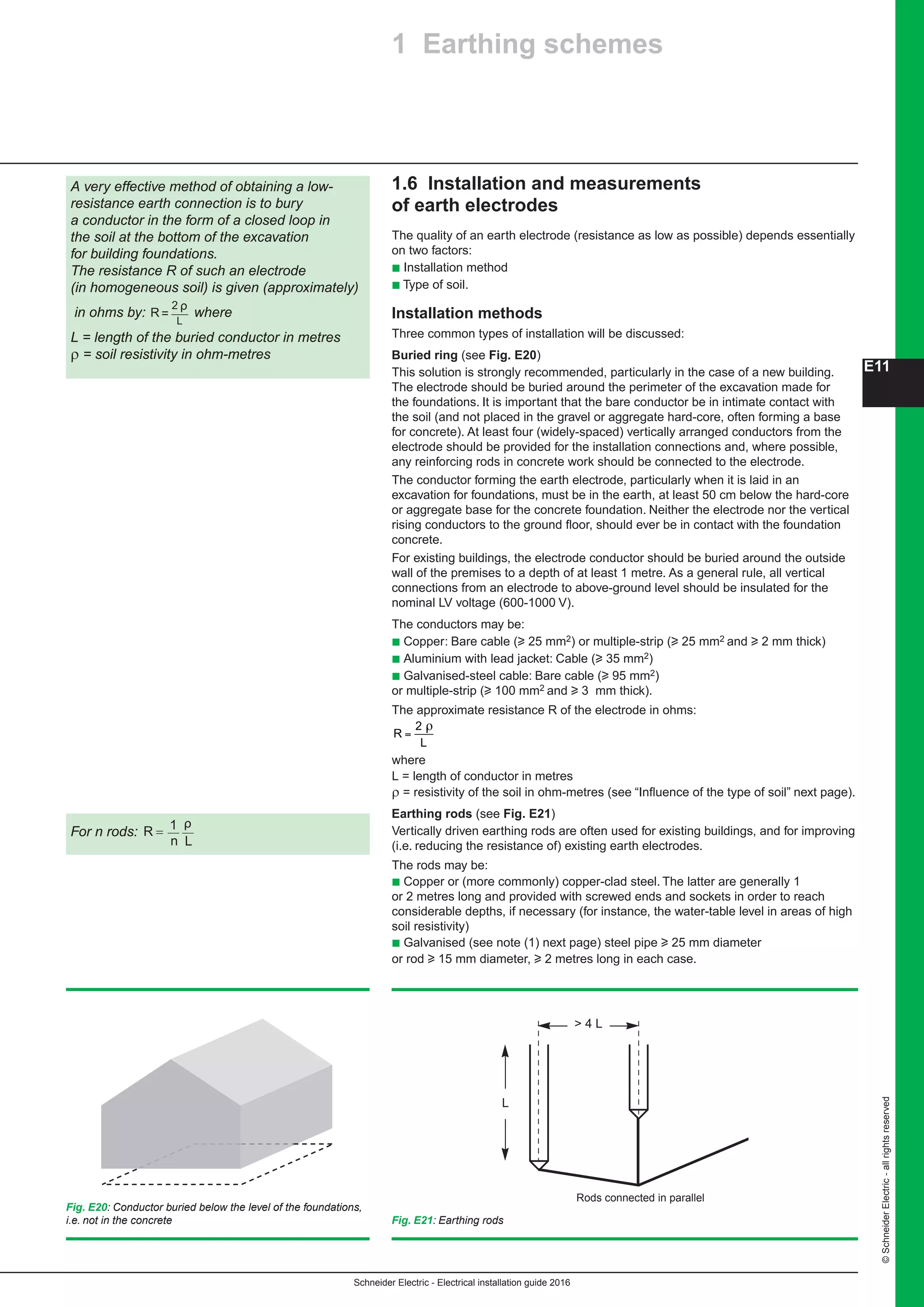 Schneider Electric - Electrical installation guide 2016
©SchneiderElectric-allrightsreserved
E11
1.6 Installation and measurements
of earth electrodes
The quality of an earth electrode (resistance as low as possible) depends essentially
on two factors:
b Installation method
b Type of soil.
Installation methods
Three common types of installation will be discussed:
Buried ring (see Fig. E20)
This solution is strongly recommended, particularly in the case of a new building.
The electrode should be buried around the perimeter of the excavation made for
the foundations. It is important that the bare conductor be in intimate contact with
the soil (and not placed in the gravel or aggregate hard-core, often forming a base
for concrete). At least four (widely-spaced) vertically arranged conductors from the
electrode should be provided for the installation connections and, where possible,
any reinforcing rods in concrete work should be connected to the electrode.
The conductor forming the earth electrode, particularly when it is laid in an
excavation for foundations, must be in the earth, at least 50 cm below the hard-core
or aggregate base for the concrete foundation. Neither the electrode nor the vertical
rising conductors to the ground floor, should ever be in contact with the foundation
concrete.
For existing buildings, the electrode conductor should be buried around the outside
wall of the premises to a depth of at least 1 metre. As a general rule, all vertical
connections from an electrode to above-ground level should be insulated for the
nominal LV voltage (600-1000 V).
The conductors may be:
b Copper: Bare cable (u 25 mm2) or multiple-strip (u 25 mm2 and u 2 mm thick)
b Aluminium with lead jacket: Cable (u 35 mm2)
b Galvanised-steel cable: Bare cable (u 95 mm2)
or multiple-strip (u 100 mm2 and u 3  mm thick).
The approximate resistance R of the electrode in ohms:
R
L
=
2 ρ
where
L = length of the buried conductor in metres
ρ = soil resistivity in ohm-metres
where
L = length of conductor in metres
ρ = resistivity of the soil in ohm-metres (see “Influence of the type of soil” next page).
Earthing rods (see Fig. E21)
Vertically driven earthing rods are often used for existing buildings, and for improving
(i.e. reducing the resistance of) existing earth electrodes.
The rods may be:
b Copper or (more commonly) copper-clad steel. The latter are generally 1
or 2 metres long and provided with screwed ends and sockets in order to reach
considerable depths, if necessary (for instance, the water-table level in areas of high
soil resistivity)
b Galvanised (see note (1) next page) steel pipe u 25 mm diameter
or rod u 15 mm diameter, u 2 metres long in each case.
A very effective method of obtaining a low-
resistance earth connection is to bury
a conductor in the form of a closed loop in
the soil at the bottom of the excavation
for building foundations.
The resistance R of such an electrode
(in homogeneous soil) is given (approximately)
in ohms by: R=
2
L
ρ
where
L = length of the buried conductor in metres
ρ = soil resistivity in ohm-metres
Fig. E20: Conductor buried below the level of the foundations,
i.e. not in the concrete
For n rods:
Fig. E21: Earthing rods
Rods connected in parallel
 4 L
L
1 Earthing schemes
R = 1
n L
ρ
 
