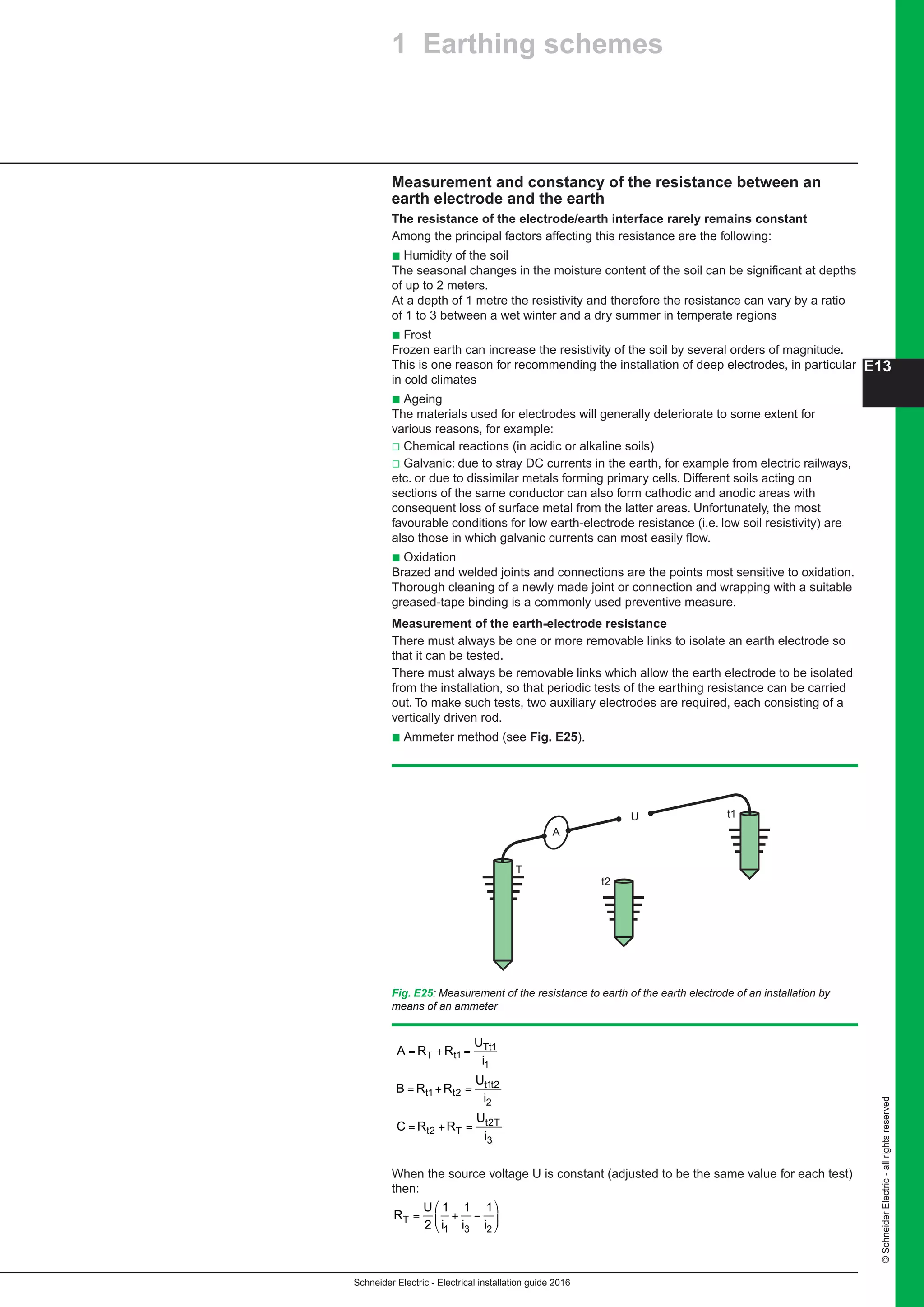 Schneider Electric - Electrical installation guide 2016
©SchneiderElectric-allrightsreserved
E13
Measurement and constancy of the resistance between an
earth electrode and the earth
The resistance of the electrode/earth interface rarely remains constant
Among the principal factors affecting this resistance are the following:
b Humidity of the soil
The seasonal changes in the moisture content of the soil can be significant at depths
of up to 2 meters.
At a depth of 1 metre the resistivity and therefore the resistance can vary by a ratio
of 1 to 3 between a wet winter and a dry summer in temperate regions
b Frost
Frozen earth can increase the resistivity of the soil by several orders of magnitude.
This is one reason for recommending the installation of deep electrodes, in particular
in cold climates
b Ageing
The materials used for electrodes will generally deteriorate to some extent for
various reasons, for example:
v Chemical reactions (in acidic or alkaline soils)
v Galvanic: due to stray DC currents in the earth, for example from electric railways,
etc. or due to dissimilar metals forming primary cells. Different soils acting on
sections of the same conductor can also form cathodic and anodic areas with
consequent loss of surface metal from the latter areas. Unfortunately, the most
favourable conditions for low earth-electrode resistance (i.e. low soil resistivity) are
also those in which galvanic currents can most easily flow.
b Oxidation
Brazed and welded joints and connections are the points most sensitive to oxidation.
Thorough cleaning of a newly made joint or connection and wrapping with a suitable
greased-tape binding is a commonly used preventive measure.
Measurement of the earth-electrode resistance
There must always be one or more removable links to isolate an earth electrode so
that it can be tested.
There must always be removable links which allow the earth electrode to be isolated
from the installation, so that periodic tests of the earthing resistance can be carried
out. To make such tests, two auxiliary electrodes are required, each consisting of a
vertically driven rod.
b Ammeter method (see Fig. E25).
Fig. E25: Measurement of the resistance to earth of the earth electrode of an installation by
means of an ammeter
U
A
t2
T
t1
A R R
U
i
B R R
U
i
C R R
U
i
T t
Tt
t t
t t
t T
t T
= + =
= + =
= + =
1
1
1
1 2
1 2
2
2
2
3
When the source voltage U is constant (adjusted to be the same value for each test)
then:When the source voltage U is constant (adjusted to be the same value for each test)
then:
R
U
i i iT = + −
⎛
⎝
⎜
⎞
⎠
⎟2
1 1 1
1 3 2
2 Earthing schemes1 Earthing schemes
 