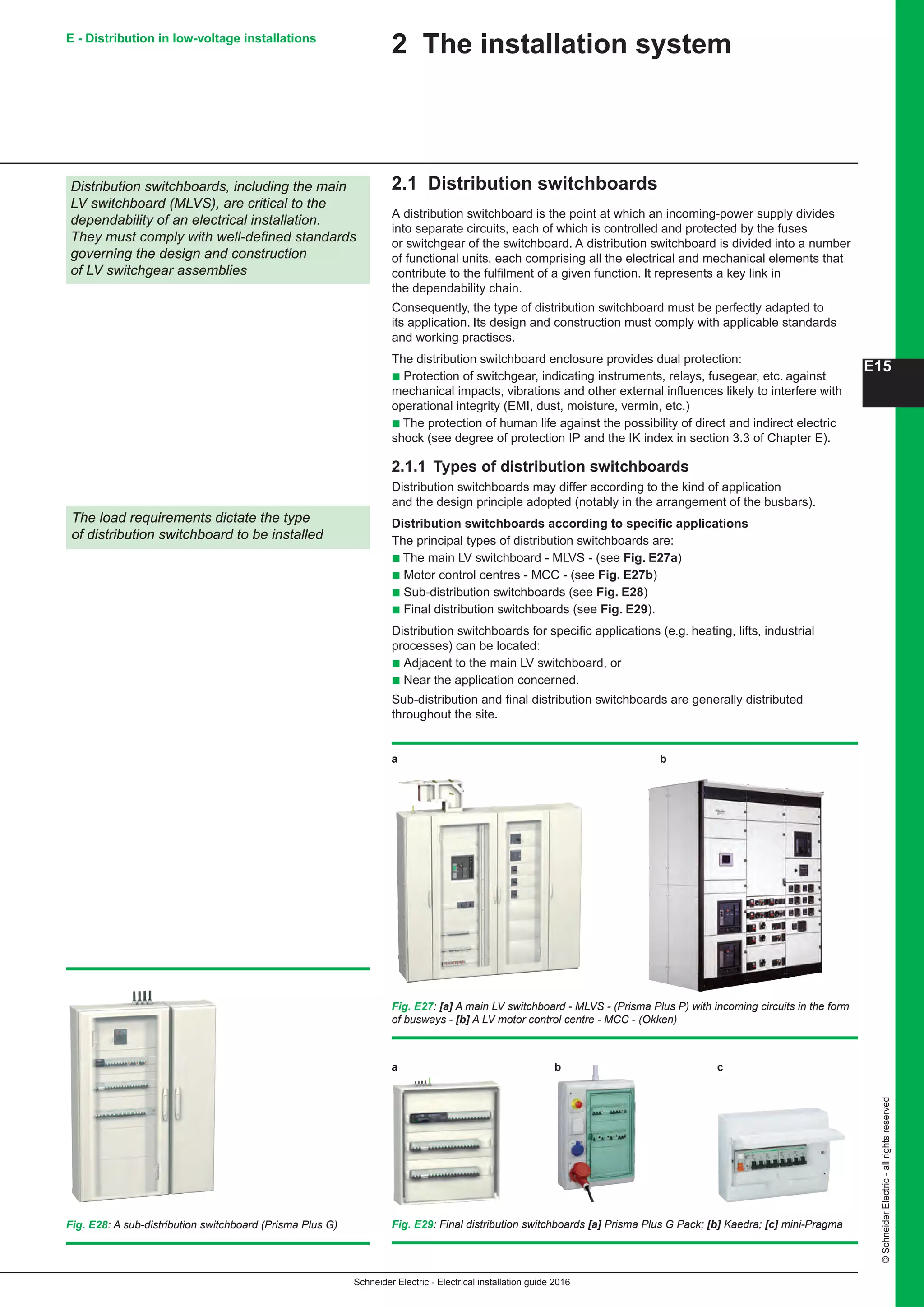 Schneider Electric - Electrical installation guide 2016
©SchneiderElectric-allrightsreserved
E15
E - Distribution in low-voltage installations
2 The installation system
2.1 Distribution switchboards
A distribution switchboard is the point at which an incoming-power supply divides
into separate circuits, each of which is controlled and protected by the fuses
or switchgear of the switchboard. A distribution switchboard is divided into a number
of functional units, each comprising all the electrical and mechanical elements that
contribute to the fulfilment of a given function. It represents a key link in
the dependability chain.
Consequently, the type of distribution switchboard must be perfectly adapted to
its application. Its design and construction must comply with applicable standards
and working practises.
The distribution switchboard enclosure provides dual protection:
b Protection of switchgear, indicating instruments, relays, fusegear, etc. against
mechanical impacts, vibrations and other external influences likely to interfere with
operational integrity (EMI, dust, moisture, vermin, etc.)
b The protection of human life against the possibility of direct and indirect electric
shock (see degree of protection IP and the IK index in section 3.3 of Chapter E).
2.1.1 Types of distribution switchboards
Distribution switchboards may differ according to the kind of application
and the design principle adopted (notably in the arrangement of the busbars).
Distribution switchboards according to specific applications
The principal types of distribution switchboards are:
b The main LV switchboard - MLVS - (see Fig. E27a)
b Motor control centres - MCC - (see Fig. E27b)
b Sub-distribution switchboards (see Fig. E28)
b Final distribution switchboards (see Fig. E29).
Distribution switchboards for specific applications (e.g. heating, lifts, industrial
processes) can be located:
b Adjacent to the main LV switchboard, or
b Near the application concerned.
Sub-distribution and final distribution switchboards are generally distributed
throughout the site.
Distribution switchboards, including the main
LV switchboard (MLVS), are critical to the
dependability of an electrical installation.
They must comply with well-defined standards
governing the design and construction
of LV switchgear assemblies
The load requirements dictate the type
of distribution switchboard to be installed
Fig. E27: [a] A main LV switchboard - MLVS - (Prisma Plus P) with incoming circuits in the form
of busways - [b] A LV motor control centre - MCC - (Okken)
Fig. E28: A sub-distribution switchboard (Prisma Plus G) Fig. E29: Final distribution switchboards [a] Prisma Plus G Pack; [b] Kaedra; [c] mini-Pragma
a	b	c
a	b
 