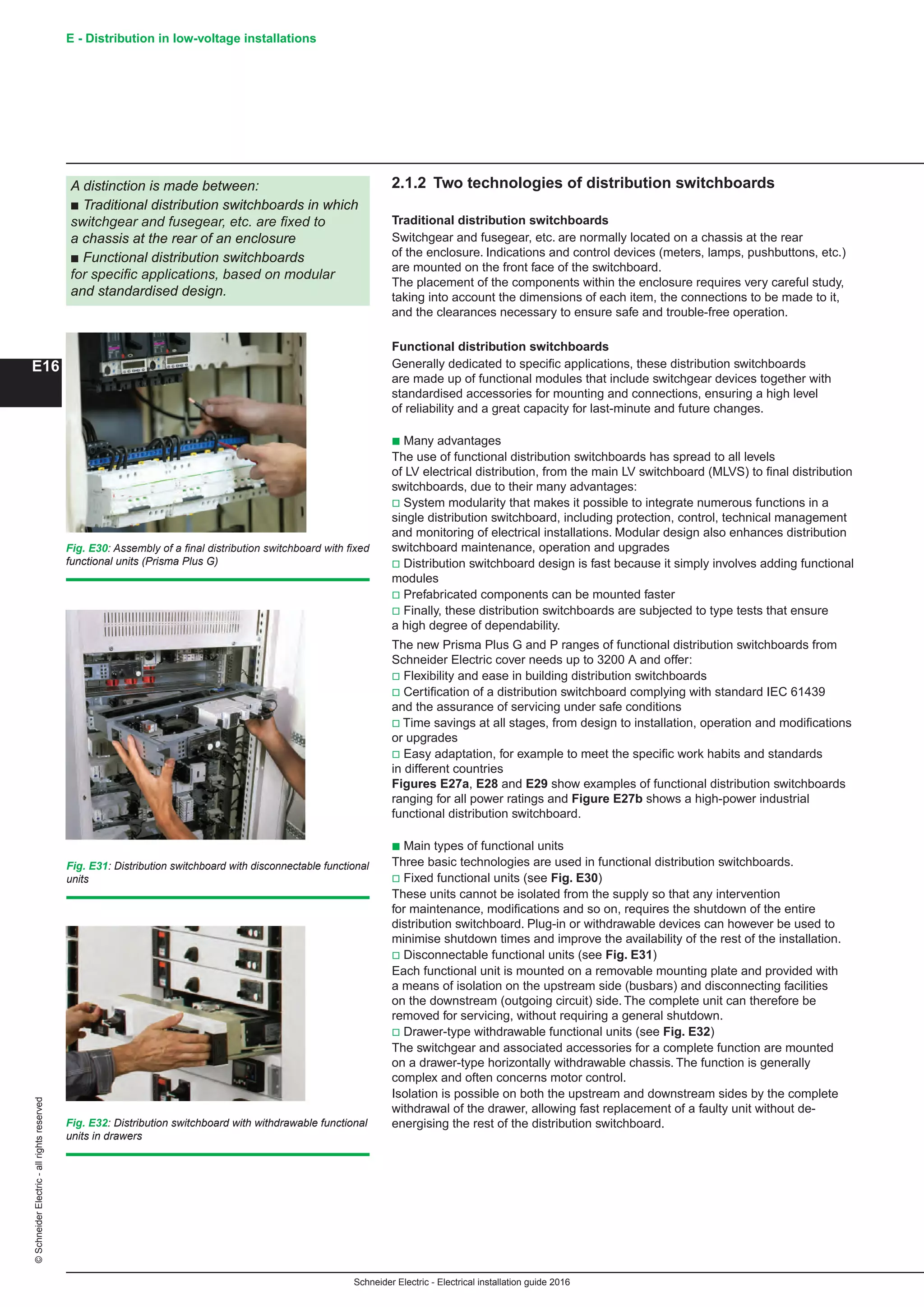 Schneider Electric - Electrical installation guide 2016
E - Distribution in low-voltage installations©SchneiderElectric-allrightsreserved
E16
2.1.2 Two technologies of distribution switchboards
Traditional distribution switchboards
Switchgear and fusegear, etc. are normally located on a chassis at the rear
of the enclosure. Indications and control devices (meters, lamps, pushbuttons, etc.)
are mounted on the front face of the switchboard.
The placement of the components within the enclosure requires very careful study,
taking into account the dimensions of each item, the connections to be made to it,
and the clearances necessary to ensure safe and trouble-free operation.
Functional distribution switchboards
Generally dedicated to specific applications, these distribution switchboards
are made up of functional modules that include switchgear devices together with
standardised accessories for mounting and connections, ensuring a high level
of reliability and a great capacity for last-minute and future changes.
b Many advantages
The use of functional distribution switchboards has spread to all levels
of LV electrical distribution, from the main LV switchboard (MLVS) to final distribution
switchboards, due to their many advantages:
v System modularity that makes it possible to integrate numerous functions in a
single distribution switchboard, including protection, control, technical management
and monitoring of electrical installations. Modular design also enhances distribution
switchboard maintenance, operation and upgrades
v Distribution switchboard design is fast because it simply involves adding functional
modules
v Prefabricated components can be mounted faster
v Finally, these distribution switchboards are subjected to type tests that ensure
a high degree of dependability.
The new Prisma Plus G and P ranges of functional distribution switchboards from
Schneider Electric cover needs up to 3200 A and offer:
v Flexibility and ease in building distribution switchboards
v Certification of a distribution switchboard complying with standard IEC 61439
and the assurance of servicing under safe conditions
v Time savings at all stages, from design to installation, operation and modifications
or upgrades
v Easy adaptation, for example to meet the specific work habits and standards
in different countries
Figures E27a, E28 and E29 show examples of functional distribution switchboards
ranging for all power ratings and Figure E27b shows a high-power industrial
functional distribution switchboard.
b Main types of functional units
Three basic technologies are used in functional distribution switchboards.
v Fixed functional units (see Fig. E30)
These units cannot be isolated from the supply so that any intervention
for maintenance, modifications and so on, requires the shutdown of the entire
distribution switchboard. Plug-in or withdrawable devices can however be used to
minimise shutdown times and improve the availability of the rest of the installation.
v Disconnectable functional units (see Fig. E31)
Each functional unit is mounted on a removable mounting plate and provided with
a means of isolation on the upstream side (busbars) and disconnecting facilities
on the downstream (outgoing circuit) side. The complete unit can therefore be
removed for servicing, without requiring a general shutdown.
v Drawer-type withdrawable functional units (see Fig. E32)
The switchgear and associated accessories for a complete function are mounted
on a drawer-type horizontally withdrawable chassis. The function is generally
complex and often concerns motor control.
Isolation is possible on both the upstream and downstream sides by the complete
withdrawal of the drawer, allowing fast replacement of a faulty unit without de-
energising the rest of the distribution switchboard.
A distinction is made between:
b Traditional distribution switchboards in which
switchgear and fusegear, etc. are fixed to
a chassis at the rear of an enclosure
b Functional distribution switchboards
for specific applications, based on modular
and standardised design.
Fig. E30: Assembly of a final distribution switchboard with fixed
functional units (Prisma Plus G)
Fig. E31: Distribution switchboard with disconnectable functional
units
Fig. E32: Distribution switchboard with withdrawable functional
units in drawers
 