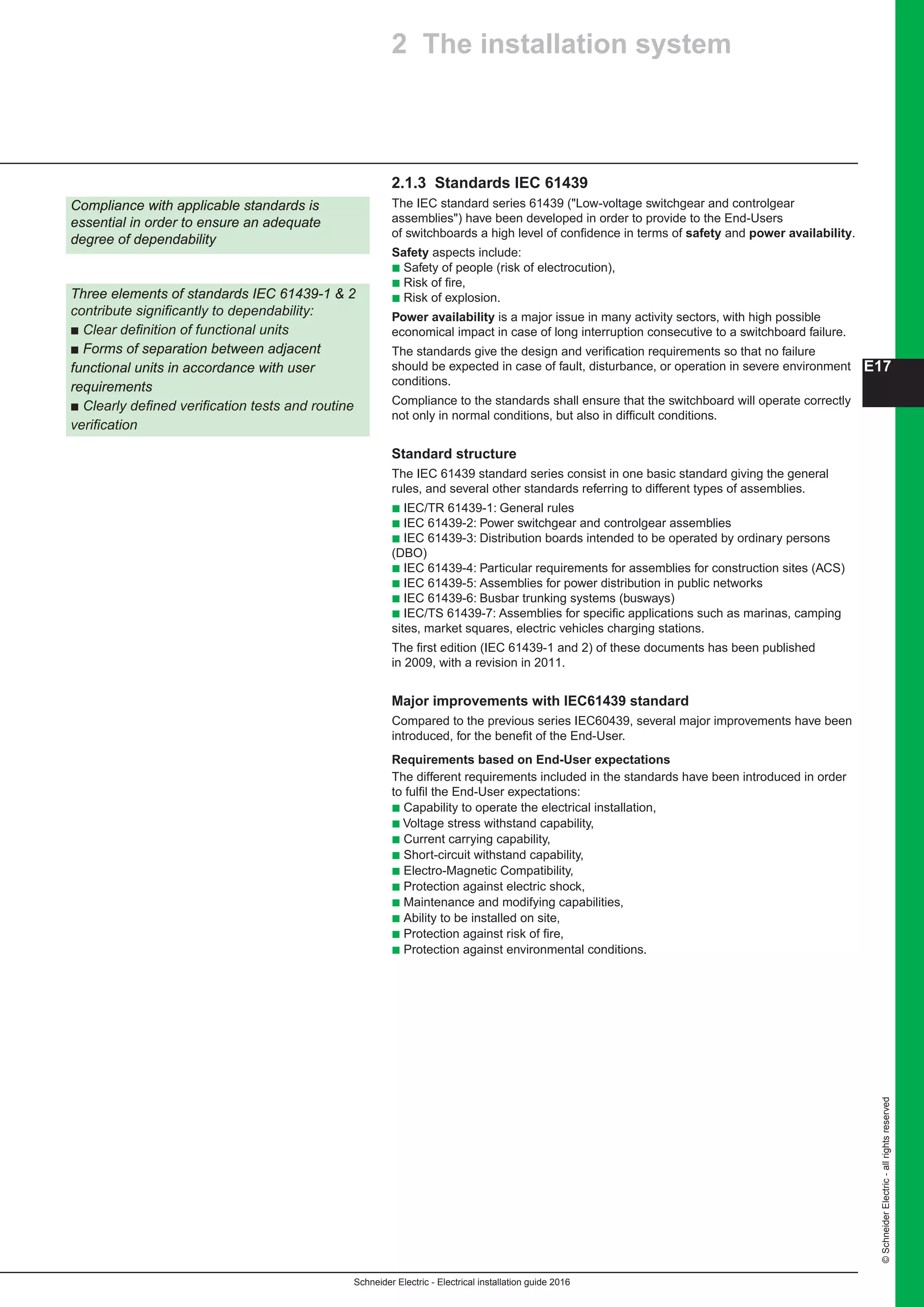 Schneider Electric - Electrical installation guide 2016
©SchneiderElectric-allrightsreserved
E17
2.1.3 Standards IEC 61439
The IEC standard series 61439 (Low-voltage switchgear and controlgear
assemblies) have been developed in order to provide to the End-Users
of switchboards a high level of confidence in terms of safety and power availability.
Safety aspects include:
b Safety of people (risk of electrocution),
b Risk of fire,
b Risk of explosion.
Power availability is a major issue in many activity sectors, with high possible
economical impact in case of long interruption consecutive to a switchboard failure.
The standards give the design and verification requirements so that no failure
should be expected in case of fault, disturbance, or operation in severe environment
conditions.
Compliance to the standards shall ensure that the switchboard will operate correctly
not only in normal conditions, but also in difficult conditions.
Standard structure
The IEC 61439 standard series consist in one basic standard giving the general
rules, and several other standards referring to different types of assemblies.
b IEC/TR 61439-1: General rules
b IEC 61439-2: Power switchgear and controlgear assemblies
b IEC 61439-3: Distribution boards intended to be operated by ordinary persons
(DBO)
b IEC 61439-4: Particular requirements for assemblies for construction sites (ACS)
b IEC 61439-5: Assemblies for power distribution in public networks
b IEC 61439-6: Busbar trunking systems (busways)
b IEC/TS 61439-7: Assemblies for specific applications such as marinas, camping
sites, market squares, electric vehicles charging stations.
The first edition (IEC 61439-1 and 2) of these documents has been published
in 2009, with a revision in 2011.
Major improvements with IEC61439 standard
Compared to the previous series IEC60439, several major improvements have been
introduced, for the benefit of the End-User.
Requirements based on End-User expectations
The different requirements included in the standards have been introduced in order
to fulfil the End-User expectations:
b Capability to operate the electrical installation,
b Voltage stress withstand capability,
b Current carrying capability,
b Short-circuit withstand capability,
b Electro-Magnetic Compatibility,
b Protection against electric shock,
b Maintenance and modifying capabilities,
b Ability to be installed on site,
b Protection against risk of fire,
b Protection against environmental conditions.
2 The installation system
Compliance with applicable standards is
essential in order to ensure an adequate
degree of dependability
Three elements of standards IEC 61439-1  2
contribute significantly to dependability:
b Clear definition of functional units
b Forms of separation between adjacent
functional units in accordance with user
requirements
b Clearly defined verification tests and routine
verification
 