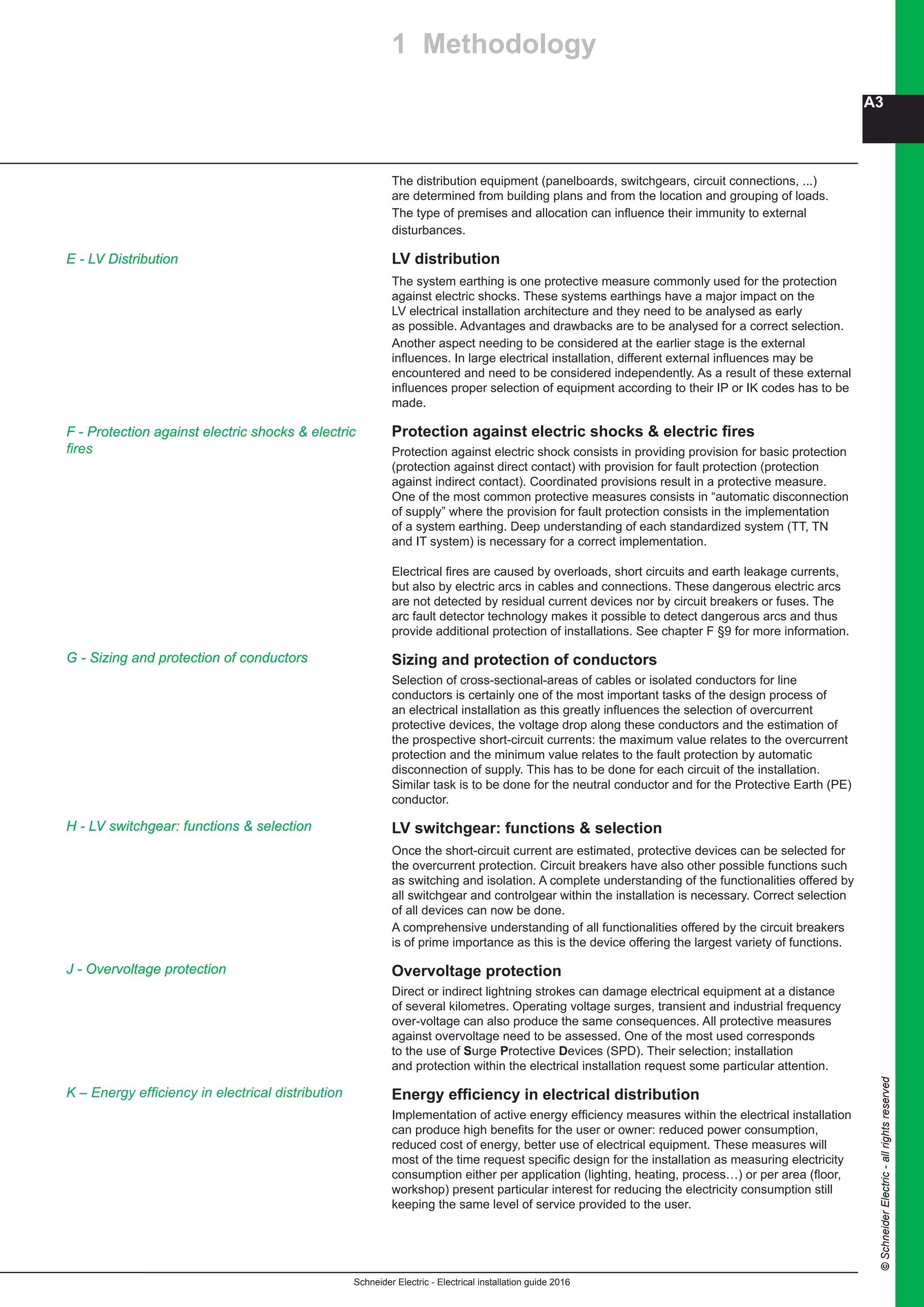 Schneider Electric - Electrical installation guide 2016
A3
©SchneiderElectric-allrightsreserved
The distribution equipment (panelboards, switchgears, circuit connections, ...)
are determined from building plans and from the location and grouping of loads.
The type of premises and allocation can influence their immunity to external
disturbances.
LV distribution
The system earthing is one protective measure commonly used for the protection
against electric shocks. These systems earthings have a major impact on the
LV electrical installation architecture and they need to be analysed as early
as possible. Advantages and drawbacks are to be analysed for a correct selection.
Another aspect needing to be considered at the earlier stage is the external
influences. In large electrical installation, different external influences may be
encountered and need to be considered independently. As a result of these external
influences proper selection of equipment according to their IP or IK codes has to be
made.
Protection against electric shocks & electric fires
Protection against electric shock consists in providing provision for basic protection
(protection against direct contact) with provision for fault protection (protection
against indirect contact). Coordinated provisions result in a protective measure.
One of the most common protective measures consists in “automatic disconnection
of supply” where the provision for fault protection consists in the implementation
of a system earthing. Deep understanding of each standardized system (TT, TN
and IT system) is necessary for a correct implementation.
Electrical fires are caused by overloads, short circuits and earth leakage currents,
but also by electric arcs in cables and connections. These dangerous electric arcs
are not detected by residual current devices nor by circuit breakers or fuses. The
arc fault detector technology makes it possible to detect dangerous arcs and thus
provide additional protection of installations. See chapter F §9 for more information.
Sizing and protection of conductors
Selection of cross-sectional-areas of cables or isolated conductors for line
conductors is certainly one of the most important tasks of the design process of
an electrical installation as this greatly influences the selection of overcurrent
protective devices, the voltage drop along these conductors and the estimation of
the prospective short-circuit currents: the maximum value relates to the overcurrent
protection and the minimum value relates to the fault protection by automatic
disconnection of supply. This has to be done for each circuit of the installation.
Similar task is to be done for the neutral conductor and for the Protective Earth (PE)
conductor.
LV switchgear: functions & selection
Once the short-circuit current are estimated, protective devices can be selected for
the overcurrent protection. Circuit breakers have also other possible functions such
as switching and isolation. A complete understanding of the functionalities offered by
all switchgear and controlgear within the installation is necessary. Correct selection
of all devices can now be done.
A comprehensive understanding of all functionalities offered by the circuit breakers
is of prime importance as this is the device offering the largest variety of functions.
Overvoltage protection
Direct or indirect lightning strokes can damage electrical equipment at a distance
of several kilometres. Operating voltage surges, transient and industrial frequency
over-voltage can also produce the same consequences. All protective measures
against overvoltage need to be assessed. One of the most used corresponds
to the use of Surge Protective Devices (SPD). Their selection; installation
and protection within the electrical installation request some particular attention.
Energy efficiency in electrical distribution
Implementation of active energy efficiency measures within the electrical installation
can produce high benefits for the user or owner: reduced power consumption,
reduced cost of energy, better use of electrical equipment. These measures will
most of the time request specific design for the installation as measuring electricity
consumption either per application (lighting, heating, process…) or per area (floor,
workshop) present particular interest for reducing the electricity consumption still
keeping the same level of service provided to the user.
J - Overvoltage protection
1 Methodology
F - Protection against electric shocks & electric
fires
G - Sizing and protection of conductors
H - LV switchgear: functions & selection
E - LV Distribution
K – Energy efficiency in electrical distribution
 