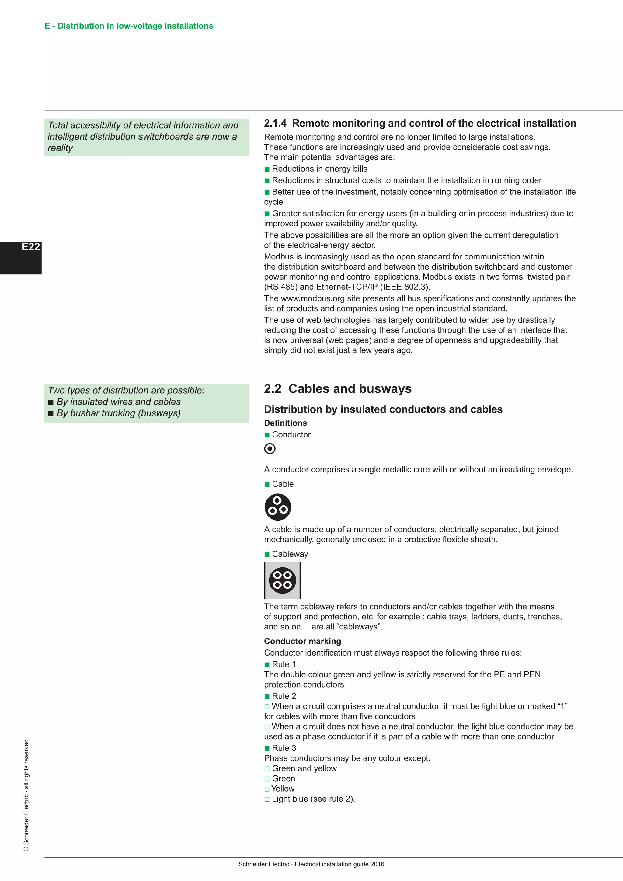 Schneider Electric - Electrical installation guide 2016
E - Distribution in low-voltage installations©SchneiderElectric-allrightsreserved
E22
Total accessibility of electrical information and
intelligent distribution switchboards are now a
reality
Two types of distribution are possible:
b By insulated wires and cables
b By busbar trunking (busways)
2.1.4 Remote monitoring and control of the electrical installation
Remote monitoring and control are no longer limited to large installations.
These functions are increasingly used and provide considerable cost savings.
The main potential advantages are:
b Reductions in energy bills
b Reductions in structural costs to maintain the installation in running order
b Better use of the investment, notably concerning optimisation of the installation life
cycle
b Greater satisfaction for energy users (in a building or in process industries) due to
improved power availability and/or quality.
The above possibilities are all the more an option given the current deregulation
of the electrical-energy sector.
Modbus is increasingly used as the open standard for communication within
the distribution switchboard and between the distribution switchboard and customer
power monitoring and control applications. Modbus exists in two forms, twisted pair
(RS 485) and Ethernet-TCP/IP (IEEE 802.3).
The www.modbus.org site presents all bus specifications and constantly updates the
list of products and companies using the open industrial standard.
The use of web technologies has largely contributed to wider use by drastically
reducing the cost of accessing these functions through the use of an interface that
is now universal (web pages) and a degree of openness and upgradeability that
simply did not exist just a few years ago.
2.2 Cables and busways
Distribution by insulated conductors and cables
Definitions
b Conductor
A conductor comprises a single metallic core with or without an insulating envelope.
b Cable
A cable is made up of a number of conductors, electrically separated, but joined
mechanically, generally enclosed in a protective flexible sheath.
b Cableway
The term cableway refers to conductors and/or cables together with the means
of support and protection, etc. for example : cable trays, ladders, ducts, trenches,
and so on… are all “cableways”.
Conductor marking
Conductor identification must always respect the following three rules:
b Rule 1
The double colour green and yellow is strictly reserved for the PE and PEN
protection conductors
b Rule 2
v When a circuit comprises a neutral conductor, it must be light blue or marked “1”
for cables with more than five conductors
v When a circuit does not have a neutral conductor, the light blue conductor may be
used as a phase conductor if it is part of a cable with more than one conductor
b Rule 3
Phase conductors may be any colour except:
v Green and yellow
v Green
v Yellow
v Light blue (see rule 2).
 