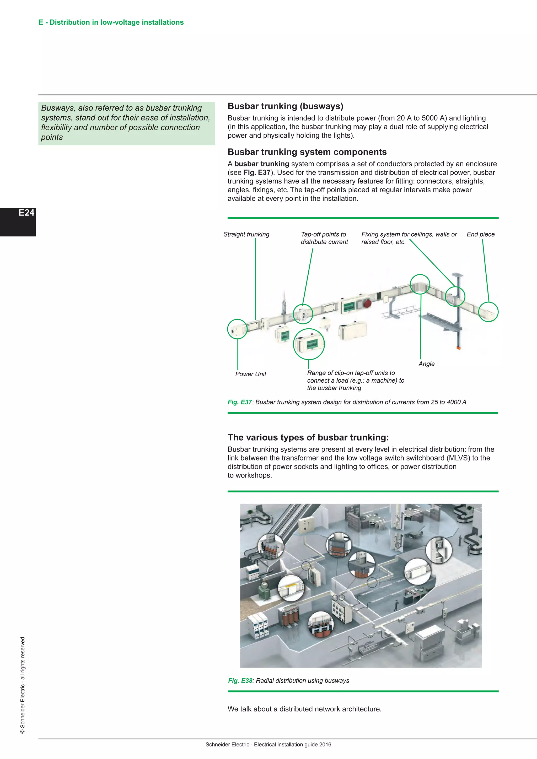 Schneider Electric - Electrical installation guide 2016
E - Distribution in low-voltage installations©SchneiderElectric-allrightsreserved
E24
Busways, also referred to as busbar trunking
systems, stand out for their ease of installation,
flexibility and number of possible connection
points
Fig. E37: Busbar trunking system design for distribution of currents from 25 to 4000 A
Straight trunking Tap-off points to
distribute current
Fixing system for ceilings, walls or
raised floor, etc.
End piece
Power Unit Range of clip-on tap-off units to
connect a load (e.g.: a machine) to
the busbar trunking
Angle
Fig. E38: Radial distribution using busways
Busbar trunking (busways)
Busbar trunking is intended to distribute power (from 20 A to 5000 A) and lighting
(in this application, the busbar trunking may play a dual role of supplying electrical
power and physically holding the lights).
Busbar trunking system components
A busbar trunking system comprises a set of conductors protected by an enclosure
(see Fig. E37). Used for the transmission and distribution of electrical power, busbar
trunking systems have all the necessary features for fitting: connectors, straights,
angles, fixings, etc. The tap-off points placed at regular intervals make power
available at every point in the installation.
The various types of busbar trunking:
Busbar trunking systems are present at every level in electrical distribution: from the
link between the transformer and the low voltage switch switchboard (MLVS) to the
distribution of power sockets and lighting to offices, or power distribution
to workshops.
We talk about a distributed network architecture.
 