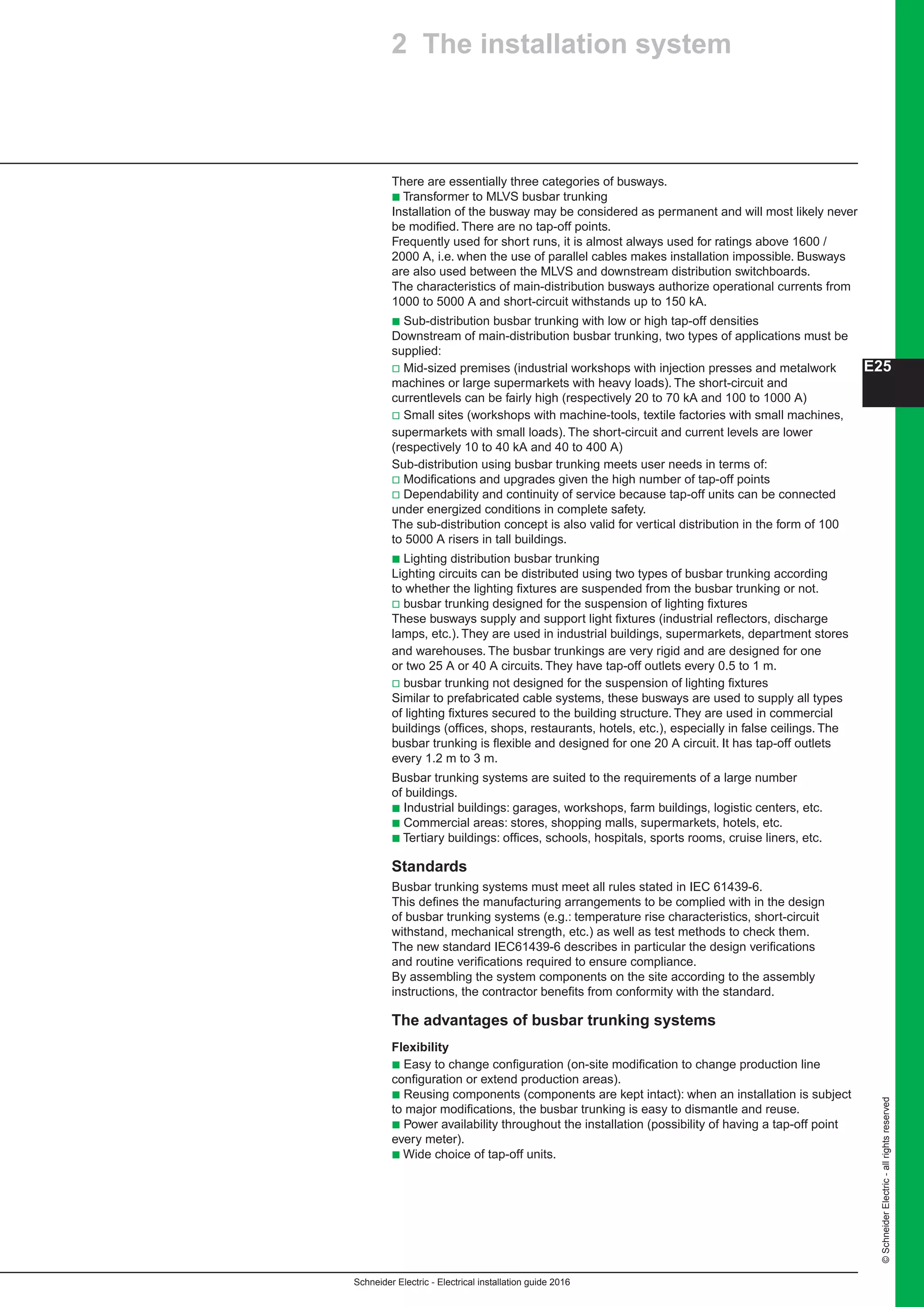 Schneider Electric - Electrical installation guide 2016
©SchneiderElectric-allrightsreserved
E25
There are essentially three categories of busways.
b Transformer to MLVS busbar trunking
Installation of the busway may be considered as permanent and will most likely never
be modified. There are no tap-off points.
Frequently used for short runs, it is almost always used for ratings above 1600 /
2000 A, i.e. when the use of parallel cables makes installation impossible. Busways
are also used between the MLVS and downstream distribution switchboards.
The characteristics of main-distribution busways authorize operational currents from
1000 to 5000 A and short-circuit withstands up to 150 kA.
b Sub-distribution busbar trunking with low or high tap-off densities
Downstream of main-distribution busbar trunking, two types of applications must be
supplied:
v Mid-sized premises (industrial workshops with injection presses and metalwork
machines or large supermarkets with heavy loads). The short-circuit and
currentlevels can be fairly high (respectively 20 to 70 kA and 100 to 1000 A)
v Small sites (workshops with machine-tools, textile factories with small machines,
supermarkets with small loads). The short-circuit and current levels are lower
(respectively 10 to 40 kA and 40 to 400 A)
Sub-distribution using busbar trunking meets user needs in terms of:
v Modifications and upgrades given the high number of tap-off points
v Dependability and continuity of service because tap-off units can be connected
under energized conditions in complete safety.
The sub-distribution concept is also valid for vertical distribution in the form of 100
to 5000 A risers in tall buildings.
b Lighting distribution busbar trunking
Lighting circuits can be distributed using two types of busbar trunking according
to whether the lighting fixtures are suspended from the busbar trunking or not.
v busbar trunking designed for the suspension of lighting fixtures
These busways supply and support light fixtures (industrial reflectors, discharge
lamps, etc.). They are used in industrial buildings, supermarkets, department stores
and warehouses. The busbar trunkings are very rigid and are designed for one
or two 25 A or 40 A circuits. They have tap-off outlets every 0.5 to 1 m.
v busbar trunking not designed for the suspension of lighting fixtures
Similar to prefabricated cable systems, these busways are used to supply all types
of lighting fixtures secured to the building structure. They are used in commercial
buildings (offices, shops, restaurants, hotels, etc.), especially in false ceilings. The
busbar trunking is flexible and designed for one 20 A circuit. It has tap-off outlets
every 1.2 m to 3 m.
Busbar trunking systems are suited to the requirements of a large number
of buildings.
b Industrial buildings: garages, workshops, farm buildings, logistic centers, etc.
b Commercial areas: stores, shopping malls, supermarkets, hotels, etc.
b Tertiary buildings: offices, schools, hospitals, sports rooms, cruise liners, etc.
Standards
Busbar trunking systems must meet all rules stated in IEC 61439-6.
This defines the manufacturing arrangements to be complied with in the design
of busbar trunking systems (e.g.: temperature rise characteristics, short-circuit
withstand, mechanical strength, etc.) as well as test methods to check them.
The new standard IEC61439-6 describes in particular the design verifications
and routine verifications required to ensure compliance.
By assembling the system components on the site according to the assembly
instructions, the contractor benefits from conformity with the standard.
The advantages of busbar trunking systems
Flexibility
b Easy to change configuration (on-site modification to change production line
configuration or extend production areas).
b Reusing components (components are kept intact): when an installation is subject
to major modifications, the busbar trunking is easy to dismantle and reuse.
b Power availability throughout the installation (possibility of having a tap-off point
every meter).
b Wide choice of tap-off units.
2 The installation system
 