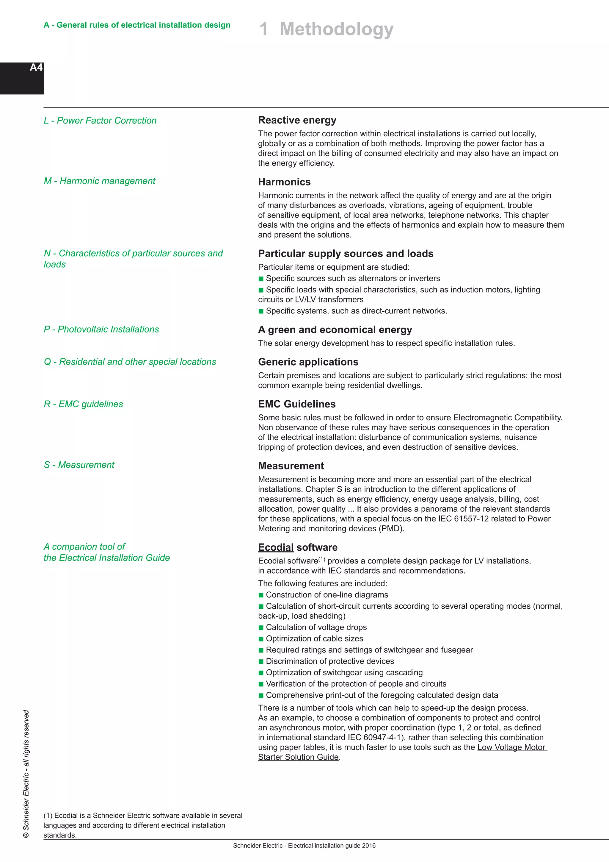 Schneider Electric - Electrical installation guide 2016
A - General rules of electrical installation design
A4
©SchneiderElectric-allrightsreserved
Reactive energy
The power factor correction within electrical installations is carried out locally,
globally or as a combination of both methods. Improving the power factor has a
direct impact on the billing of consumed electricity and may also have an impact on
the energy efficiency.
Harmonics
Harmonic currents in the network affect the quality of energy and are at the origin
of many disturbances as overloads, vibrations, ageing of equipment, trouble
of sensitive equipment, of local area networks, telephone networks. This chapter
deals with the origins and the effects of harmonics and explain how to measure them
and present the solutions.
Particular supply sources and loads
Particular items or equipment are studied:
b Specific sources such as alternators or inverters
b Specific loads with special characteristics, such as induction motors, lighting
circuits or LV/LV transformers
b Specific systems, such as direct-current networks.
A green and economical energy
The solar energy development has to respect specific installation rules.
Generic applications
Certain premises and locations are subject to particularly strict regulations: the most
common example being residential dwellings.
EMC Guidelines
Some basic rules must be followed in order to ensure Electromagnetic Compatibility.
Non observance of these rules may have serious consequences in the operation
of the electrical installation: disturbance of communication systems, nuisance
tripping of protection devices, and even destruction of sensitive devices.
Measurement
Measurement is becoming more and more an essential part of the electrical
installations. Chapter S is an introduction to the different applications of
measurements, such as energy efficiency, energy usage analysis, billing, cost
allocation, power quality ... It also provides a panorama of the relevant standards
for these applications, with a special focus on the IEC 61557-12 related to Power
Metering and monitoring devices (PMD).
Ecodial software
Ecodial software(1) provides a complete design package for LV installations,
in accordance with IEC standards and recommendations.
The following features are included:
b Construction of one-line diagrams
b Calculation of short-circuit currents according to several operating modes (normal,
back-up, load shedding)
b Calculation of voltage drops
b Optimization of cable sizes
b Required ratings and settings of switchgear and fusegear
b Discrimination of protective devices
b Optimization of switchgear using cascading
b Verification of the protection of people and circuits
b Comprehensive print-out of the foregoing calculated design data
There is a number of tools which can help to speed-up the design process.
As an example, to choose a combination of components to protect and control
an asynchronous motor, with proper coordination (type 1, 2 or total, as defined
in international standard IEC 60947-4-1), rather than selecting this combination
using paper tables, it is much faster to use tools such as the Low Voltage Motor
Starter Solution Guide.
(1) Ecodial is a Schneider Electric software available in several
languages and according to different electrical installation
standards.
1 Methodology
N - Characteristics of particular sources and
loads
P - Photovoltaic Installations
M - Harmonic management
Q - Residential and other special locations
R - EMC guidelines
A companion tool of
the Electrical Installation Guide
L - Power Factor Correction
S - Measurement
 