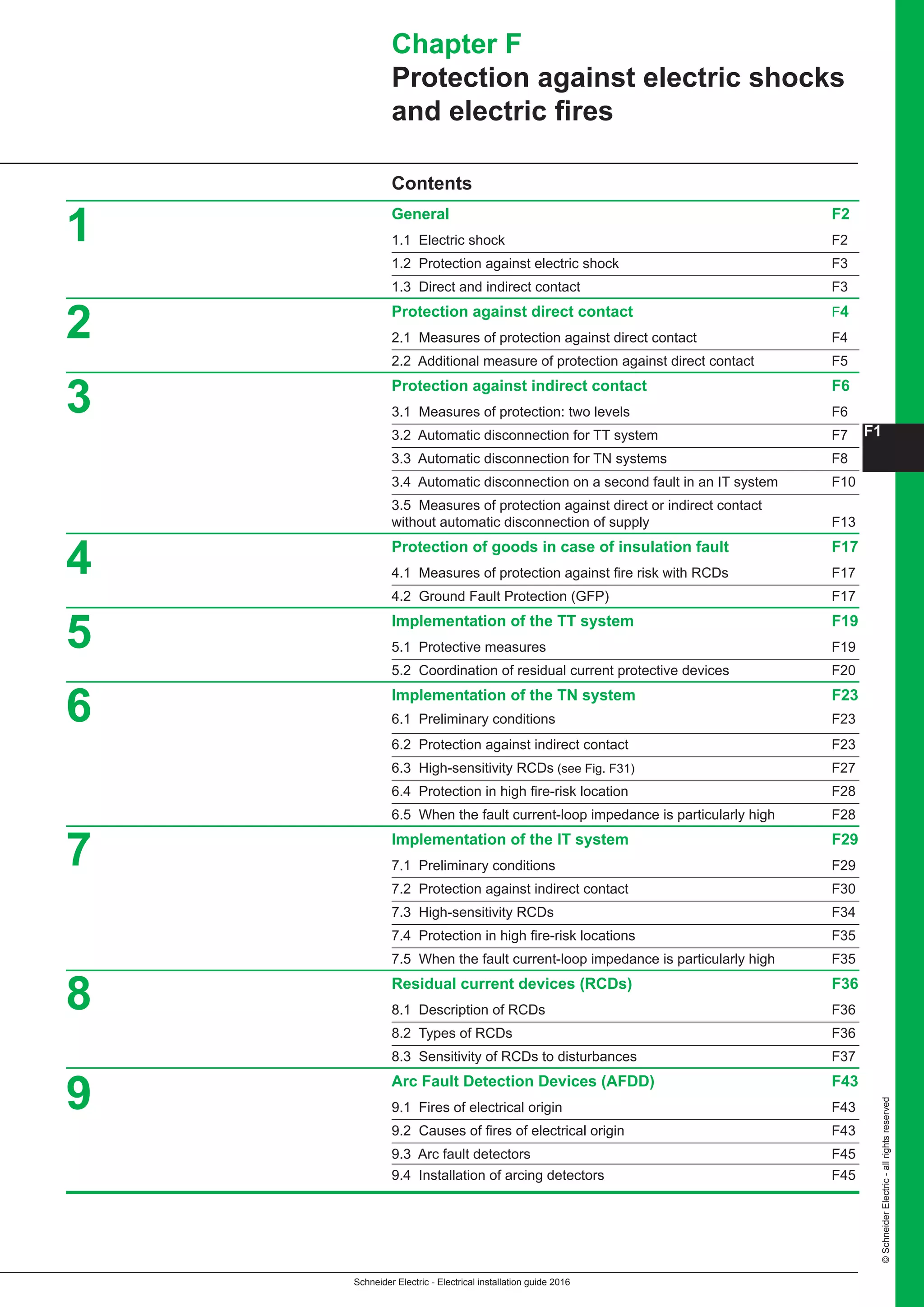 F1
Schneider Electric - Electrical installation guide 2016
©SchneiderElectric-allrightsreserved
Contents
General F2
1.1 Electric shock F2
1.2 Protection against electric shock F3
1.3 Direct and indirect contact F3
Protection against direct contact F4
2.1 Measures of protection against direct contact F4
2.2 Additional measure of protection against direct contact F5
Protection against indirect contact F6
3.1 Measures of protection: two levels F6
3.2 Automatic disconnection for TT system F7
3.3 Automatic disconnection for TN systems F8
3.4 Automatic disconnection on a second fault in an IT system F10
3.5 Measures of protection against direct or indirect contact
without automatic disconnection of supply F13
Protection of goods in case of insulation fault F17
4.1 Measures of protection against fire risk with RCDs F17
4.2 Ground Fault Protection (GFP) F17
Implementation of the TT system F19
5.1 Protective measures F19
5.2 Coordination of residual current protective devices F20
Implementation of the TN system F23
6.1 Preliminary conditions F23
6.2 Protection against indirect contact F23
6.3 High-sensitivity RCDs (see Fig. F31) F27
6.4 Protection in high fire-risk location F28
6.5 When the fault current-loop impedance is particularly high F28
Implementation of the IT system F29
7.1 Preliminary conditions F29
7.2 Protection against indirect contact F30
7.3 High-sensitivity RCDs F34
7.4 Protection in high fire-risk locations F35
7.5 When the fault current-loop impedance is particularly high F35
Residual current devices (RCDs) F36
8.1 Description of RCDs F36
8.2 Types of RCDs F36
8.3 Sensitivity of RCDs to disturbances F37
Arc Fault Detection Devices (AFDD) F43
9.1 Fires of electrical origin F43
9.2 Causes of fires of electrical origin F43
9.3 Arc fault detectors F45
9.4 Installation of arcing detectors F45
Chapter F
Protection against electric shocks
and electric fires
1
2
3
4
5
6
7
8
9
 