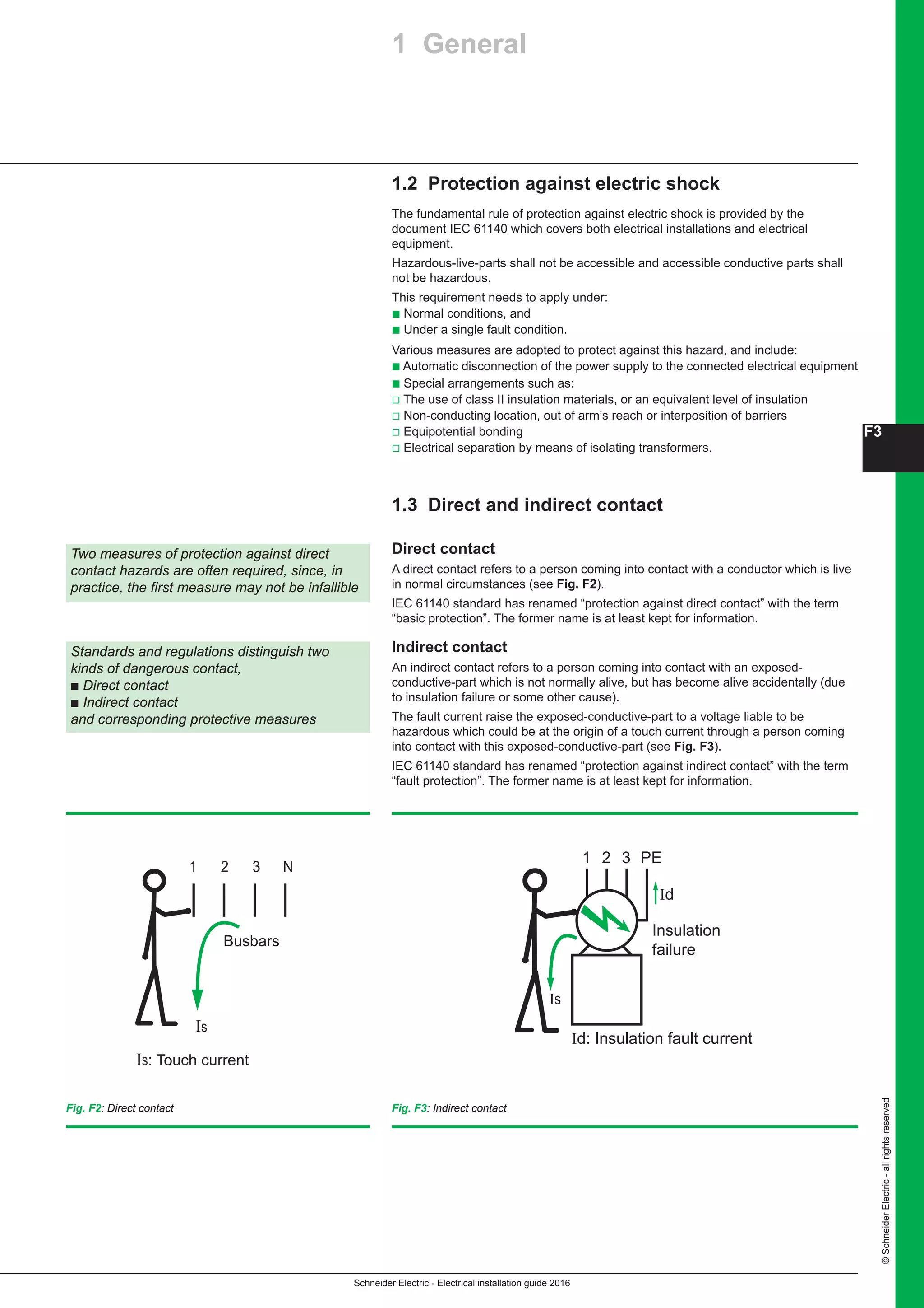F3
Schneider Electric - Electrical installation guide 2016
©SchneiderElectric-allrightsreserved
1.2 Protection against electric shock
The fundamental rule of protection against electric shock is provided by the
document IEC 61140 which covers both electrical installations and electrical
equipment.
Hazardous-live-parts shall not be accessible and accessible conductive parts shall
not be hazardous.
This requirement needs to apply under:
b Normal conditions, and
b Under a single fault condition.
Various measures are adopted to protect against this hazard, and include:
b Automatic disconnection of the power supply to the connected electrical equipment
b Special arrangements such as:
v The use of class II insulation materials, or an equivalent level of insulation
v Non-conducting location, out of arm’s reach or interposition of barriers
v Equipotential bonding
v Electrical separation by means of isolating transformers.
1.3 Direct and indirect contact
Direct contact
A direct contact refers to a person coming into contact with a conductor which is live
in normal circumstances (see Fig. F2).
IEC 61140 standard has renamed “protection against direct contact” with the term
“basic protection”. The former name is at least kept for information.
Indirect contact
An indirect contact refers to a person coming into contact with an exposed-
conductive-part which is not normally alive, but has become alive accidentally (due
to insulation failure or some other cause).
The fault current raise the exposed-conductive-part to a voltage liable to be
hazardous which could be at the origin of a touch current through a person coming
into contact with this exposed-conductive-part (see Fig. F3).
IEC 61140 standard has renamed “protection against indirect contact” with the term
“fault protection”. The former name is at least kept for information.
Two measures of protection against direct
contact hazards are often required, since, in
practice, the first measure may not be infallible
Standards and regulations distinguish two
kinds of dangerous contact,
b Direct contact
b Indirect contact
and corresponding protective measures
Busbars
Is: Touch current
1 2 3 N
Is
Insulation
failure
1 2 3 PE
Id
Id: Insulation fault current
Is
Fig. F2: Direct contact Fig. F3: Indirect contact
1 General
 