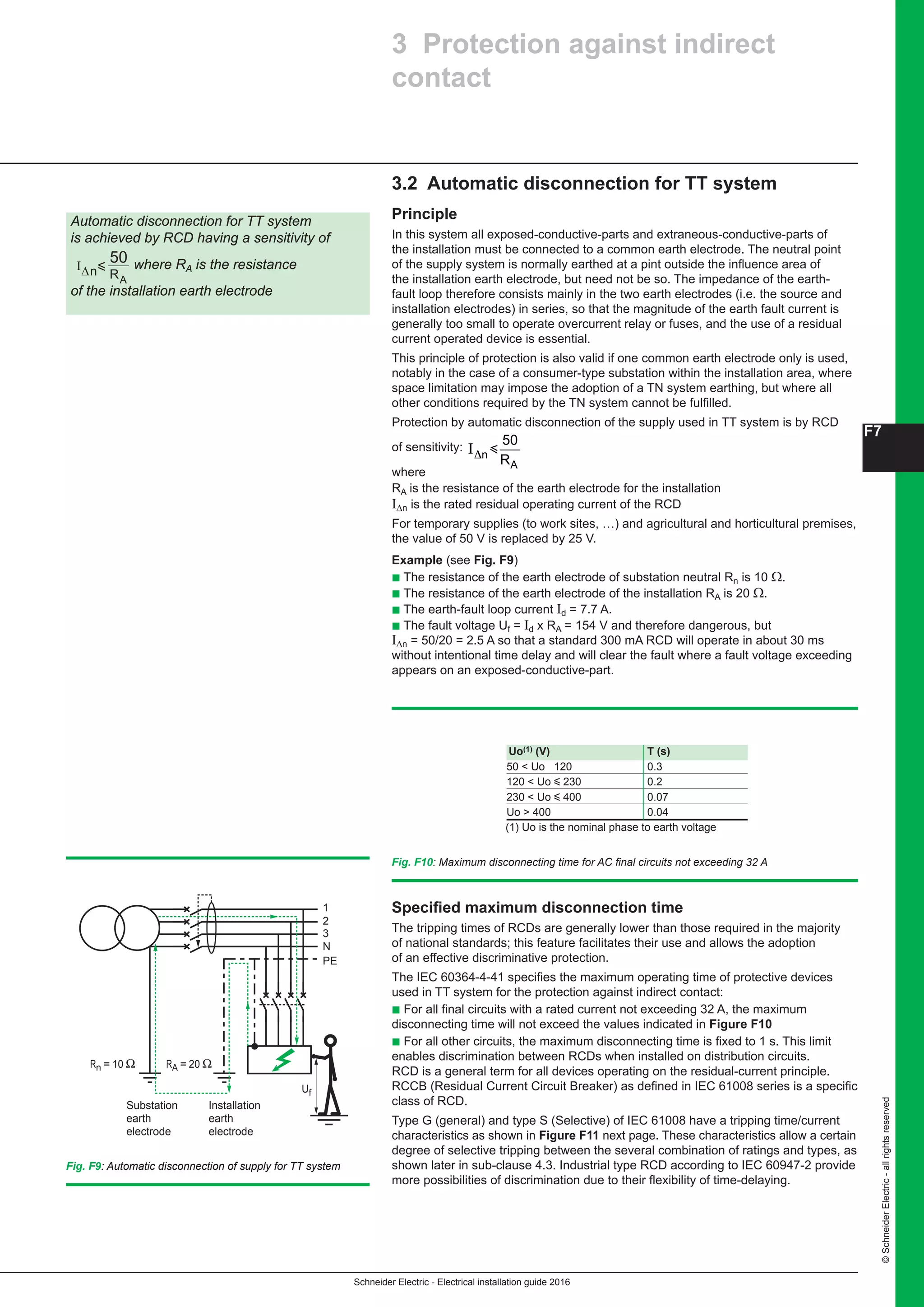 Schneider Electric - Electrical installation guide 2016
F7
©SchneiderElectric-allrightsreserved
3.2 Automatic disconnection for TT system
Principle
In this system all exposed-conductive-parts and extraneous-conductive-parts of
the installation must be connected to a common earth electrode. The neutral point
of the supply system is normally earthed at a pint outside the influence area of
the installation earth electrode, but need not be so. The impedance of the earth-
fault loop therefore consists mainly in the two earth electrodes (i.e. the source and
installation electrodes) in series, so that the magnitude of the earth fault current is
generally too small to operate overcurrent relay or fuses, and the use of a residual
current operated device is essential.
This principle of protection is also valid if one common earth electrode only is used,
notably in the case of a consumer-type substation within the installation area, where
space limitation may impose the adoption of a TN system earthing, but where all
other conditions required by the TN system cannot be fulfilled.
Protection by automatic disconnection of the supply used in TT system is by RCD
of sensitivity:
F - Protection against electric shock
3.2 Automatic d
Principle
In this system all exposed
installation must be conne
supply system is normally
installation earth electrod
loop therefore consists m
installation electrodes) in
generally too small to ope
current operated device is
This principle of protectio
notably in the case of a co
space limitation may impo
other conditions required
Protection by automatic d
sensitivity: I∆n
R
i
50
A
where
RA is the resistance of the
I∆n is the rated residual op
For temporary supplies (t
the value of 50 V is replac
Example (see Fig. F9 )
c The resistance of the ea
c The resistance of the ea
c The earth-fault loop cur
c The fault voltage Ut = Id
I∆n = 50/20 = 2.5 A so tha
(see Fig. F10 ) without in
voltage exceeding appea
Fig. F10 : Maximum disconne
1
2
3
N
PE
Rn = 10 Ω
Substation
earth
Installation
earth
RA = 20 Ω
Uf
Automatic disconnection for TT system is
achieved by RCD having a sensitivity of
I∆n
R
i
50
A
where RA is the resistance of the
installation earth electrode
3 Protectio
contact
(1) U
Uo(1
50 
120 
230 
Uo 
Specified maximum
The tripping times of RCD
national standards; this fe
effective discriminative pr
The IEC 60364-4-41 spec
used in TT system for the
c For all final circuits with
disconnecting time will no
c For all other circuits, the
enables discrimination be
RCD is a general term for
RCCB (Residual Current
specific class of RCD.
Type G (general) and typ
where
RA is the resistance of the earth electrode for the installation
IΔn is the rated residual operating current of the RCD
For temporary supplies (to work sites, …) and agricultural and horticultural premises,
the value of 50 V is replaced by 25 V.
Example (see Fig. F9)
b The resistance of the earth electrode of substation neutral Rn is 10 Ω.
b The resistance of the earth electrode of the installation RA is 20 Ω.
b The earth-fault loop current Id = 7.7 A.
b The fault voltage Uf = Id x RA = 154 V and therefore dangerous, but
IΔn = 50/20 = 2.5 A so that a standard 300 mA RCD will operate in about 30 ms
without intentional time delay and will clear the fault where a fault voltage exceeding
appears on an exposed-conductive-part.
Fig. F10: Maximum disconnecting time for AC final circuits not exceeding 32 A
1
2
3
N
PE
Rn = 10 Ω
Substation
earth
electrode
Installation
earth
electrode
RA = 20 Ω
Uf
Fig. F9: Automatic disconnection of supply for TT system
Automatic disconnection for TT system
is achieved by RCD having a sensitivity of
R
Ι
50
A
ny∆ where RA is the resistance
of the installation earth electrode
3 Protection against indirect
contact
(1) Uo is the nominal phase to earth voltage
Uo(1) (V) T (s)
50  Uo 120 0.3
120  Uo y 230 0.2
230  Uo y 400 0.07
Uo  400 0.04
Specified maximum disconnection time
The tripping times of RCDs are generally lower than those required in the majority
of national standards; this feature facilitates their use and allows the adoption
of an effective discriminative protection.
The IEC 60364-4-41 specifies the maximum operating time of protective devices
used in TT system for the protection against indirect contact:
b For all final circuits with a rated current not exceeding 32 A, the maximum
disconnecting time will not exceed the values indicated in Figure F10
b For all other circuits, the maximum disconnecting time is fixed to 1 s. This limit
enables discrimination between RCDs when installed on distribution circuits.
RCD is a general term for all devices operating on the residual-current principle.
RCCB (Residual Current Circuit Breaker) as defined in IEC 61008 series is a specific
class of RCD.
Type G (general) and type S (Selective) of IEC 61008 have a tripping time/current
characteristics as shown in Figure F11 next page. These characteristics allow a certain
degree of selective tripping between the several combination of ratings and types, as
shown later in sub-clause 4.3. Industrial type RCD according to IEC 60947-2 provide
more possibilities of discrimination due to their flexibility of time-delaying.
 
