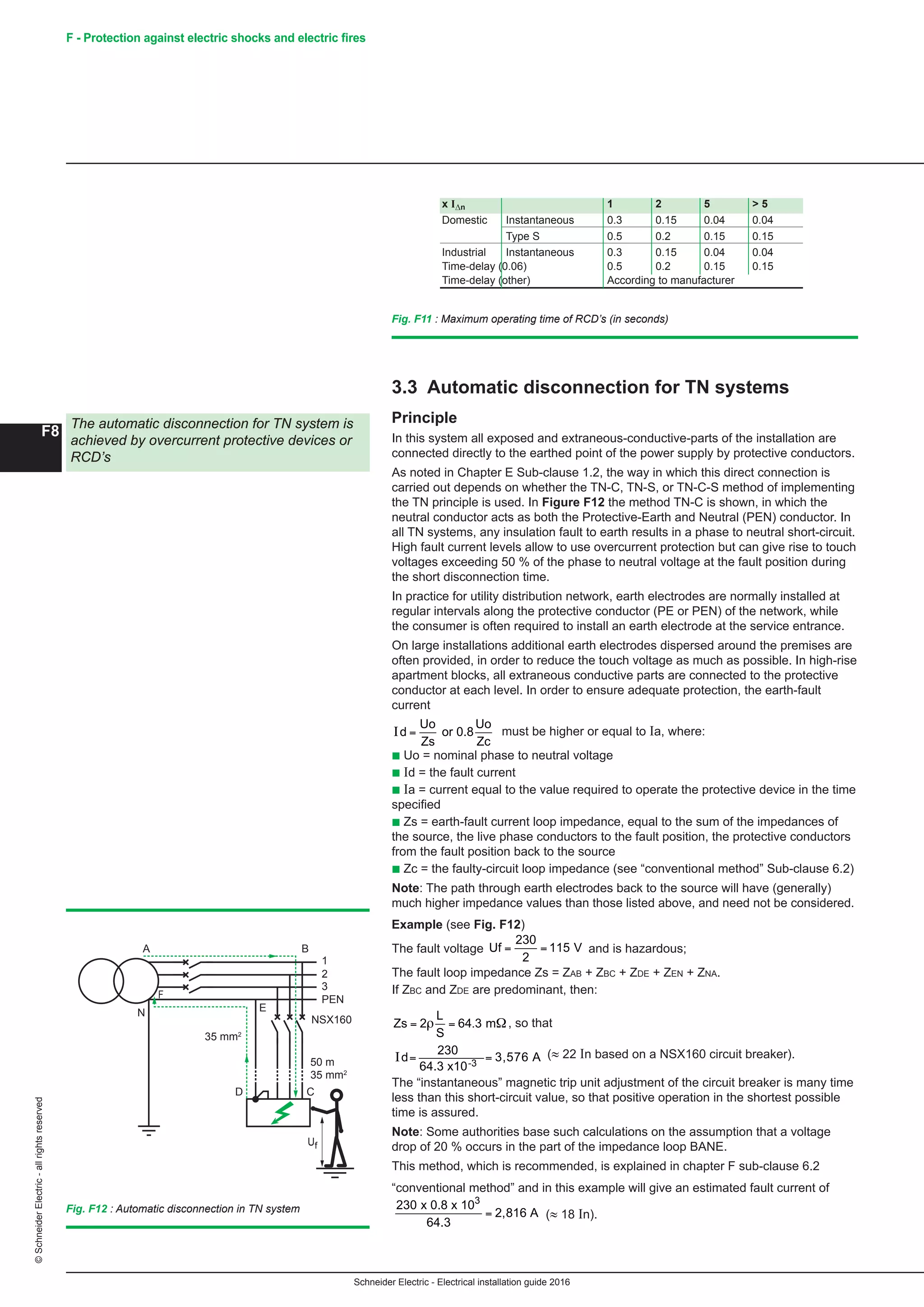 Schneider Electric - Electrical installation guide 2016
F8
©SchneiderElectric-allrightsreserved F - Protection against electric shocks and electric fires
3.3 Automatic disconnection for TN systems
Principle
In this system all exposed and extraneous-conductive-parts of the installation are
connected directly to the earthed point of the power supply by protective conductors.
As noted in Chapter E Sub-clause 1.2, the way in which this direct connection is
carried out depends on whether the TN-C, TN-S, or TN-C-S method of implementing
the TN principle is used. In Figure F12 the method TN-C is shown, in which the
neutral conductor acts as both the Protective-Earth and Neutral (PEN) conductor. In
all TN systems, any insulation fault to earth results in a phase to neutral short-circuit.
High fault current levels allow to use overcurrent protection but can give rise to touch
voltages exceeding 50 % of the phase to neutral voltage at the fault position during
the short disconnection time.
In practice for utility distribution network, earth electrodes are normally installed at
regular intervals along the protective conductor (PE or PEN) of the network, while
the consumer is often required to install an earth electrode at the service entrance.
On large installations additional earth electrodes dispersed around the premises are
often provided, in order to reduce the touch voltage as much as possible. In high-rise
apartment blocks, all extraneous conductive parts are connected to the protective
conductor at each level. In order to ensure adequate protection, the earth-fault
current
Schneider Electric - Electrical installation guide 2005
F8
F - Protection against electric shock
3.3 Automatic disconnection for TN systems
Principle
In this system all exposed and extraneous-conductive-parts of the installation are
connected directly to the earthed point of the power supply by protective conductors.
As noted in Chapter E Sub-clause 2.2, the way in which this direct connection is
carried out depends on whether the TN-C, TN-S, or TN-C-S method of implementing
the TN principle is used. In figure F12 the method TN-C is shown, in which the
neutral conductor acts as both the Protective-Earth and Neutral (PEN) conductor. In
all TN systems, any insulation fault to earth results in a phase to neutral short-circuit.
High fault current levels allow to use overcurrent protection but can give rise to touch
voltages exceeding 50% of the phase to neutral voltage at the fault position during
the short disconnection time.
In practice for utility distribution network, earth electrodes are normally installed at
regular intervals along the protective conductor (PE or PEN) of the network, while
the consumer is often required to install an earth electrode at the service entrance.
On large installations additional earth electrodes dispersed around the premises are
often provided, in order to reduce the touch voltage as much as possible. In high-rise
apartment blocks, all extraneous conductive parts are connected to the protective
conductor at each level. In order to ensure adequate protection, the earth-fault
current
I Id or 0.8
Uo
Zc
a=
Uo
Zs
u where
c Uo = nominal phase to neutral voltage
c Zs = earth-fault current loop impedance, equal to the sum of the impedances of the
source, the live phase conductors to the fault position, the protective conductors
from the fault position back to the source
c Zc = the faulty-circuit loop impedance (see “conventional method” Sub-clause 6.2)
Note: The path through earth electrodes back to the source will have (generally)
much higher impedance values than those listed above, and need not be considered.
c Id = the fault current
c Ia = current equal to the value required to operate the protective device in the time
specified
Example (see Fig. F12 )
The fault voltage Uf = =
230
2
115 V and is hazardous;
The fault loop impedance Zs=ZAB + ZBC + ZDE + ZEN + ZNA.
If ZBC and ZDE are predominant, then:
Zs
L
S
= =2 64 3ρ . mΩ, so that
Id = =
230
64.3
3,576 A (≈ 22 In based on a NS 160 circuit-breaker).
The “instantaneous” magnetic trip unit adjustment of the circuit-breaker is many time
less than this short-circuit value, so that positive operation in the shortest possible
time is assured.
Note: Some authorities base such calculations on the assumption that a voltage
drop of 20% occurs in the part of the impedance loop BANE.
This method, which is recommended is explained in chapter F sub-clause 6.2
“conventional method” and in this example will give an estimated fault current of
230 x 0.8 x 10
64.3
2,816 A
3
= (≈ 18 In).
The automatic disconnection for TN system is
achieved by overcurrent protective device or
Residual Current Devices
Fig. F12 : Automatic disconnection in TN system
1
2
3
PEN
NS160
A
F
N E
D C
B
Uf
35 mm2
50 m
35 mm2
Fig. F11 : Maximum operating time of RCD’s
x I∆n 1 2 5  5
Domestic Instantaneous 0.3 0.15 0.04 0.04
Type S 0.5 0.2 0.15 0.15
Industrial Instantaneous 0.3 0.15 0.04 0.04
Time-delay (0.06) 0.5 0.2 0.15 0.15
Time-delay (other) According to manufacturer
3 Protection against indirect
contact
must be higher or equal to Ia, where:
b Uo = nominal phase to neutral voltage
b Id = the fault current
b Ia = current equal to the value required to operate the protective device in the time
specified
b Zs = earth-fault current loop impedance, equal to the sum of the impedances of
the source, the live phase conductors to the fault position, the protective conductors
from the fault position back to the source
b Zc = the faulty-circuit loop impedance (see “conventional method” Sub-clause 6.2)
Note: The path through earth electrodes back to the source will have (generally)
much higher impedance values than those listed above, and need not be considered.
Example (see Fig. F12)
The fault voltage
Schneider Electric - Electrical installation guide 2005
F8
F - Protection against electric shock
3.3 Automatic disconnection for TN systems
Principle
In this system all exposed and extraneous-conductive-parts of the installation are
connected directly to the earthed point of the power supply by protective conductors.
As noted in Chapter E Sub-clause 2.2, the way in which this direct connection is
carried out depends on whether the TN-C, TN-S, or TN-C-S method of implementing
the TN principle is used. In figure F12 the method TN-C is shown, in which the
neutral conductor acts as both the Protective-Earth and Neutral (PEN) conductor. In
all TN systems, any insulation fault to earth results in a phase to neutral short-circuit.
High fault current levels allow to use overcurrent protection but can give rise to touch
voltages exceeding 50% of the phase to neutral voltage at the fault position during
the short disconnection time.
In practice for utility distribution network, earth electrodes are normally installed at
regular intervals along the protective conductor (PE or PEN) of the network, while
the consumer is often required to install an earth electrode at the service entrance.
On large installations additional earth electrodes dispersed around the premises are
often provided, in order to reduce the touch voltage as much as possible. In high-rise
apartment blocks, all extraneous conductive parts are connected to the protective
conductor at each level. In order to ensure adequate protection, the earth-fault
current
I Id or 0.8
Uo
Zc
a=
Uo
Zs
u where
c Uo = nominal phase to neutral voltage
c Zs = earth-fault current loop impedance, equal to the sum of the impedances of the
source, the live phase conductors to the fault position, the protective conductors
from the fault position back to the source
c Zc = the faulty-circuit loop impedance (see “conventional method” Sub-clause 6.2)
Note: The path through earth electrodes back to the source will have (generally)
much higher impedance values than those listed above, and need not be considered.
c Id = the fault current
c Ia = current equal to the value required to operate the protective device in the time
specified
Example (see Fig. F12 )
The fault voltage Uf = =
230
2
115 V and is hazardous;
The fault loop impedance Zs=ZAB + ZBC + ZDE + ZEN + ZNA.
If ZBC and ZDE are predominant, then:
Zs
L
S
= =2 64 3ρ . mΩ, so that
Id = =
230
64.3
3,576 A (≈ 22 In based on a NS 160 circuit-breaker).
The “instantaneous” magnetic trip unit adjustment of the circuit-breaker is many time
less than this short-circuit value, so that positive operation in the shortest possible
time is assured.
Note: Some authorities base such calculations on the assumption that a voltage
drop of 20% occurs in the part of the impedance loop BANE.
This method, which is recommended is explained in chapter F sub-clause 6.2
“conventional method” and in this example will give an estimated fault current of
230 x 0.8 x 10
64.3
2,816 A
3
= (≈ 18 In).
The automatic disconnection for TN system is
achieved by overcurrent protective device or
Residual Current Devices
Fig. F12 : Automatic disconnection in TN system
1
2
3
PEN
NS160
A
F
N E
D C
B
Uf
35 mm2
50 m
35 mm2
Fig. F11 : Maximum operating time of RCD’s
x I∆n 1 2 5  5
Domestic Instantaneous 0.3 0.15 0.04 0.04
Type S 0.5 0.2 0.15 0.15
Industrial Instantaneous 0.3 0.15 0.04 0.04
Time-delay (0.06) 0.5 0.2 0.15 0.15
Time-delay (other) According to manufacturer
3 Protection against indirect
contact
and is hazardous;
The fault loop impedance Zs = Zab + Zbc + Zde + Zen + Zna.
If Zbc and Zde are predominant, then:
Schneider Electric - Electrical installation guide 2005
F8
F - Protection against electric shock
3.3 Automatic disconnection for TN systems
Principle
In this system all exposed and extraneous-conductive-parts of the installation are
connected directly to the earthed point of the power supply by protective conductors.
As noted in Chapter E Sub-clause 2.2, the way in which this direct connection is
carried out depends on whether the TN-C, TN-S, or TN-C-S method of implementing
the TN principle is used. In figure F12 the method TN-C is shown, in which the
neutral conductor acts as both the Protective-Earth and Neutral (PEN) conductor. In
all TN systems, any insulation fault to earth results in a phase to neutral short-circuit.
High fault current levels allow to use overcurrent protection but can give rise to touch
voltages exceeding 50% of the phase to neutral voltage at the fault position during
the short disconnection time.
In practice for utility distribution network, earth electrodes are normally installed at
regular intervals along the protective conductor (PE or PEN) of the network, while
the consumer is often required to install an earth electrode at the service entrance.
On large installations additional earth electrodes dispersed around the premises are
often provided, in order to reduce the touch voltage as much as possible. In high-rise
apartment blocks, all extraneous conductive parts are connected to the protective
conductor at each level. In order to ensure adequate protection, the earth-fault
current
I Id or 0.8
Uo
Zc
a=
Uo
Zs
u where
c Uo = nominal phase to neutral voltage
c Zs = earth-fault current loop impedance, equal to the sum of the impedances of the
source, the live phase conductors to the fault position, the protective conductors
from the fault position back to the source
c Zc = the faulty-circuit loop impedance (see “conventional method” Sub-clause 6.2)
Note: The path through earth electrodes back to the source will have (generally)
much higher impedance values than those listed above, and need not be considered.
c Id = the fault current
c Ia = current equal to the value required to operate the protective device in the time
specified
Example (see Fig. F12 )
The fault voltage Uf = =
230
2
115 V and is hazardous;
The fault loop impedance Zs=ZAB + ZBC + ZDE + ZEN + ZNA.
If ZBC and ZDE are predominant, then:
Zs
L
S
= =2 64 3ρ . mΩ, so that
Id = =
230
64.3
3,576 A (≈ 22 In based on a NS 160 circuit-breaker).
The “instantaneous” magnetic trip unit adjustment of the circuit-breaker is many time
less than this short-circuit value, so that positive operation in the shortest possible
time is assured.
Note: Some authorities base such calculations on the assumption that a voltage
drop of 20% occurs in the part of the impedance loop BANE.
This method, which is recommended is explained in chapter F sub-clause 6.2
“conventional method” and in this example will give an estimated fault current of
230 x 0.8 x 10
64.3
2,816 A
3
= (≈ 18 In).
The automatic disconnection for TN system is
achieved by overcurrent protective device or
Residual Current Devices
Fig. F12 : Automatic disconnection in TN system
1
2
3
PEN
NS160
A
F
N E
D C
B
Uf
35 mm2
50 m
35 mm2
Fig. F11 : Maximum operating time of RCD’s
x I∆n 1 2 5  5
Domestic Instantaneous 0.3 0.15 0.04 0.04
Type S 0.5 0.2 0.15 0.15
Industrial Instantaneous 0.3 0.15 0.04 0.04
Time-delay (0.06) 0.5 0.2 0.15 0.15
Time-delay (other) According to manufacturer
3 Protection against indirect
contact
, so that
Schneider Electric - Electrical installation guide 2005
F8
3.3 Automatic disconnection for TN systems
Principle
In this system all exposed and extraneous-conductive-parts of the installation are
connected directly to the earthed point of the power supply by protective conductors.
As noted in Chapter E Sub-clause 2.2, the way in which this direct connection is
carried out depends on whether the TN-C, TN-S, or TN-C-S method of implementing
the TN principle is used. In figure F12 the method TN-C is shown, in which the
neutral conductor acts as both the Protective-Earth and Neutral (PEN) conductor. In
all TN systems, any insulation fault to earth results in a phase to neutral short-circuit.
High fault current levels allow to use overcurrent protection but can give rise to touch
voltages exceeding 50% of the phase to neutral voltage at the fault position during
the short disconnection time.
In practice for utility distribution network, earth electrodes are normally installed at
regular intervals along the protective conductor (PE or PEN) of the network, while
the consumer is often required to install an earth electrode at the service entrance.
On large installations additional earth electrodes dispersed around the premises are
often provided, in order to reduce the touch voltage as much as possible. In high-rise
apartment blocks, all extraneous conductive parts are connected to the protective
conductor at each level. In order to ensure adequate protection, the earth-fault
current
I Id or 0.8
Uo
Zc
a=
Uo
Zs
u where
c Uo = nominal phase to neutral voltage
c Zs = earth-fault current loop impedance, equal to the sum of the impedances of the
source, the live phase conductors to the fault position, the protective conductors
from the fault position back to the source
c Zc = the faulty-circuit loop impedance (see “conventional method” Sub-clause 6.2)
Note: The path through earth electrodes back to the source will have (generally)
much higher impedance values than those listed above, and need not be considered.
c Id = the fault current
c Ia = current equal to the value required to operate the protective device in the time
specified
Example (see Fig. F12 )
The fault voltage Uf = =
230
2
115 V and is hazardous;
The fault loop impedance Zs=ZAB + ZBC + ZDE + ZEN + ZNA.
If ZBC and ZDE are predominant, then:
Zs
L
S
= =2 64 3ρ . mΩ, so that
Id = =
230
64.3
3,576 A (≈ 22 In based on a NS 160 circuit-breaker).
The “instantaneous” magnetic trip unit adjustment of the circuit-breaker is many time
less than this short-circuit value, so that positive operation in the shortest possible
time is assured.
Note: Some authorities base such calculations on the assumption that a voltage
drop of 20% occurs in the part of the impedance loop BANE.
This method, which is recommended is explained in chapter F sub-clause 6.2
“conventional method” and in this example will give an estimated fault current of
= (≈ 18 In).
The automatic disconnection for TN system is
achieved by overcurrent protective device or
Residual Current Devices
Fig. F12 : Automatic disconnection in TN system
1
2
3
PEN
NS160
A
F
N E
D C
B
Uf
35 mm2
50 m
35 mm2
Fig. F11 : Maximum operating time of RCD’s
x I∆n 1 2 5  5
Domestic Instantaneous 0.3 0.15 0.04 0.04
Type S 0.5 0.2 0.15 0.15
Industrial Instantaneous 0.3 0.15 0.04 0.04
Time-delay (0.06) 0.5 0.2 0.15 0.15
Time-delay (other) According to manufacturer
Id=
230
64.3 x10-3
3,576 A (≈ 22 In based on a NSX160 circuit breaker).
The “instantaneous” magnetic trip unit adjustment of the circuit breaker is many time
less than this short-circuit value, so that positive operation in the shortest possible
time is assured.
Note: Some authorities base such calculations on the assumption that a voltage
drop of 20 % occurs in the part of the impedance loop BANE.
This method, which is recommended, is explained in chapter F sub-clause 6.2
“conventional method” and in this example will give an estimated fault current of
Schneider Electric - Electrical installation guide 2005
F8
F - Protection against electric shock
3.3 Automatic disconnection for TN systems
Principle
In this system all exposed and extraneous-conductive-parts of the installation are
connected directly to the earthed point of the power supply by protective conductors.
As noted in Chapter E Sub-clause 2.2, the way in which this direct connection is
carried out depends on whether the TN-C, TN-S, or TN-C-S method of implementing
the TN principle is used. In figure F12 the method TN-C is shown, in which the
neutral conductor acts as both the Protective-Earth and Neutral (PEN) conductor. In
all TN systems, any insulation fault to earth results in a phase to neutral short-circuit.
High fault current levels allow to use overcurrent protection but can give rise to touch
voltages exceeding 50% of the phase to neutral voltage at the fault position during
the short disconnection time.
In practice for utility distribution network, earth electrodes are normally installed at
regular intervals along the protective conductor (PE or PEN) of the network, while
the consumer is often required to install an earth electrode at the service entrance.
On large installations additional earth electrodes dispersed around the premises are
often provided, in order to reduce the touch voltage as much as possible. In high-rise
apartment blocks, all extraneous conductive parts are connected to the protective
conductor at each level. In order to ensure adequate protection, the earth-fault
current
I Id or 0.8
Uo
Zc
a=
Uo
Zs
u where
c Uo = nominal phase to neutral voltage
c Zs = earth-fault current loop impedance, equal to the sum of the impedances of the
source, the live phase conductors to the fault position, the protective conductors
from the fault position back to the source
c Zc = the faulty-circuit loop impedance (see “conventional method” Sub-clause 6.2)
Note: The path through earth electrodes back to the source will have (generally)
much higher impedance values than those listed above, and need not be considered.
c Id = the fault current
c Ia = current equal to the value required to operate the protective device in the time
specified
Example (see Fig. F12 )
The fault voltage Uf = =
230
2
115 V and is hazardous;
The fault loop impedance Zs=ZAB + ZBC + ZDE + ZEN + ZNA.
If ZBC and ZDE are predominant, then:
Zs
L
S
= =2 64 3ρ . mΩ, so that
Id = =
230
64.3
3,576 A (≈ 22 In based on a NS 160 circuit-breaker).
The “instantaneous” magnetic trip unit adjustment of the circuit-breaker is many time
less than this short-circuit value, so that positive operation in the shortest possible
time is assured.
Note: Some authorities base such calculations on the assumption that a voltage
drop of 20% occurs in the part of the impedance loop BANE.
This method, which is recommended is explained in chapter F sub-clause 6.2
“conventional method” and in this example will give an estimated fault current of
230 x 0.8 x 10
64.3
2,816 A
3
= (≈ 18 In).
The automatic disconnection for TN system is
achieved by overcurrent protective device or
Residual Current Devices
Fig. F12 : Automatic disconnection in TN system
1
2
3
PEN
NS160
A
F
N E
D C
B
Uf
35 mm2
50 m
35 mm2
Fig. F11 : Maximum operating time of RCD’s
x I∆n 1 2 5  5
Domestic Instantaneous 0.3 0.15 0.04 0.04
Type S 0.5 0.2 0.15 0.15
Industrial Instantaneous 0.3 0.15 0.04 0.04
Time-delay (0.06) 0.5 0.2 0.15 0.15
Time-delay (other) According to manufacturer
3 Protection against indirect
contact
(≈ 18 In).Fig. F12 : Automatic disconnection in TN system
1
2
3
PEN
NSX160
A
F
N E
D C
B
Uf
35 mm2
50 m
35 mm2
Fig. F11 : Maximum operating time of RCD’s (in seconds)
x IΔn 1 2 5  5	
Domestic Instantaneous 0.3 0.15 0.04 0.04
Type S 0.5 0.2 0.15 0.15
Industrial Instantaneous 0.3 0.15 0.04 0.04		
Time-delay (0.06) 0.5 0.2 0.15 0.15		
Time-delay (other) According to manufacturer
The automatic disconnection for TN system is
achieved by overcurrent protective devices or
RCD’s
 