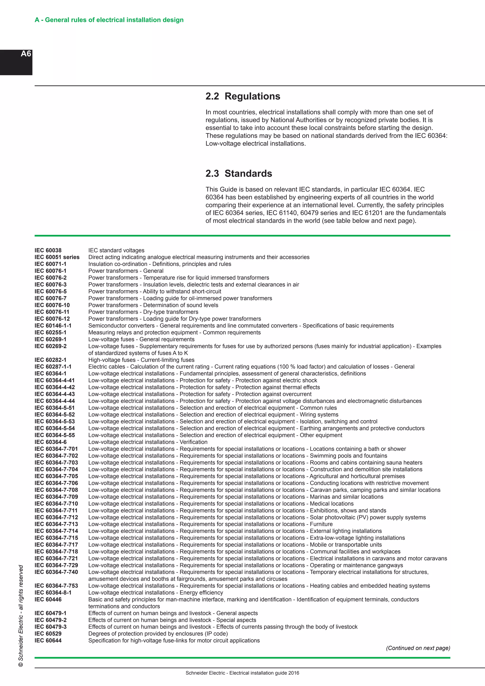 Schneider Electric - Electrical installation guide 2016
A - General rules of electrical installation design
A6
©SchneiderElectric-allrightsreserved
2.2 Regulations
In most countries, electrical installations shall comply with more than one set of
regulations, issued by National Authorities or by recognized private bodies. It is
essential to take into account these local constraints before starting the design.
These regulations may be based on national standards derived from the IEC 60364:
Low-voltage electrical installations.
2.3 Standards
This Guide is based on relevant IEC standards, in particular IEC 60364. IEC
60364 has been established by engineering experts of all countries in the world
comparing their experience at an international level. Currently, the safety principles
of IEC 60364 series, IEC 61140, 60479 series and IEC 61201 are the fundamentals
of most electrical standards in the world (see table below and next page).
IEC 60038	 IEC standard voltages
IEC 60051 series	 Direct acting indicating analogue electrical measuring instruments and their accessories
IEC 60071-1	 Insulation co-ordination - Definitions, principles and rules
IEC 60076-1	 Power transformers - General
IEC 60076-2	 Power transformers - Temperature rise for liquid immersed transformers
IEC 60076-3	 Power transformers - Insulation levels, dielectric tests and external clearances in air
IEC 60076-5	 Power transformers - Ability to withstand short-circuit
IEC 60076-7	 Power transformers - Loading guide for oil-immersed power transformers
IEC 60076-10	 Power transformers - Determination of sound levels
IEC 60076-11	 Power transformers - Dry-type transformers
IEC 60076-12	 Power transformers - Loading guide for Dry-type power transformers
IEC 60146-1-1	 Semiconductor converters - General requirements and line commutated converters - Specifications of basic requirements
IEC 60255-1	 Measuring relays and protection equipment - Common requirements
IEC 60269-1	 Low-voltage fuses - General requirements
IEC 60269-2	 Low-voltage fuses - Supplementary requirements for fuses for use by authorized persons (fuses mainly for industrial application) - Examples
of standardized systems of fuses A to K
IEC 60282-1	 High-voltage fuses - Current-limiting fuses
IEC 60287-1-1	 Electric cables - Calculation of the current rating - Current rating equations (100 % load factor) and calculation of losses - General
IEC 60364-1	 Low-voltage electrical installations - Fundamental principles, assessment of general characteristics, definitions
IEC 60364-4-41	 Low-voltage electrical installations - Protection for safety - Protection against electric shock
IEC 60364-4-42	 Low-voltage electrical installations - Protection for safety - Protection against thermal effects
IEC 60364-4-43	 Low-voltage electrical installations - Protection for safety - Protection against overcurrent
IEC 60364-4-44	 Low-voltage electrical installations - Protection for safety - Protection against voltage disturbances and electromagnetic disturbances
IEC 60364-5-51	 Low-voltage electrical installations - Selection and erection of electrical equipment - Common rules
IEC 60364-5-52	 Low-voltage electrical installations - Selection and erection of electrical equipment - Wiring systems
IEC 60364-5-53	 Low-voltage electrical installations - Selection and erection of electrical equipment - Isolation, switching and control
IEC 60364-5-54	 Low-voltage electrical installations - Selection and erection of electrical equipment - Earthing arrangements and protective conductors
IEC 60364-5-55	 Low-voltage electrical installations - Selection and erection of electrical equipment - Other equipment
IEC 60364-6	 Low-voltage electrical installations - Verification
IEC 60364-7-701	 Low-voltage electrical installations - Requirements for special installations or locations - Locations containing a bath or shower
IEC 60364-7-702	 Low-voltage electrical installations - Requirements for special installations or locations - Swimming pools and fountains
IEC 60364-7-703	 Low-voltage electrical installations - Requirements for special installations or locations - Rooms and cabins containing sauna heaters
IEC 60364-7-704	 Low-voltage electrical installations - Requirements for special installations or locations - Construction and demolition site installations
IEC 60364-7-705	 Low-voltage electrical installations - Requirements for special installations or locations - Agricultural and horticultural premises
IEC 60364-7-706	 Low-voltage electrical installations - Requirements for special installations or locations - Conducting locations with restrictive movement
IEC 60364-7-708	 Low-voltage electrical installations - Requirements for special installations or locations - Caravan parks, camping parks and similar locations
IEC 60364-7-709	 Low-voltage electrical installations - Requirements for special installations or locations - Marinas and similar locations
IEC 60364-7-710	 Low-voltage electrical installations - Requirements for special installations or locations - Medical locations
IEC 60364-7-711	 Low-voltage electrical installations - Requirements for special installations or locations - Exhibitions, shows and stands
IEC 60364-7-712	 Low-voltage electrical installations - Requirements for special installations or locations - Solar photovoltaic (PV) power supply systems
IEC 60364-7-713	 Low-voltage electrical installations - Requirements for special installations or locations - Furniture
IEC 60364-7-714	 Low-voltage electrical installations - Requirements for special installations or locations - External lighting installations
IEC 60364-7-715	 Low-voltage electrical installations - Requirements for special installations or locations - Extra-low-voltage lighting installations
IEC 60364-7-717	 Low-voltage electrical installations - Requirements for special installations or locations - Mobile or transportable units
IEC 60364-7-718	 Low-voltage electrical installations - Requirements for special installations or locations - Communal facilities and workplaces
IEC 60364-7-721	 Low-voltage electrical installations - Requirements for special installations or locations - Electrical installations in caravans and motor caravans
IEC 60364-7-729	 Low-voltage electrical installations - Requirements for special installations or locations - Operating or maintenance gangways
IEC 60364-7-740	 Low-voltage electrical installations - Requirements for special installations or locations - Temporary electrical installations for structures,
amusement devices and booths at fairgrounds, amusement parks and circuses
IEC 60364-7-753	 Low-voltage electrical installations - Requirements for special installations or locations - Heating cables and embedded heating systems
IEC 60364-8-1	 Low-voltage electrical installations - Energy efficiency
IEC 60446	 Basic and safety principles for man-machine interface, marking and identification - Identification of equipment terminals, conductors
terminations and conductors
IEC 60479-1	 Effects of current on human beings and livestock - General aspects
IEC 60479-2	 Effects of current on human beings and livestock - Special aspects
IEC 60479-3	 Effects of current on human beings and livestock - Effects of currents passing through the body of livestock
IEC 60529	 Degrees of protection provided by enclosures (IP code)
IEC 60644	 Specification for high-voltage fuse-links for motor circuit applications
(Continued on next page)
 