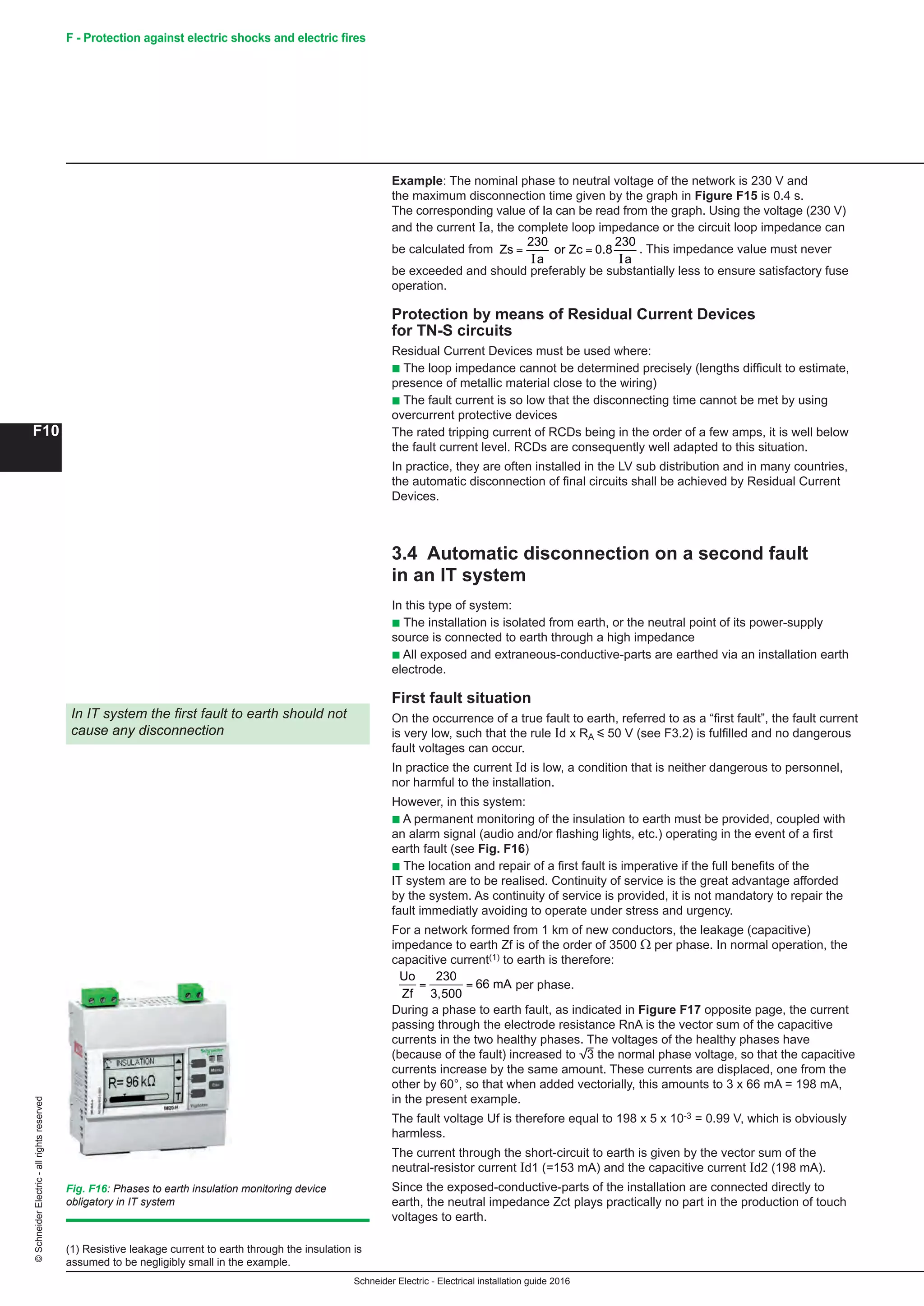 Schneider Electric - Electrical installation guide 2016
F10
©SchneiderElectric-allrightsreserved F - Protection against electric shocks and electric fires
Example: The nominal phase to neutral voltage of the network is 230 V and
the maximum disconnection time given by the graph in Figure F15 is 0.4 s.
The corresponding value of Ia can be read from the graph. Using the voltage (230 V)
and the current Ia, the complete loop impedance or the circuit loop impedance can
be calculated from
Schneider Electric - Electrical installation guide 2005
F10
F - Protection against electric shock
Example: The nominal phase to neutral voltage of the network is 230 V and the
maximum disconnection time given by the graph in Figure F15 is 0.4 s.
The corresponding value of Ia can be read from the graph. Using the voltage (230 V)
and the current Ia, the complete loop impedance or the circuit loop impedance can
be calculated from Zs
a a
= =
230
I I
or Zc 0.8
230
. This impedance value must never be
exceeded and should preferably be substantially less to ensure satisfactory fuse
operation.
Protection by means of Residual Current Devices for
TN-S circuits
Residual Current Devices must be used where:
c The loop impedance cannot be determined precisely (lengths difficult to estimate,
presence of metallic substances close to the wiring)
c Where the fault current is so low that the disconnecting time cannot be met by
using overcurrent protective devices
The reason is that the fault current level is always higher than their rated tripping
current which is in the order of some amps.
In practice, they are often installed in the the LV sub distribution and in many
countries, the automatic disconnection of final circuits shall be achieved by Residual
Current Devices.
3.4 Automatic disconnection on a second fault in an
IT system
In this type of system:
c The installation is isolated from earth, or the neutral point of its power-supply
source is connected to earth through a high impedance
c All exposed and extraneous-conductive-parts are earthed via an installation earth
electrode.
First fault
On the occurrence of a true fault to earth, referred to as a “first fault”, the fault
current is very low, such that the rule Id x RA i 50 V (see F3.2) is fulfilled and no
dangerous fault voltages can occur.
In practice the current Id is low, a condition that is neither dangerous to personnel,
nor harmful to the installation.
However, in this system:
c A permanent monitoring of the insulation to earth must be provided, coupled with
an alarm signal (audio and/or flashing lights, etc.) operating in the event of a first
earth fault (see Fig. 16 )
c The rapid location and repair of a first fault is imperative if the full benefits of the
IT system are to be realised. Continuity of service is the great advantage afforded by
the system.
For a network formed from 1 km of new conductors, the leakage (capacitive)
impedance to earth ZF is of the order of 3500 Ω per phase. In normal operation, the
capacitive current(1) to earth is therefore:
Uo
Zf
= =
230
3,500
66 mA per phase.
During a phase to earth fault, as indicated in Figure F17 opposite page, the current
passing through the electrode resistance RnA is the vector sum of the capacitive
currents in the two healthy phases. The voltages of the healthy phases have
(because of the fault) increased to e the normal phase voltage, so that the capacitive
currents increase by the same amount. These currents are displaced, one from the
other by 60°, so that when added vectorially, this amounts to 3 x 66 mA = 198 mA,
i.e. in the present example.
The fault voltage Uf is therefore equal to 198 x 5 x 103 = 0.99 V, which is obviously
harmless.
The current through the short-circuit to earth is given by the vector sum of the
neutral-resistor current Id1 (=153 mA) and the capacitive current Id2 (198 mA).
Since the exposed-conductive-parts of the installation are concerned directly to
earth, the neutral impedance Zct plays practically no part in the production of touch
voltages to earth.
In IT system the first fault to earth should not
cause any disconnection
Fig. F16 : Phases to earth insulation monitoring device
obligatory in IT system
(1) Resistive leakage current to earth through the insulation is
assumed to be negligibly small in the example.
3 Protection against indirect
contact
. This impedance value must never
be exceeded and should preferably be substantially less to ensure satisfactory fuse
operation.
Protection by means of Residual Current Devices
for TN-S circuits
Residual Current Devices must be used where:
b The loop impedance cannot be determined precisely (lengths difficult to estimate,
presence of metallic material close to the wiring)
b The fault current is so low that the disconnecting time cannot be met by using
overcurrent protective devices
The rated tripping current of RCDs being in the order of a few amps, it is well below
the fault current level. RCDs are consequently well adapted to this situation.
In practice, they are often installed in the LV sub distribution and in many countries,
the automatic disconnection of final circuits shall be achieved by Residual Current
Devices.
3.4 Automatic disconnection on a second fault
in an IT system
In this type of system:
b The installation is isolated from earth, or the neutral point of its power-supply
source is connected to earth through a high impedance
b All exposed and extraneous-conductive-parts are earthed via an installation earth
electrode.
First fault situation
On the occurrence of a true fault to earth, referred to as a “first fault”, the fault current
is very low, such that the rule Id x RA y 50 V (see F3.2) is fulfilled and no dangerous
fault voltages can occur.
In practice the current Id is low, a condition that is neither dangerous to personnel,
nor harmful to the installation.
However, in this system:
b A permanent monitoring of the insulation to earth must be provided, coupled with
an alarm signal (audio and/or flashing lights, etc.) operating in the event of a first
earth fault (see Fig. F16)
b The location and repair of a first fault is imperative if the full benefits of the
IT system are to be realised. Continuity of service is the great advantage afforded
by the system. As continuity of service is provided, it is not mandatory to repair the
fault immediatly avoiding to operate under stress and urgency.
For a network formed from 1 km of new conductors, the leakage (capacitive)
impedance to earth Zf is of the order of 3500 Ω per phase. In normal operation, the
capacitive current(1) to earth is therefore:
Schneider Electric - Electrical installation guide 2005
F10
F - Protection against electric shock
Example: The nominal phase to neutral voltage of the network is 230 V and the
maximum disconnection time given by the graph in Figure F15 is 0.4 s.
The corresponding value of Ia can be read from the graph. Using the voltage (230 V)
and the current Ia, the complete loop impedance or the circuit loop impedance can
be calculated from Zs
a a
= =
230
I I
or Zc 0.8
230
. This impedance value must never be
exceeded and should preferably be substantially less to ensure satisfactory fuse
operation.
Protection by means of Residual Current Devices for
TN-S circuits
Residual Current Devices must be used where:
c The loop impedance cannot be determined precisely (lengths difficult to estimate,
presence of metallic substances close to the wiring)
c Where the fault current is so low that the disconnecting time cannot be met by
using overcurrent protective devices
The reason is that the fault current level is always higher than their rated tripping
current which is in the order of some amps.
In practice, they are often installed in the the LV sub distribution and in many
countries, the automatic disconnection of final circuits shall be achieved by Residual
Current Devices.
3.4 Automatic disconnection on a second fault in an
IT system
In this type of system:
c The installation is isolated from earth, or the neutral point of its power-supply
source is connected to earth through a high impedance
c All exposed and extraneous-conductive-parts are earthed via an installation earth
electrode.
First fault
On the occurrence of a true fault to earth, referred to as a “first fault”, the fault
current is very low, such that the rule Id x RA i 50 V (see F3.2) is fulfilled and no
dangerous fault voltages can occur.
In practice the current Id is low, a condition that is neither dangerous to personnel,
nor harmful to the installation.
However, in this system:
c A permanent monitoring of the insulation to earth must be provided, coupled with
an alarm signal (audio and/or flashing lights, etc.) operating in the event of a first
earth fault (see Fig. 16 )
c The rapid location and repair of a first fault is imperative if the full benefits of the
IT system are to be realised. Continuity of service is the great advantage afforded by
the system.
For a network formed from 1 km of new conductors, the leakage (capacitive)
impedance to earth ZF is of the order of 3500 Ω per phase. In normal operation, the
capacitive current(1) to earth is therefore:
Uo
Zf
= =
230
3,500
66 mA per phase.
During a phase to earth fault, as indicated in Figure F17 opposite page, the current
passing through the electrode resistance RnA is the vector sum of the capacitive
currents in the two healthy phases. The voltages of the healthy phases have
(because of the fault) increased to e the normal phase voltage, so that the capacitive
currents increase by the same amount. These currents are displaced, one from the
other by 60°, so that when added vectorially, this amounts to 3 x 66 mA = 198 mA,
i.e. in the present example.
The fault voltage Uf is therefore equal to 198 x 5 x 103 = 0.99 V, which is obviously
harmless.
The current through the short-circuit to earth is given by the vector sum of the
neutral-resistor current Id1 (=153 mA) and the capacitive current Id2 (198 mA).
Since the exposed-conductive-parts of the installation are concerned directly to
earth, the neutral impedance Zct plays practically no part in the production of touch
voltages to earth.
In IT system the first fault to earth should not
cause any disconnection
Fig. F16 : Phases to earth insulation monitoring device
obligatory in IT system
(1) Resistive leakage current to earth through the insulation is
assumed to be negligibly small in the example.
3 Protection against indirect
contact
per phase.
During a phase to earth fault, as indicated in Figure F17 opposite page, the current
passing through the electrode resistance RnA is the vector sum of the capacitive
currents in the two healthy phases. The voltages of the healthy phases have
(because of the fault) increased to 3 the normal phase voltage, so that the capacitive
currents increase by the same amount. These currents are displaced, one from the
other by 60°, so that when added vectorially, this amounts to 3 x 66 mA = 198 mA,
in the present example.
The fault voltage Uf is therefore equal to 198 x 5 x 10-3 = 0.99 V, which is obviously
harmless.
The current through the short-circuit to earth is given by the vector sum of the
neutral-resistor current Id1 (=153 mA) and the capacitive current Id2 (198 mA).
Since the exposed-conductive-parts of the installation are connected directly to
earth, the neutral impedance Zct plays practically no part in the production of touch
voltages to earth.
In IT system the first fault to earth should not
cause any disconnection
(1) Resistive leakage current to earth through the insulation is
assumed to be negligibly small in the example.
Fig. F16: Phases to earth insulation monitoring device
obligatory in IT system
 
