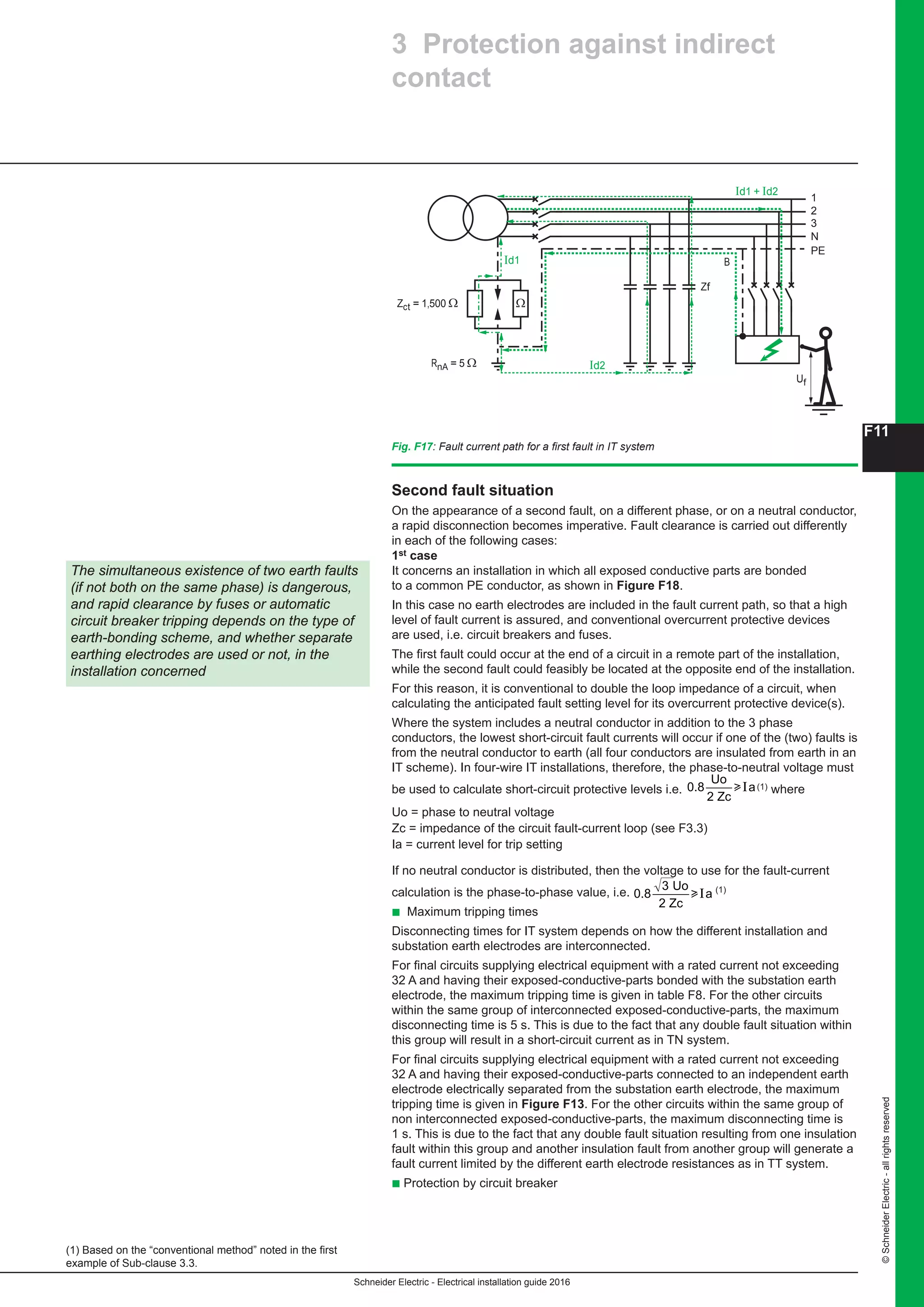 Schneider Electric - Electrical installation guide 2016
F11
©SchneiderElectric-allrightsreserved
Second fault situation
On the appearance of a second fault, on a different phase, or on a neutral conductor,
a rapid disconnection becomes imperative. Fault clearance is carried out differently
in each of the following cases:
1st case
It concerns an installation in which all exposed conductive parts are bonded
to a common PE conductor, as shown in Figure F18.
In this case no earth electrodes are included in the fault current path, so that a high
level of fault current is assured, and conventional overcurrent protective devices
are used, i.e. circuit breakers and fuses.
The first fault could occur at the end of a circuit in a remote part of the installation,
while the second fault could feasibly be located at the opposite end of the installation.
For this reason, it is conventional to double the loop impedance of a circuit, when
calculating the anticipated fault setting level for its overcurrent protective device(s).
Where the system includes a neutral conductor in addition to the 3 phase
conductors, the lowest short-circuit fault currents will occur if one of the (two) faults is
from the neutral conductor to earth (all four conductors are insulated from earth in an
IT scheme). In four-wire IT installations, therefore, the phase-to-neutral voltage must
be used to calculate short-circuit protective levels i.e.
F11
Schneider Electric - Electrical installation guide 2005
F - Protection against electric shock
Second fault situation
On the appearance of a second fault, on a different phase, or on a neutral conductor,
a rapid disconnection becomes imperative. Fault clearance is carried out differently
in each of the following cases:
1st case
c It concerns an installation in which all exposed conductive parts are bonded to a
common PE conductor, as shown in Figure F18.
In this case no earth electrodes are included in the fault current path, so that a high
level of fault current is assured, and conventional overcurrent protective devices are
used, i.e. circuit breakers and fuses.
The first fault could occur at the end of a circuit in a remote part of the installation,
while the second fault could feasibly be located at the opposite end of the installation.
For this reason, it is conventional to double the loop impedance of a circuit, when
calculating the anticipated fault setting level for its overcurrent protective device(s).
c Where the system includes a neutral conductor in addition to the 3 phase
conductors, the lowest short-circuit fault currents will occur if one of the (two) faults is
from the neutral conductor to earth (all four conductors are insulated from earth in an
IT scheme). In four-wire IT installations, therefore, the phase-to-neutral voltage must
be used to calculate short-circuit protective levels i.e. 0.8
Uo
2 Zc
auI (1) where
Uo = phase to neutral voltage
Zc = impedance of the circuit fault-current loop (see F3.3)
Ia = current level for trip setting
c If no neutral conductor is distributed, then the voltage to use for the fault-current
calculation is the phase-to-phase value, i.e. 0.8
3 Uo
2 Zc
auI (1)
Maximum tripping times
Disconnecting times for IT system depends on how are interconnected the different
installation and substation earth electrodes.
c For final circuits supplying electrical equipment with a rated current not exceeding
32 A and having their exposed-conductive-parts bonded with the substation earth
electrode, the maximum tripping is given in table F8. For the other circuits within the
same group of interconnected exposed-conductive-parts, the maximum
disconnecting time is 5 s. This is due to the fact that any double fault situation within
this group will result in a short-circuit current as in TN system.
c For final circuits supplying electrical equipment with a rated current not exceeding
32 A and having their exposed-conductive-parts connected to an independent earth
electrode electrically separated from the substation earth electrode, the maximum
tripping is given in Figure F11. For the other circuits within the same group of non
interconnected exposed-conductive-parts, the maximum disconnecting time is 1s.
This is due to the fact that any double fault situation resulting from one insulation
fault within this group and another insulation fault from another group will generate a
fault current limited by the different earth electrode resistances as in TN system.
Fig. F17 : Fault current path for a first fault in IT system
1
Id2
Id1
Id1 + Id2
2
3
N
PE
RnA = 5 Ω
Zct = 1,500 Ω
Zf
B
Uf
Ω
The simultaneous existence of two earth faults
(if not both on the same phase) is dangerous,
and rapid clearance by fuses or automatic
(1) Based on the “conventional method” noted in the first
example of Sub-clause 3.3.
Circuit breaker tripping depends on the type of
earth-bonding scheme, and whether separate
earthing electrodes are used or not, in the
installation concerned
3 Protection against indirect
contact
(1) where
Uo = phase to neutral voltage
Zc = impedance of the circuit fault-current loop (see F3.3)
Ia = current level for trip setting
If no neutral conductor is distributed, then the voltage to use for the fault-current
calculation is the phase-to-phase value, i.e.
F11
Schneider Electric - Electrical installation guide 2005
F - Protection against electric shock
Second fault situation
On the appearance of a second fault, on a different phase, or on a neutral conductor,
a rapid disconnection becomes imperative. Fault clearance is carried out differently
in each of the following cases:
1st case
c It concerns an installation in which all exposed conductive parts are bonded to a
common PE conductor, as shown in Figure F18.
In this case no earth electrodes are included in the fault current path, so that a high
level of fault current is assured, and conventional overcurrent protective devices are
used, i.e. circuit breakers and fuses.
The first fault could occur at the end of a circuit in a remote part of the installation,
while the second fault could feasibly be located at the opposite end of the installation.
For this reason, it is conventional to double the loop impedance of a circuit, when
calculating the anticipated fault setting level for its overcurrent protective device(s).
c Where the system includes a neutral conductor in addition to the 3 phase
conductors, the lowest short-circuit fault currents will occur if one of the (two) faults is
from the neutral conductor to earth (all four conductors are insulated from earth in an
IT scheme). In four-wire IT installations, therefore, the phase-to-neutral voltage must
be used to calculate short-circuit protective levels i.e. 0.8
Uo
2 Zc
auI (1) where
Uo = phase to neutral voltage
Zc = impedance of the circuit fault-current loop (see F3.3)
Ia = current level for trip setting
c If no neutral conductor is distributed, then the voltage to use for the fault-current
calculation is the phase-to-phase value, i.e. 0.8
3 Uo
2 Zc
auI (1)
Maximum tripping times
Disconnecting times for IT system depends on how are interconnected the different
installation and substation earth electrodes.
c For final circuits supplying electrical equipment with a rated current not exceeding
32 A and having their exposed-conductive-parts bonded with the substation earth
electrode, the maximum tripping is given in table F8. For the other circuits within the
same group of interconnected exposed-conductive-parts, the maximum
disconnecting time is 5 s. This is due to the fact that any double fault situation within
this group will result in a short-circuit current as in TN system.
c For final circuits supplying electrical equipment with a rated current not exceeding
32 A and having their exposed-conductive-parts connected to an independent earth
electrode electrically separated from the substation earth electrode, the maximum
tripping is given in Figure F11. For the other circuits within the same group of non
interconnected exposed-conductive-parts, the maximum disconnecting time is 1s.
This is due to the fact that any double fault situation resulting from one insulation
fault within this group and another insulation fault from another group will generate a
fault current limited by the different earth electrode resistances as in TN system.
Fig. F17 : Fault current path for a first fault in IT system
1
Id2
Id1
Id1 + Id2
2
3
N
PE
RnA = 5 Ω
Zct = 1,500 Ω
Zf
B
Uf
Ω
The simultaneous existence of two earth faults
(if not both on the same phase) is dangerous,
and rapid clearance by fuses or automatic
(1) Based on the “conventional method” noted in the first
example of Sub-clause 3.3.
Circuit breaker tripping depends on the type of
earth-bonding scheme, and whether separate
earthing electrodes are used or not, in the
installation concerned
3 Protection against indirect
contact
(1)
b Maximum tripping times
Disconnecting times for IT system depends on how the different installation and
substation earth electrodes are interconnected.
For final circuits supplying electrical equipment with a rated current not exceeding
32 A and having their exposed-conductive-parts bonded with the substation earth
electrode, the maximum tripping time is given in table F8. For the other circuits
within the same group of interconnected exposed-conductive-parts, the maximum
disconnecting time is 5 s. This is due to the fact that any double fault situation within
this group will result in a short-circuit current as in TN system.
For final circuits supplying electrical equipment with a rated current not exceeding
32 A and having their exposed-conductive-parts connected to an independent earth
electrode electrically separated from the substation earth electrode, the maximum
tripping time is given in Figure F13. For the other circuits within the same group of
non interconnected exposed-conductive-parts, the maximum disconnecting time is
1 s. This is due to the fact that any double fault situation resulting from one insulation
fault within this group and another insulation fault from another group will generate a
fault current limited by the different earth electrode resistances as in TT system.
b Protection by circuit breaker
The simultaneous existence of two earth faults
(if not both on the same phase) is dangerous,
and rapid clearance by fuses or automatic
circuit breaker tripping depends on the type of
earth-bonding scheme, and whether separate
earthing electrodes are used or not, in the
installation concerned
(1) Based on the “conventional method” noted in the first
example of Sub-clause 3.3.
3 Protection against indirect
contact
Fig. F17: Fault current path for a first fault in IT system
1
Id2
Id1
Id1 + Id2
2
3
N
PE
RnA = 5 Ω
Zct = 1,500 Ω
Zf
B
Uf
Ω
 