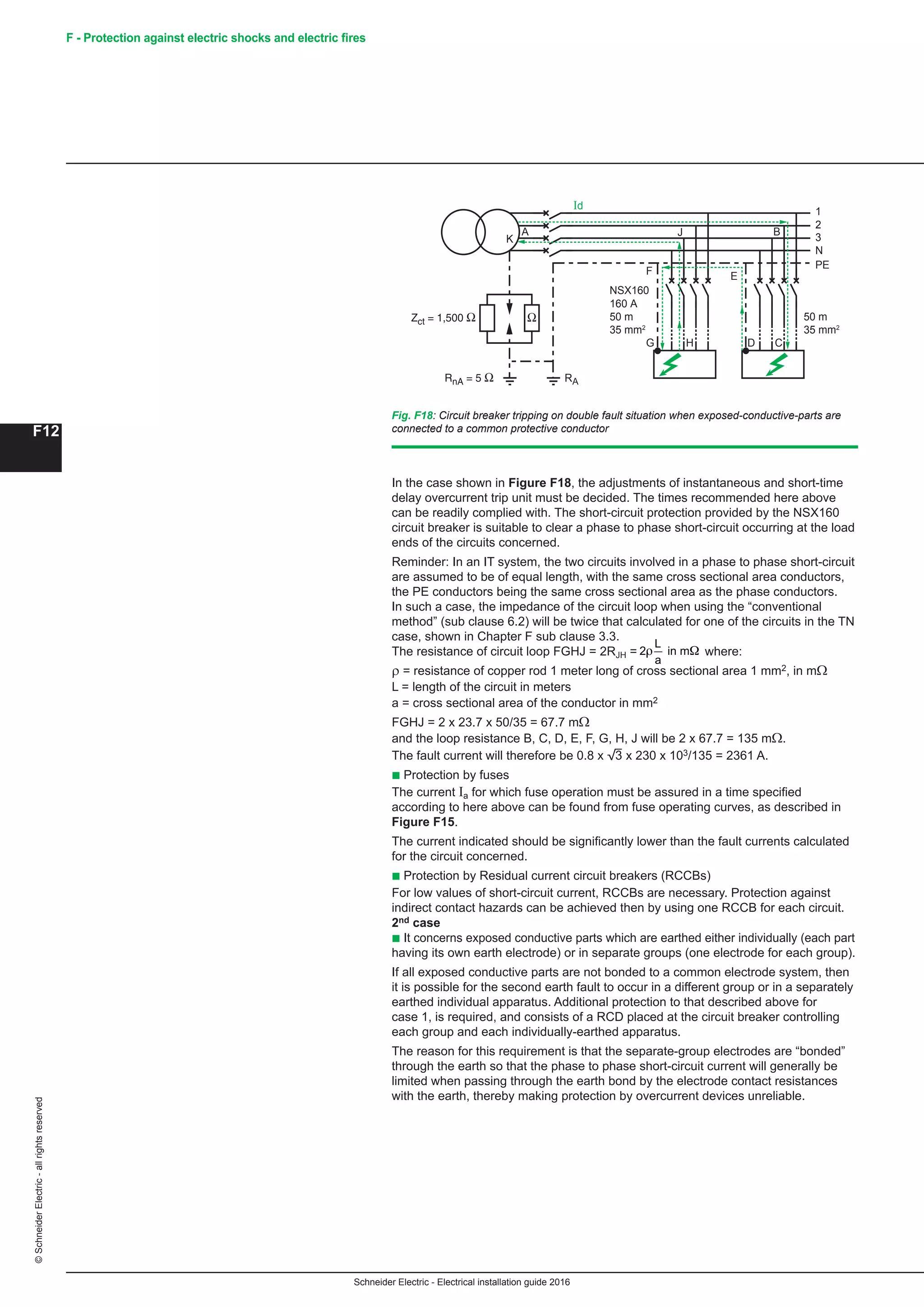 Schneider Electric - Electrical installation guide 2016
F12
©SchneiderElectric-allrightsreserved F - Protection against electric shocks and electric fires
In the case shown in Figure F18, the adjustments of instantaneous and short-time
delay overcurrent trip unit must be decided. The times recommended here above
can be readily complied with. The short-circuit protection provided by the NSX160
circuit breaker is suitable to clear a phase to phase short-circuit occurring at the load
ends of the circuits concerned.
Reminder: In an IT system, the two circuits involved in a phase to phase short-circuit
are assumed to be of equal length, with the same cross sectional area conductors,
the PE conductors being the same cross sectional area as the phase conductors.
In such a case, the impedance of the circuit loop when using the “conventional
method” (sub clause 6.2) will be twice that calculated for one of the circuits in the TN
case, shown in Chapter F sub clause 3.3.
The resistance of circuit loop FGHJ = 2RJH =
Schneider Electric - Electrical installation guide 2005
F12
Example (see Fig. 18 )
The current levels and protective measures depends on the switchgear and fuses
concerned.
Fig. F18 : Circuit-breaker tripping on double fault situation when exposed-conductive-parts are
connected to a common protective conductor
1
Id
2
3
N
PE
NS160
160 Ω
50 m
35 mm2
50 m
35 mm2
RnA = 5 Ω RA
Zct = 1,500 Ω
E
DHG
BA
K
F
J
C
Ω
c Circuit-breaker
In the case shown in Figure F18, the adjustments of instantaneous and short-time
delay overcurrent trip unit must be decided. The times recommended here above
can be readily complied with.
Example: From the case shown in Figure F18, selection and erection of the short-
circuit protection provided by the NS 160 circuit-breaker suitable to clear a phase to
phase short-circuit occurring at the load ends of the circuits concerned.
Reminder: In an IT system, the two circuits involved in a phase to phase short-circuit
are assumed to be of equal length, with the same cross sectional area conductors,
the PE conductors being the same cross sectional area as the phase conductors. In
such a case, the impedance of the circuit loop when using the “conventional method”
(sub clause 6.2) will be twice that calculated for one of the circuits in the TN case,
shown in Chapter F sub clause 3.3.
So that the resistance of circuit 1 loop FGHJ RJH
L
a
= =2 2 in mρ Ω where:
ρ = resistance in mΩ of copper rod 1 meter long of cross sectional area 1 mm2
L = length of the circuit in meters
a = cross sectional area of the conductor in mm2
FGHJ = 2 x 22.5 x 50/35 = 64.3 mΩ
and the loop resistance B, C, D, E, F, G, H, J will be 2 x 64.3 = 129 mΩ.
The fault current will therefore be 0.8 x e x 230 x 103/129 = 2470 A.
c Fuses
The current Ia for which fuse operation must be assured in a time specified
according to here above can be found from fuse operating curves, as described in
figure F15.
The current indicated should be significantly lower than the fault currents calculated
for the circuit concerned.
c RCCBs
In particular cases, RCCBs are necessary. In this case, protection against indirect
contact hazards can be achieved by using one RCCB for each circuit.
2nd case
c It concerns exposed conductive parts which are earthed either individually (each part
having its own earth electrode) or in separate groups (one electrode for each group).
If all exposed conductive parts are not bonded to a common electrode system, then
it is possible for the second earth fault to occur in a different group or in a separately
earthed individual apparatus. Additional protection to that described above for
case 1, is required, and consists of a RCD placed at the circuit breaker controlling
each group and each individually-earthed apparatus.
contact
where:
ρ = resistance of copper rod 1 meter long of cross sectional area 1 mm2, in mΩ
L = length of the circuit in meters
a = cross sectional area of the conductor in mm2
FGHJ = 2 x 23.7 x 50/35 = 67.7 mΩ
and the loop resistance B, C, D, E, F, G, H, J will be 2 x 67.7 = 135 mΩ.
The fault current will therefore be 0.8 x 3 x 230 x 103/135 = 2361 A.
b Protection by fuses
The current Ia for which fuse operation must be assured in a time specified
according to here above can be found from fuse operating curves, as described in
Figure F15.
The current indicated should be significantly lower than the fault currents calculated
for the circuit concerned.
b Protection by Residual current circuit breakers (RCCBs)
For low values of short-circuit current, RCCBs are necessary. Protection against
indirect contact hazards can be achieved then by using one RCCB for each circuit.
2nd case
b It concerns exposed conductive parts which are earthed either individually (each part
having its own earth electrode) or in separate groups (one electrode for each group).
If all exposed conductive parts are not bonded to a common electrode system, then
it is possible for the second earth fault to occur in a different group or in a separately
earthed individual apparatus. Additional protection to that described above for
case 1, is required, and consists of a RCD placed at the circuit breaker controlling
each group and each individually-earthed apparatus.
The reason for this requirement is that the separate-group electrodes are “bonded”
through the earth so that the phase to phase short-circuit current will generally be
limited when passing through the earth bond by the electrode contact resistances
with the earth, thereby making protection by overcurrent devices unreliable.
Fig. F18: Circuit breaker tripping on double fault situation when exposed-conductive-parts are
connected to a common protective conductor
1
Id
2
3
N
PE
NSX160
160 A
50 m
35 mm2
50 m
35 mm2
RA
E
DHG
BA
K
F
J
C
 