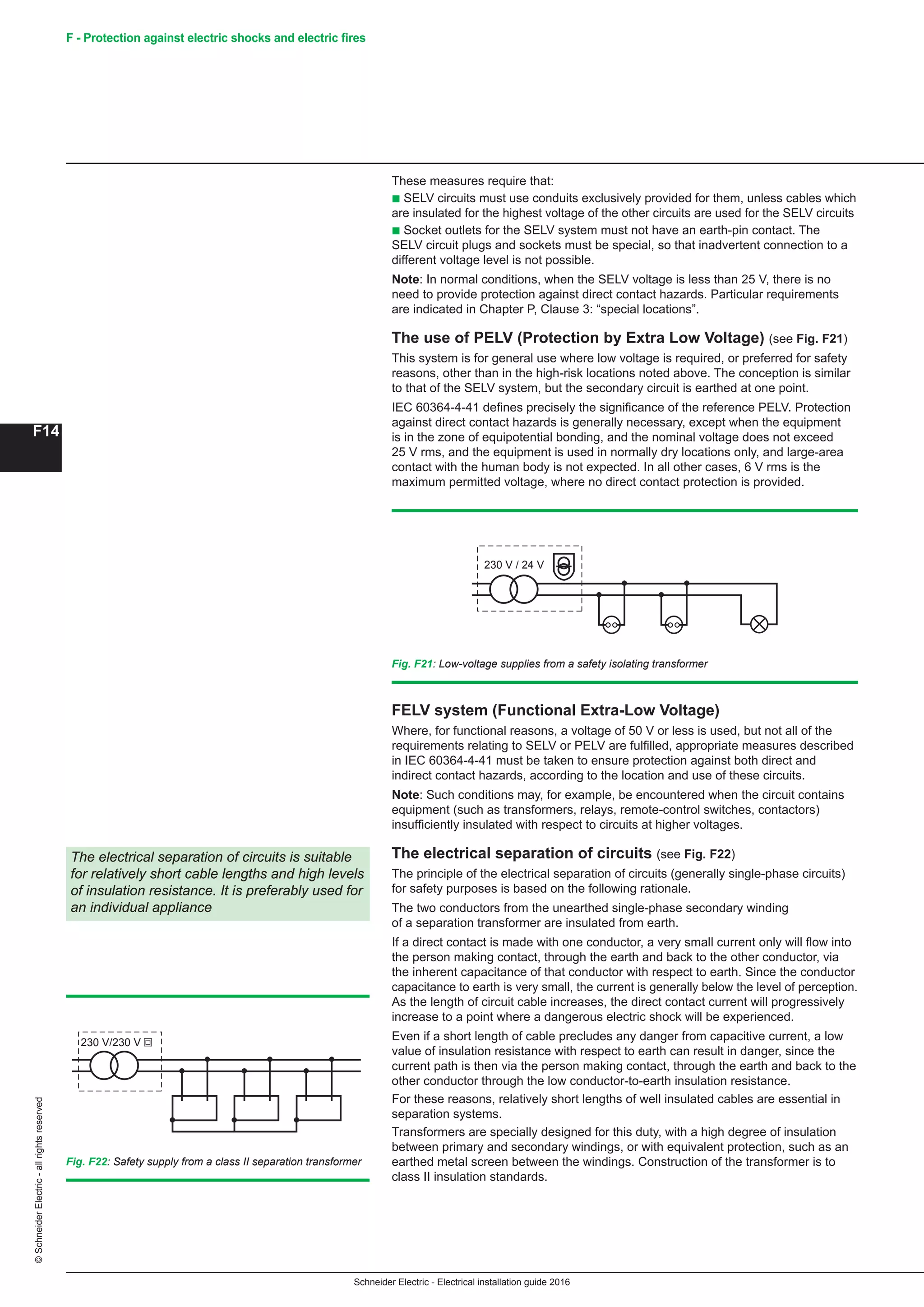 Schneider Electric - Electrical installation guide 2016
F14
©SchneiderElectric-allrightsreserved F - Protection against electric shocks and electric fires
These measures require that:
b SELV circuits must use conduits exclusively provided for them, unless cables which
are insulated for the highest voltage of the other circuits are used for the SELV circuits
b Socket outlets for the SELV system must not have an earth-pin contact. The
SELV circuit plugs and sockets must be special, so that inadvertent connection to a
different voltage level is not possible.
Note: In normal conditions, when the SELV voltage is less than 25 V, there is no
need to provide protection against direct contact hazards. Particular requirements
are indicated in Chapter P, Clause 3: “special locations”.
The use of PELV (Protection by Extra Low Voltage) (see Fig. F21)
This system is for general use where low voltage is required, or preferred for safety
reasons, other than in the high-risk locations noted above. The conception is similar
to that of the SELV system, but the secondary circuit is earthed at one point.
IEC 60364-4-41 defines precisely the significance of the reference PELV. Protection
against direct contact hazards is generally necessary, except when the equipment
is in the zone of equipotential bonding, and the nominal voltage does not exceed
25 V rms, and the equipment is used in normally dry locations only, and large-area
contact with the human body is not expected. In all other cases, 6 V rms is the
maximum permitted voltage, where no direct contact protection is provided.
Fig. F21: Low-voltage supplies from a safety isolating transformer
Fig. F22: Safety supply from a class II separation transformer
230 V / 24 V
FELV system (Functional Extra-Low Voltage)
Where, for functional reasons, a voltage of 50 V or less is used, but not all of the
requirements relating to SELV or PELV are fulfilled, appropriate measures described
in IEC 60364-4-41 must be taken to ensure protection against both direct and
indirect contact hazards, according to the location and use of these circuits.
Note: Such conditions may, for example, be encountered when the circuit contains
equipment (such as transformers, relays, remote-control switches, contactors)
insufficiently insulated with respect to circuits at higher voltages.
The electrical separation of circuits (see Fig. F22)
The principle of the electrical separation of circuits (generally single-phase circuits)
for safety purposes is based on the following rationale.
The two conductors from the unearthed single-phase secondary winding
of a separation transformer are insulated from earth.
If a direct contact is made with one conductor, a very small current only will flow into
the person making contact, through the earth and back to the other conductor, via
the inherent capacitance of that conductor with respect to earth. Since the conductor
capacitance to earth is very small, the current is generally below the level of perception.
As the length of circuit cable increases, the direct contact current will progressively
increase to a point where a dangerous electric shock will be experienced.
Even if a short length of cable precludes any danger from capacitive current, a low
value of insulation resistance with respect to earth can result in danger, since the
current path is then via the person making contact, through the earth and back to the
other conductor through the low conductor-to-earth insulation resistance.
For these reasons, relatively short lengths of well insulated cables are essential in
separation systems.
Transformers are specially designed for this duty, with a high degree of insulation
between primary and secondary windings, or with equivalent protection, such as an
earthed metal screen between the windings. Construction of the transformer is to
class II insulation standards.
The electrical separation of circuits is suitable
for relatively short cable lengths and high levels
of insulation resistance. It is preferably used for
an individual appliance
230 V/230 V
 