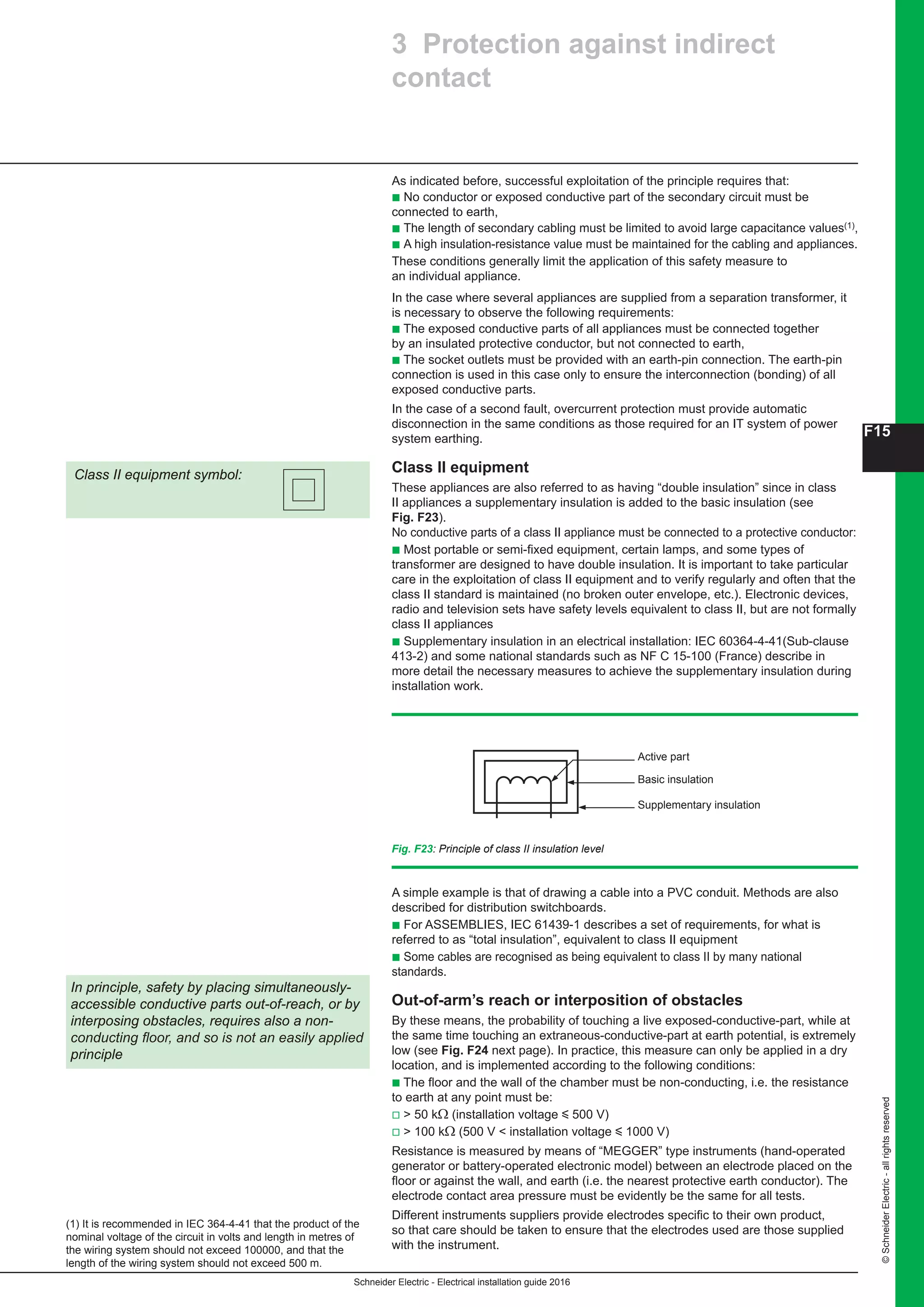 Schneider Electric - Electrical installation guide 2016
F15
©SchneiderElectric-allrightsreserved
3 Protection against indirect
contact
(1) It is recommended in IEC 364-4-41 that the product of the
nominal voltage of the circuit in volts and length in metres of
the wiring system should not exceed 100000, and that the
length of the wiring system should not exceed 500 m.
As indicated before, successful exploitation of the principle requires that:
b No conductor or exposed conductive part of the secondary circuit must be
connected to earth,
b The length of secondary cabling must be limited to avoid large capacitance values(1),
b A high insulation-resistance value must be maintained for the cabling and appliances.
These conditions generally limit the application of this safety measure to
an individual appliance.
In the case where several appliances are supplied from a separation transformer, it
is necessary to observe the following requirements:
b The exposed conductive parts of all appliances must be connected together
by an insulated protective conductor, but not connected to earth,
b The socket outlets must be provided with an earth-pin connection. The earth-pin
connection is used in this case only to ensure the interconnection (bonding) of all
exposed conductive parts.
In the case of a second fault, overcurrent protection must provide automatic
disconnection in the same conditions as those required for an IT system of power
system earthing.
Class II equipment
These appliances are also referred to as having “double insulation” since in class
II appliances a supplementary insulation is added to the basic insulation (see
Fig. F23).
No conductive parts of a class II appliance must be connected to a protective conductor:
b Most portable or semi-fixed equipment, certain lamps, and some types of
transformer are designed to have double insulation. It is important to take particular
care in the exploitation of class II equipment and to verify regularly and often that the
class II standard is maintained (no broken outer envelope, etc.). Electronic devices,
radio and television sets have safety levels equivalent to class II, but are not formally
class II appliances
b Supplementary insulation in an electrical installation: IEC 60364-4-41(Sub-clause
413-2) and some national standards such as NF C 15-100 (France) describe in
more detail the necessary measures to achieve the supplementary insulation during
installation work.
Class II equipment symbol:
Fig. F23: Principle of class II insulation level
Active part
Basic insulation
Supplementary insulation
A simple example is that of drawing a cable into a PVC conduit. Methods are also
described for distribution switchboards.
b For ASSEMBLIES, IEC 61439-1 describes a set of requirements, for what is
referred to as “total insulation”, equivalent to class II equipment
b Some cables are recognised as being equivalent to class II by many national
standards.
Out-of-arm’s reach or interposition of obstacles
By these means, the probability of touching a live exposed-conductive-part, while at
the same time touching an extraneous-conductive-part at earth potential, is extremely
low (see Fig. F24 next page). In practice, this measure can only be applied in a dry
location, and is implemented according to the following conditions:
b The floor and the wall of the chamber must be non-conducting, i.e. the resistance
to earth at any point must be:
v  50 kΩ (installation voltage y 500 V)
v  100 kΩ (500 V  installation voltage y 1000 V)
Resistance is measured by means of “MEGGER” type instruments (hand-operated
generator or battery-operated electronic model) between an electrode placed on the
floor or against the wall, and earth (i.e. the nearest protective earth conductor). The
electrode contact area pressure must be evidently be the same for all tests.
Different instruments suppliers provide electrodes specific to their own product,
so that care should be taken to ensure that the electrodes used are those supplied
with the instrument.
In principle, safety by placing simultaneously-
accessible conductive parts out-of-reach, or by
interposing obstacles, requires also a non-
conducting floor, and so is not an easily applied
principle
 