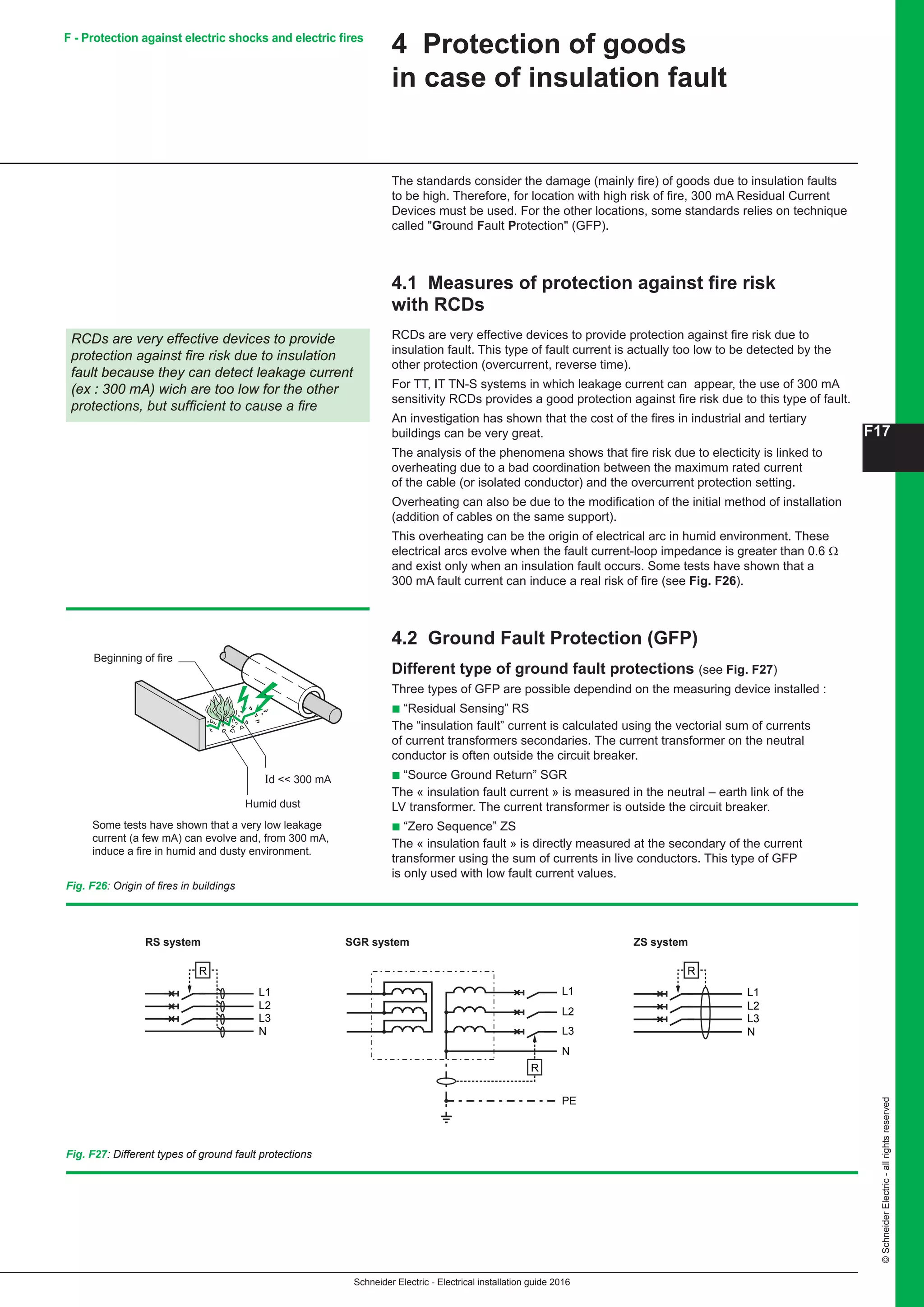 Schneider Electric - Electrical installation guide 2016
F17
©SchneiderElectric-allrightsreserved
4 Protection of goods
in case of insulation fault
The standards consider the damage (mainly fire) of goods due to insulation faults
to be high. Therefore, for location with high risk of fire, 300 mA Residual Current
Devices must be used. For the other locations, some standards relies on technique
called Ground Fault Protection (GFP).
4.1 Measures of protection against fire risk
with RCDs
RCDs are very effective devices to provide protection against fire risk due to
insulation fault. This type of fault current is actually too low to be detected by the
other protection (overcurrent, reverse time).
For TT, IT TN-S systems in which leakage current can appear, the use of 300 mA
sensitivity RCDs provides a good protection against fire risk due to this type of fault.
An investigation has shown that the cost of the fires in industrial and tertiary
buildings can be very great.
The analysis of the phenomena shows that fire risk due to electicity is linked to
overheating due to a bad coordination between the maximum rated current
of the cable (or isolated conductor) and the overcurrent protection setting.
Overheating can also be due to the modification of the initial method of installation
(addition of cables on the same support).
This overheating can be the origin of electrical arc in humid environment. These
electrical arcs evolve when the fault current-loop impedance is greater than 0.6 Ω
and exist only when an insulation fault occurs. Some tests have shown that a
300 mA fault current can induce a real risk of fire (see Fig. F26).
4.2 Ground Fault Protection (GFP)
Different type of ground fault protections (see Fig. F27)
Three types of GFP are possible dependind on the measuring device installed :
b “Residual Sensing” RS
The “insulation fault” current is calculated using the vectorial sum of currents
of current transformers secondaries. The current transformer on the neutral
conductor is often outside the circuit breaker.
b “Source Ground Return” SGR
The « insulation fault current » is measured in the neutral – earth link of the
LV transformer. The current transformer is outside the circuit breaker.
b “Zero Sequence” ZS
The « insulation fault » is directly measured at the secondary of the current
transformer using the sum of currents in live conductors. This type of GFP
is only used with low fault current values.
RCDs are very effective devices to provide
protection against fire risk due to insulation
fault because they can detect leakage current
(ex : 300 mA) wich are too low for the other
protections, but sufficient to cause a fire
Fig. F26: Origin of fires in buildings
Beginning of fire
Humid dust
Id  300 mA
Some tests have shown that a very low leakage
current (a few mA) can evolve and, from 300 mA,
induce a fire in humid and dusty environment.
L1
L2
L3
N
R
L1
L2
L3
N
PE
R
L1
L2
L3
N
R
RS system SGR system ZS system
Fig. F27: Different types of ground fault protections
F - Protection against electric shocks and electric fires
 