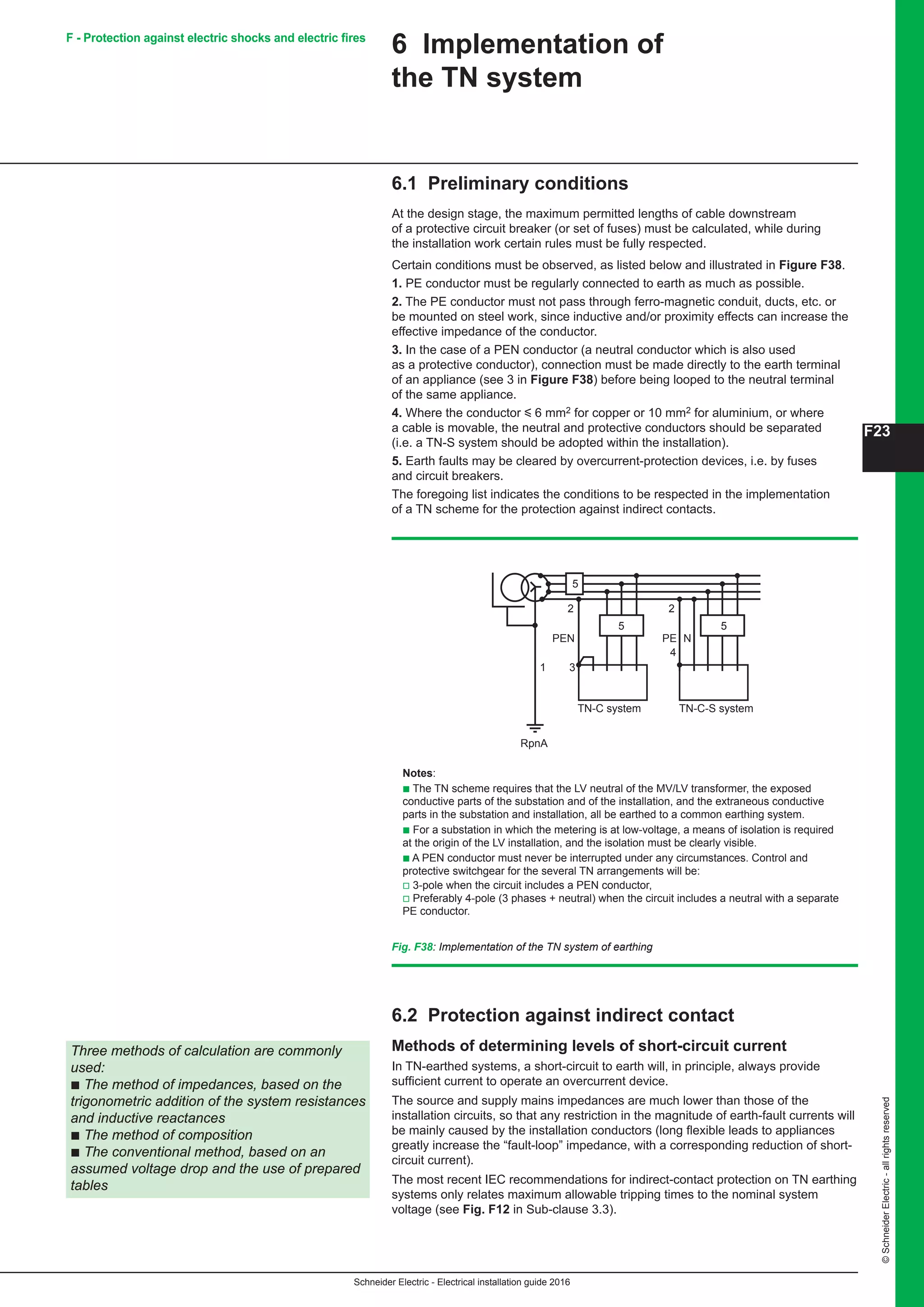 Schneider Electric - Electrical installation guide 2016
F23
©SchneiderElectric-allrightsreserved
6 Implementation of
the TN system
6.1 Preliminary conditions
At the design stage, the maximum permitted lengths of cable downstream
of a protective circuit breaker (or set of fuses) must be calculated, while during
the installation work certain rules must be fully respected.
Certain conditions must be observed, as listed below and illustrated in Figure F38.
1. PE conductor must be regularly connected to earth as much as possible.
2. The PE conductor must not pass through ferro-magnetic conduit, ducts, etc. or
be mounted on steel work, since inductive and/or proximity effects can increase the
effective impedance of the conductor.
3. In the case of a PEN conductor (a neutral conductor which is also used
as a protective conductor), connection must be made directly to the earth terminal
of an appliance (see 3 in Figure F38) before being looped to the neutral terminal
of the same appliance.
4. Where the conductor y 6 mm2 for copper or 10 mm2 for aluminium, or where
a cable is movable, the neutral and protective conductors should be separated
(i.e. a TN-S system should be adopted within the installation).
5. Earth faults may be cleared by overcurrent-protection devices, i.e. by fuses
and circuit breakers.
The foregoing list indicates the conditions to be respected in the implementation
of a TN scheme for the protection against indirect contacts.
Fig. F38: Implementation of the TN system of earthing
Notes:
b The TN scheme requires that the LV neutral of the MV/LV transformer, the exposed
conductive parts of the substation and of the installation, and the extraneous conductive
parts in the substation and installation, all be earthed to a common earthing system.
b For a substation in which the metering is at low-voltage, a means of isolation is required
at the origin of the LV installation, and the isolation must be clearly visible.
b A PEN conductor must never be interrupted under any circumstances. Control and
protective switchgear for the several TN arrangements will be:
v 3-pole when the circuit includes a PEN conductor,
v Preferably 4-pole (3 phases + neutral) when the circuit includes a neutral with a separate
PE conductor.
RpnA
PEN
TN-C system TN-C-S system
PE N
3
4
5
5
2 2
5
1
Three methods of calculation are commonly
used:
b The method of impedances, based on the
trigonometric addition of the system resistances
and inductive reactances
b The method of composition
b The conventional method, based on an
assumed voltage drop and the use of prepared
tables
6.2 Protection against indirect contact
Methods of determining levels of short-circuit current
In TN-earthed systems, a short-circuit to earth will, in principle, always provide
sufficient current to operate an overcurrent device.
The source and supply mains impedances are much lower than those of the
installation circuits, so that any restriction in the magnitude of earth-fault currents will
be mainly caused by the installation conductors (long flexible leads to appliances
greatly increase the “fault-loop” impedance, with a corresponding reduction of short-
circuit current).
The most recent IEC recommendations for indirect-contact protection on TN earthing
systems only relates maximum allowable tripping times to the nominal system
voltage (see Fig. F12 in Sub-clause 3.3).
F - Protection against electric shocks and electric fires
 
