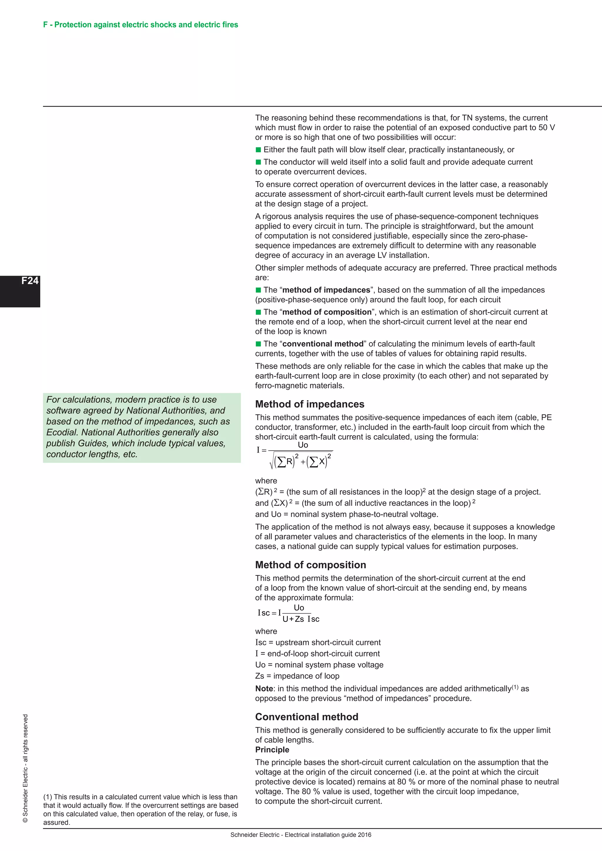 Schneider Electric - Electrical installation guide 2016
F24
©SchneiderElectric-allrightsreserved F - Protection against electric shocks and electric fires
The reasoning behind these recommendations is that, for TN systems, the current
which must flow in order to raise the potential of an exposed conductive part to 50 V
or more is so high that one of two possibilities will occur:
b Either the fault path will blow itself clear, practically instantaneously, or
b The conductor will weld itself into a solid fault and provide adequate current
to operate overcurrent devices.
To ensure correct operation of overcurrent devices in the latter case, a reasonably
accurate assessment of short-circuit earth-fault current levels must be determined
at the design stage of a project.
A rigorous analysis requires the use of phase-sequence-component techniques
applied to every circuit in turn. The principle is straightforward, but the amount
of computation is not considered justifiable, especially since the zero-phase-
sequence impedances are extremely difficult to determine with any reasonable
degree of accuracy in an average LV installation.
Other simpler methods of adequate accuracy are preferred. Three practical methods
are:
b The “method of impedances”, based on the summation of all the impedances
(positive-phase-sequence only) around the fault loop, for each circuit
b The “method of composition”, which is an estimation of short-circuit current at
the remote end of a loop, when the short-circuit current level at the near end
of the loop is known
b The “conventional method” of calculating the minimum levels of earth-fault
currents, together with the use of tables of values for obtaining rapid results.
These methods are only reliable for the case in which the cables that make up the
earth-fault-current loop are in close proximity (to each other) and not separated by
ferro-magnetic materials.
Method of impedances
This method summates the positive-sequence impedances of each item (cable, PE
conductor, transformer, etc.) included in the earth-fault loop circuit from which the
short-circuit earth-fault current is calculated, using the formula:
I =
( ) +( )∑ ∑
Uo
R X
2 2
where
(ΣR) 2 = (the sum of all resistances in the loop)2 at the design stage of a project.
and (ΣX) 2 = (the sum of all inductive reactances in the loop) 2
and U = nominal system phase-to-neutral voltage.
The application of the method is not always easy, because it supposes a knowledge
of all parameter values and characteristics of the elements in the loop. In many
cases, a national guide can supply typical values for estimation purposes.
Method of composition
This method permits the determination of the short-circuit current at the end of a loop
from the known value of short-circuit at the sending end, by means of the
approximate formula:
where
(ΣR) 2 = (the sum of all resistances in the loop)2 at the design stage of a project.
and (ΣX) 2 = (the sum of all inductive reactances in the loop) 2
and Uo = nominal system phase-to-neutral voltage.
The application of the method is not always easy, because it supposes a knowledge
of all parameter values and characteristics of the elements in the loop. In many
cases, a national guide can supply typical values for estimation purposes.
Method of composition
This method permits the determination of the short-circuit current at the end
of a loop from the known value of short-circuit at the sending end, by means
of the approximate formula:
Schneider Electric - Electrical installation guide 2005
F26
F - Protection against electric shock
The reasoning behind these recommendations is that, for TN systems, the current
which must flow in order to raise the potential of an exposed conductive part to 50 V
or more is so high that one of two possibilities will occur:
c Either the fault path will blow itself clear, practically instantaneously, or
c The conductor will weld itself into a solid fault and provide adequate current to
operate overcurrent devices
To ensure correct operation of overcurrent devices in the latter case, a reasonably
accurate assessment of short-circuit earth-fault current levels must be determined at
the design stage of a project.
A rigorous analysis requires the use of phase-sequence-component techniques
applied to every circuit in turn. The principle is straightforward, but the amount of
computation is not considered justifiable, especially since the zero-phase-sequence
impedances are extremely difficult to determine with any reasonable degree of
accuracy in an average LV installation.
Other simpler methods of adequate accuracy are preferred. Three practical methods
are:
c The “method of impedances”, based on the summation of all the impedances
(positive-phase-sequence only) around the fault loop, for each circuit
c The “method of composition”, which is an estimation of short-circuit current at
the remote end of a loop, when the short-circuit current level at the near end of the
loop is known
c The “conventional method” of calculating the minimum levels of earth-fault
currents, together with the use of tables of values for obtaining rapid results
These methods are only reliable for the case in which the cables that make up the
earth-fault-current loop are in close proximity (to each other) and not separated by
ferro-magnetic materials.
Method of impedances
This method summates the positive-sequence impedances of each item (cable, PE
conductor, transformer, etc.) included in the earth-fault loop circuit from which the
short-circuit earth-fault current is calculated, using the formula:
I =
U
where
(ΣR) 2 = (the sum of all resistances in the loop)2 at the design stage of a project.
and (ΣX) 2 = (the sum of all inductive reactances in the loop) 2
and U = nominal system phase-to-neutral voltage.
The application of the method is not always easy, because it supposes a knowledge
of all parameter values and characteristics of the elements in the loop. In many
cases, a national guide can supply typical values for estimation purposes.
Method of composition
This method permits the determination of the short-circuit current at the end of a loop
from the known value of short-circuit at the sending end, by means of the
approximate formula:
I I
I
sc
sc
Uo
=
U+Zs
where
Isc = upstream short-circuit current
I = end-of-loop short-circuit current
U = nominal system phase voltage
Zs = impedance of loop
Note: in this method the individual impedances are added arithmetically(1) as
opposed to the previous “method of impedances” procedure.
Conventional method
This method is generally considered to be sufficiently accurate to fix the upper limit
of cable lengths.
Principle
The principle bases the short-circuit current calculation on the assumption that the
voltage at the origin of the circuit concerned (i.e. at the point at which the circuit
protective device is located) remains at 80% or more of the nominal phase to neutral
voltage. The 80% value is used, together with the circuit loop impedance, to
compute the short-circuit current.
For calculations, modern practice is to use
software agreed by National Authorities, and
based on the method of impedances, such as
Ecodial 3. National Authorities generally also
publish Guides, which include typical values,
conductor lengths, etc.
(1) This results in a calculated current value which is less than
that which would actually flow. If the overcurrent settings are
based on this calculated value, then operation of the relay, or
fuse, is assured.
6 Implementation of
the TN system
IU+Zs.
scI
sc
where
Isc = upstream short-circuit current
I = end-of-loop short-circuit current
Uo = nominal system phase voltage
Zs = impedance of loop
Note: in this method the individual impedances are added arithmetically(1) as
opposed to the previous “method of impedances” procedure.
Conventional method
This method is generally considered to be sufficiently accurate to fix the upper limit
of cable lengths.
Principle
The principle bases the short-circuit current calculation on the assumption that the
voltage at the origin of the circuit concerned (i.e. at the point at which the circuit
protective device is located) remains at 80 % or more of the nominal phase to neutral
voltage. The 80 % value is used, together with the circuit loop impedance,
to compute the short-circuit current.
For calculations, modern practice is to use
software agreed by National Authorities, and
based on the method of impedances, such as
Ecodial. National Authorities generally also
publish Guides, which include typical values,
conductor lengths, etc.
(1) This results in a calculated current value which is less than
that it would actually flow. If the overcurrent settings are based
on this calculated value, then operation of the relay, or fuse, is
assured.
 