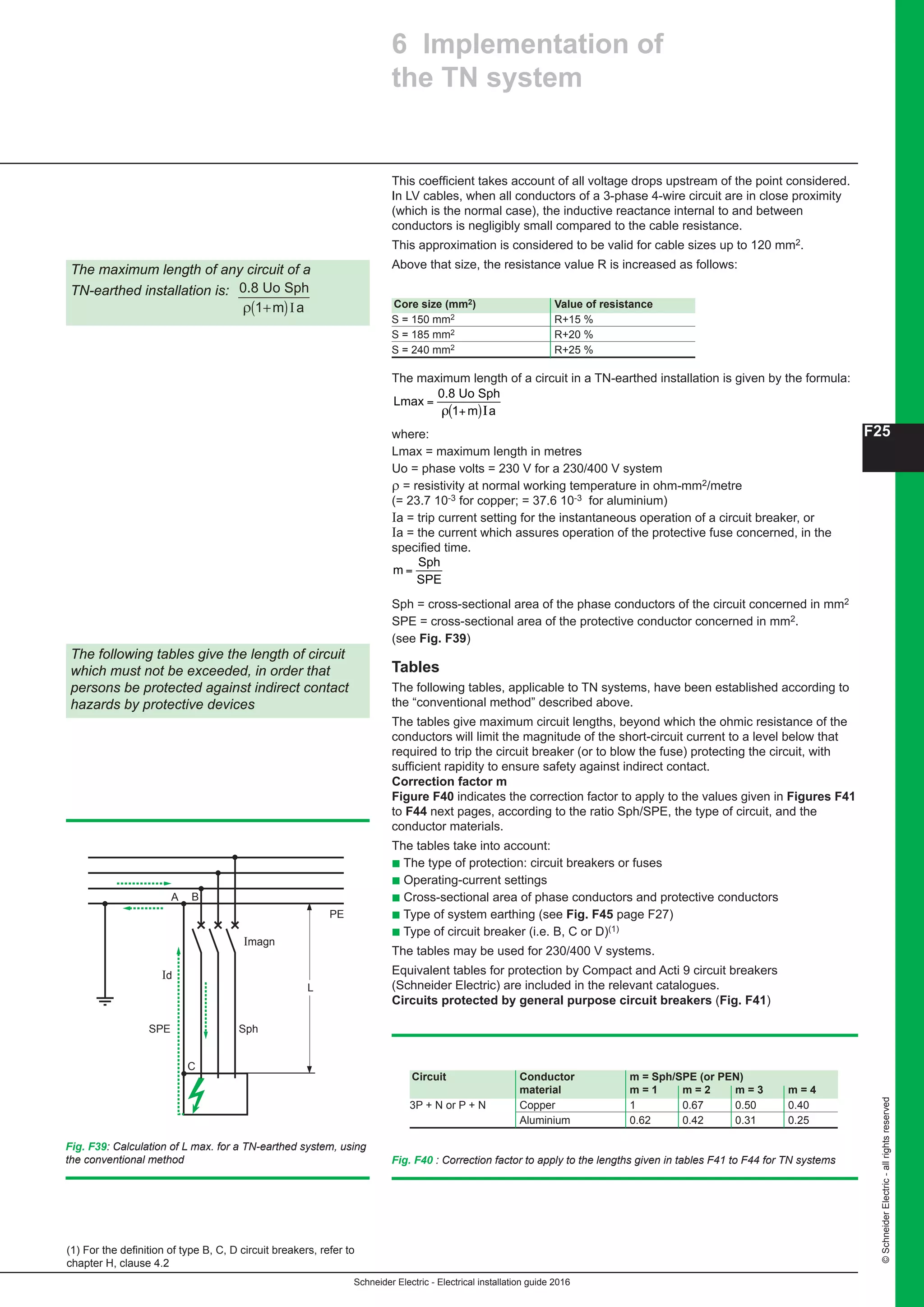 Schneider Electric - Electrical installation guide 2016
F25
©SchneiderElectric-allrightsreserved
6 Implementation of
the TN system
This coefficient takes account of all voltage drops upstream of the point considered.
In LV cables, when all conductors of a 3-phase 4-wire circuit are in close proximity
(which is the normal case), the inductive reactance internal to and between
conductors is negligibly small compared to the cable resistance.
This approximation is considered to be valid for cable sizes up to 120 mm2.
Above that size, the resistance value R is increased as follows:The maximum length of any circuit of a
TN-earthed installation is:
m a
0.8 Uo Sph
+( )ρ 1 Ι
Fig. F39: Calculation of L max. for a TN-earthed system, using
the conventional method
Core size (mm2) Value of resistance
S = 150 mm2 R+15 %
S = 185 mm2 R+20 %
S = 240 mm2 R+25 %
Imagn
Id
L
C
PE
SPE Sph
A B
The maximum length of a circuit in a TN-earthed installation is given by the formula:
L
m a
max
0.8 Uo Sph
=
+( )ρ 1 I
where:
Lmax = maximum length in metres
Uo = phase volts = 230 V for a 230/400 V system
ρ = resistivity at normal working temperature in ohm-mm2/metre
(= 22.5 10-3 for copper; = 36 10-3 for aluminium)
Ia = trip current setting for the instantaneous operation of a circuit breaker, or
Ia = the current which assures operation of the protective fuse concerned, in the
specified time.
where:
Lmax = maximum length in metres
Uo = phase volts = 230 V for a 230/400 V system
ρ = resistivity at normal working temperature in ohm-mm2/metre
(= 23.7 10-3 for copper; = 37.6 10-3 for aluminium)
Ia = trip current setting for the instantaneous operation of a circuit breaker, or
Ia = the current which assures operation of the protective fuse concerned, in the
specified time.
m
Sph
SPE
=
Sph = cross-sectional area of the phase conductors of the circuit concerned in mm2
SPE = cross-sectional area of the protective conductor concerned in mm2.
Tables
The following tables, applicable to TN systems, have been established according to
the “conventional method” described above.
The tables give maximum circuit lengths, beyond which the ohmic resistance of the
conductors will limit the magnitude of the short-circuit current to a level below that
required to trip the circuit breaker (or to blow the fuse) protecting the circuit, with
sufficient rapidity to ensure safety against indirect contact.
Correction factor m
Figure F44 indicates the correction factor to apply to the values given in Figures F45
to F48 next pages, according to the ratio Sph/SPE, the type of circuit, and the
conductor materials.
The tables take into account:
c The type of protection: circuit breakers or fuses
c Operating-current settings
c Cross-sectional area of phase conductors and protective conductors
c Type of system earthing (see Fig. F49 page F29)
c Type of circuit breaker (i.e. B, C or D)
The tables may be used for 230/400 V systems.
Equivalent tables for protection by Compact and Multi 9 circuit breakers (Merlin
Gerin) are included in the relevant catalogues.
Fig. F44 : Correction factor to apply to the lengths given in tables F44 to F47 for
Sph = cross-sectional area of the phase conductors of the circuit concerned in mm2
SPE = cross-sectional area of the protective conductor concerned in mm2.
(see Fig. F39)
Tables
The following tables, applicable to TN systems, have been established according to
the “conventional method” described above.
The tables give maximum circuit lengths, beyond which the ohmic resistance of the
conductors will limit the magnitude of the short-circuit current to a level below that
required to trip the circuit breaker (or to blow the fuse) protecting the circuit, with
sufficient rapidity to ensure safety against indirect contact.
Correction factor m
Figure F40 indicates the correction factor to apply to the values given in Figures F41
to F44 next pages, according to the ratio Sph/SPE, the type of circuit, and the
conductor materials.
The tables take into account:
b The type of protection: circuit breakers or fuses
b Operating-current settings
b Cross-sectional area of phase conductors and protective conductors
b Type of system earthing (see Fig. F45 page F27)
b Type of circuit breaker (i.e. B, C or D)(1)
The tables may be used for 230/400 V systems.
Equivalent tables for protection by Compact and Acti 9 circuit breakers
(Schneider Electric) are included in the relevant catalogues.
Circuits protected by general purpose circuit breakers (Fig. F41)
Fig. F40 : Correction factor to apply to the lengths given in tables F41 to F44 for TN systems
Circuit Conductor m = Sph/SPE (or PEN)
material m = 1 m = 2 m = 3 m = 4
3P + N or P + N Copper 1 0.67 0.50 0.40
Aluminium 0.62 0.42 0.31 0.25
The following tables give the length of circuit
which must not be exceeded, in order that
persons be protected against indirect contact
hazards by protective devices
(1) For the definition of type B, C, D circuit breakers, refer to
chapter H, clause 4.2
 