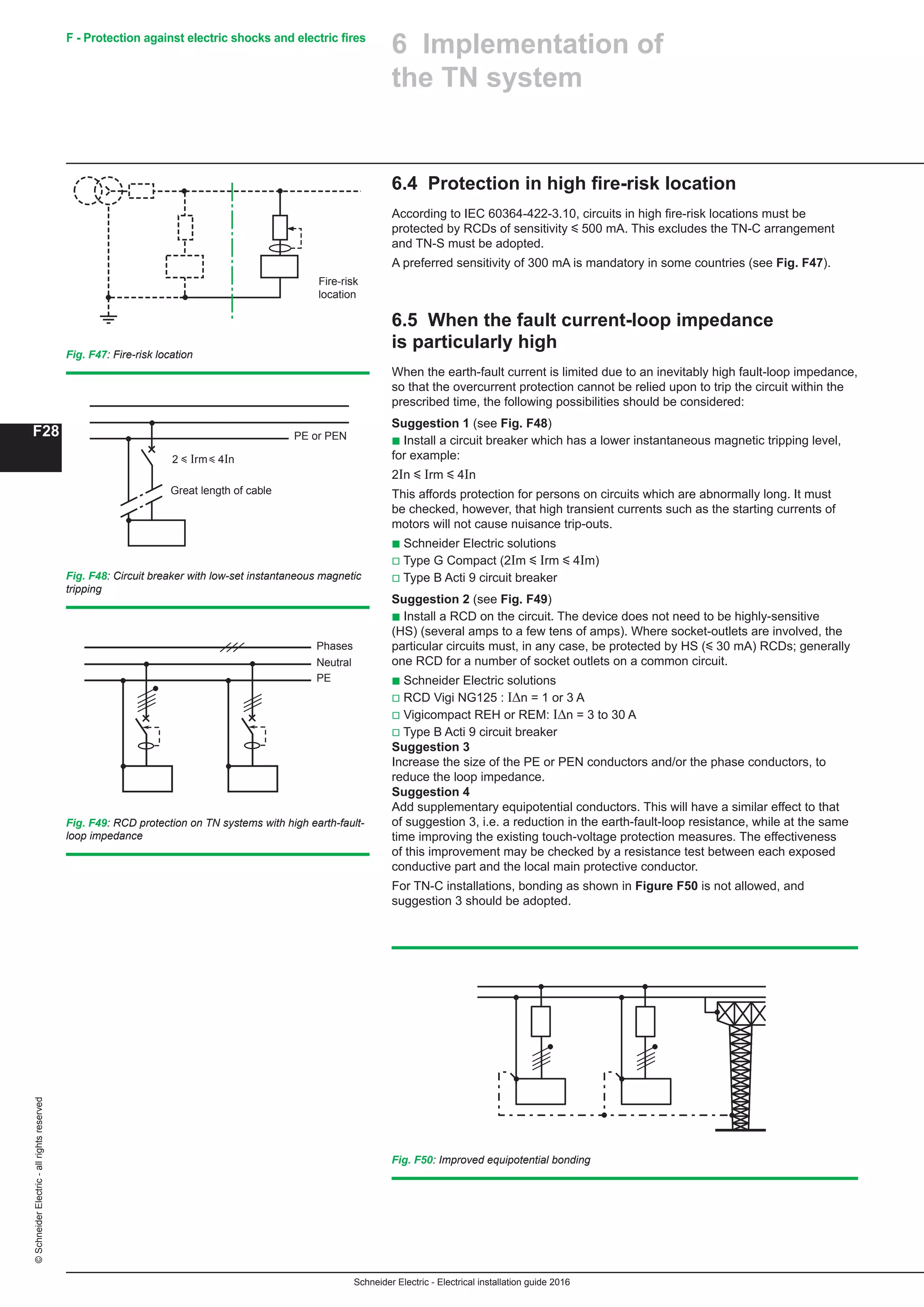 Schneider Electric - Electrical installation guide 2016
F28
©SchneiderElectric-allrightsreserved F - Protection against electric shocks and electric fires
6.4 Protection in high fire-risk location
According to IEC 60364-422-3.10, circuits in high fire-risk locations must be
protected by RCDs of sensitivity y 500 mA. This excludes the TN-C arrangement
and TN-S must be adopted.
A preferred sensitivity of 300 mA is mandatory in some countries (see Fig. F47).
6.5 When the fault current-loop impedance
is particularly high
When the earth-fault current is limited due to an inevitably high fault-loop impedance,
so that the overcurrent protection cannot be relied upon to trip the circuit within the
prescribed time, the following possibilities should be considered:
Suggestion 1 (see Fig. F48)
b Install a circuit breaker which has a lower instantaneous magnetic tripping level,
for example:
2In y Irm y 4In
This affords protection for persons on circuits which are abnormally long. It must
be checked, however, that high transient currents such as the starting currents of
motors will not cause nuisance trip-outs.
b Schneider Electric solutions
v Type G Compact (2Im y Irm y 4Im)
v Type B Acti 9 circuit breaker
Suggestion 2 (see Fig. F49)
b Install a RCD on the circuit. The device does not need to be highly-sensitive
(HS) (several amps to a few tens of amps). Where socket-outlets are involved, the
particular circuits must, in any case, be protected by HS (y 30 mA) RCDs; generally
one RCD for a number of socket outlets on a common circuit.
b Schneider Electric solutions
v RCD Vigi NG125 : IΔn = 1 or 3 A
v Vigicompact REH or REM: IΔn = 3 to 30 A
v Type B Acti 9 circuit breaker
Suggestion 3
Increase the size of the PE or PEN conductors and/or the phase conductors, to
reduce the loop impedance.
Suggestion 4
Add supplementary equipotential conductors. This will have a similar effect to that
of suggestion 3, i.e. a reduction in the earth-fault-loop resistance, while at the same
time improving the existing touch-voltage protection measures. The effectiveness
of this improvement may be checked by a resistance test between each exposed
conductive part and the local main protective conductor.
For TN-C installations, bonding as shown in Figure F50 is not allowed, and
suggestion 3 should be adopted.
Fig. F47: Fire-risk location
Fire-risk
location
Fig. F48: Circuit breaker with low-set instantaneous magnetic
tripping
2 y Irm y 4In
PE or PEN
Great length of cable
Fig. F49: RCD protection on TN systems with high earth-fault-
loop impedance
Fig. F50: Improved equipotential bonding
Phases
Neutral
PE
6 Implementation of
the TN system
 