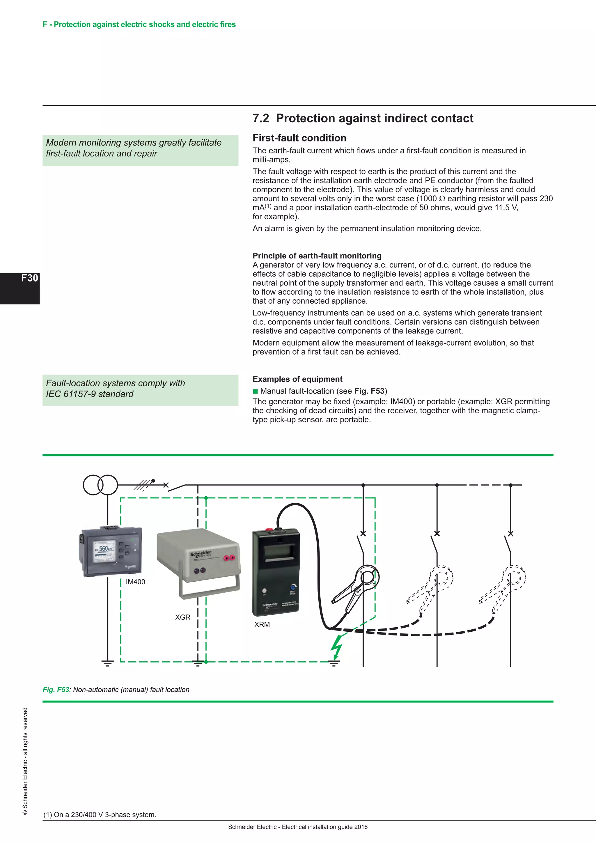 Schneider Electric - Electrical installation guide 2016
F30
©SchneiderElectric-allrightsreserved F - Protection against electric shocks and electric fires
7.2 Protection against indirect contact
First-fault condition
The earth-fault current which flows under a first-fault condition is measured in
milli-amps.
The fault voltage with respect to earth is the product of this current and the
resistance of the installation earth electrode and PE conductor (from the faulted
component to the electrode). This value of voltage is clearly harmless and could
amount to several volts only in the worst case (1000 Ω earthing resistor will pass 230
mA(1) and a poor installation earth-electrode of 50 ohms, would give 11.5 V,
for example).
An alarm is given by the permanent insulation monitoring device.
Principle of earth-fault monitoring
A generator of very low frequency a.c. current, or of d.c. current, (to reduce the
effects of cable capacitance to negligible levels) applies a voltage between the
neutral point of the supply transformer and earth. This voltage causes a small current
to flow according to the insulation resistance to earth of the whole installation, plus
that of any connected appliance.
Low-frequency instruments can be used on a.c. systems which generate transient
d.c. components under fault conditions. Certain versions can distinguish between
resistive and capacitive components of the leakage current.
Modern equipment allow the measurement of leakage-current evolution, so that
prevention of a first fault can be achieved.
Examples of equipment
b Manual fault-location (see Fig. F53)
The generator may be fixed (example: IM400) or portable (example: XGR permitting
the checking of dead circuits) and the receiver, together with the magnetic clamp-
type pick-up sensor, are portable.
Modern monitoring systems greatly facilitate
first-fault location and repair
(1) On a 230/400 V 3-phase system.
Fault-location systems comply with
IEC 61157-9 standard
Fig. F53: Non-automatic (manual) fault location
XGR
XRM
IM400
 