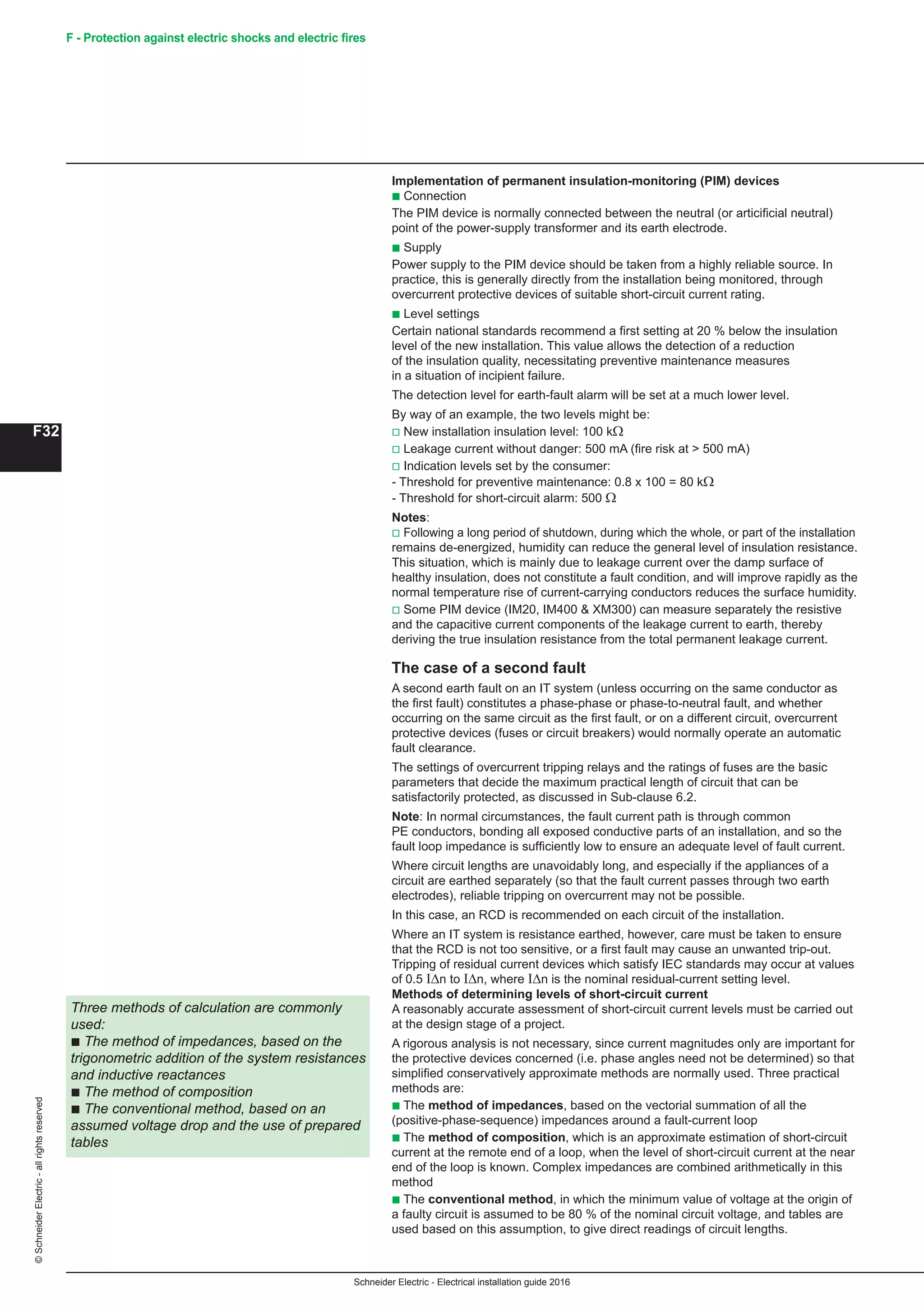 Schneider Electric - Electrical installation guide 2016
F32
©SchneiderElectric-allrightsreserved F - Protection against electric shocks and electric fires
Implementation of permanent insulation-monitoring (PIM) devices
b Connection
The PIM device is normally connected between the neutral (or articificial neutral)
point of the power-supply transformer and its earth electrode.
b Supply
Power supply to the PIM device should be taken from a highly reliable source. In
practice, this is generally directly from the installation being monitored, through
overcurrent protective devices of suitable short-circuit current rating.
b Level settings
Certain national standards recommend a first setting at 20 % below the insulation
level of the new installation. This value allows the detection of a reduction
of the insulation quality, necessitating preventive maintenance measures
in a situation of incipient failure.
The detection level for earth-fault alarm will be set at a much lower level.
By way of an example, the two levels might be:
v New installation insulation level: 100 kΩ
v Leakage current without danger: 500 mA (fire risk at  500 mA)
v Indication levels set by the consumer:
- Threshold for preventive maintenance: 0.8 x 100 = 80 kΩ
- Threshold for short-circuit alarm: 500 Ω
Notes:
v Following a long period of shutdown, during which the whole, or part of the installation
remains de-energized, humidity can reduce the general level of insulation resistance.
This situation, which is mainly due to leakage current over the damp surface of
healthy insulation, does not constitute a fault condition, and will improve rapidly as the
normal temperature rise of current-carrying conductors reduces the surface humidity.
v Some PIM device (IM20, IM400  XM300) can measure separately the resistive
and the capacitive current components of the leakage current to earth, thereby
deriving the true insulation resistance from the total permanent leakage current.
The case of a second fault
A second earth fault on an IT system (unless occurring on the same conductor as
the first fault) constitutes a phase-phase or phase-to-neutral fault, and whether
occurring on the same circuit as the first fault, or on a different circuit, overcurrent
protective devices (fuses or circuit breakers) would normally operate an automatic
fault clearance.
The settings of overcurrent tripping relays and the ratings of fuses are the basic
parameters that decide the maximum practical length of circuit that can be
satisfactorily protected, as discussed in Sub-clause 6.2.
Note: In normal circumstances, the fault current path is through common
PE conductors, bonding all exposed conductive parts of an installation, and so the
fault loop impedance is sufficiently low to ensure an adequate level of fault current.
Where circuit lengths are unavoidably long, and especially if the appliances of a
circuit are earthed separately (so that the fault current passes through two earth
electrodes), reliable tripping on overcurrent may not be possible.
In this case, an RCD is recommended on each circuit of the installation.
Where an IT system is resistance earthed, however, care must be taken to ensure
that the RCD is not too sensitive, or a first fault may cause an unwanted trip-out.
Tripping of residual current devices which satisfy IEC standards may occur at values
of 0.5 ΙΔn to ΙΔn, where ΙΔn is the nominal residual-current setting level.
Methods of determining levels of short-circuit current
A reasonably accurate assessment of short-circuit current levels must be carried out
at the design stage of a project.
A rigorous analysis is not necessary, since current magnitudes only are important for
the protective devices concerned (i.e. phase angles need not be determined) so that
simplified conservatively approximate methods are normally used. Three practical
methods are:
b The method of impedances, based on the vectorial summation of all the
(positive-phase-sequence) impedances around a fault-current loop
b The method of composition, which is an approximate estimation of short-circuit
current at the remote end of a loop, when the level of short-circuit current at the near
end of the loop is known. Complex impedances are combined arithmetically in this
method
b The conventional method, in which the minimum value of voltage at the origin of
a faulty circuit is assumed to be 80 % of the nominal circuit voltage, and tables are
used based on this assumption, to give direct readings of circuit lengths.
Three methods of calculation are commonly
used:
b The method of impedances, based on the
trigonometric addition of the system resistances
and inductive reactances
b The method of composition
b The conventional method, based on an
assumed voltage drop and the use of prepared
tables
 