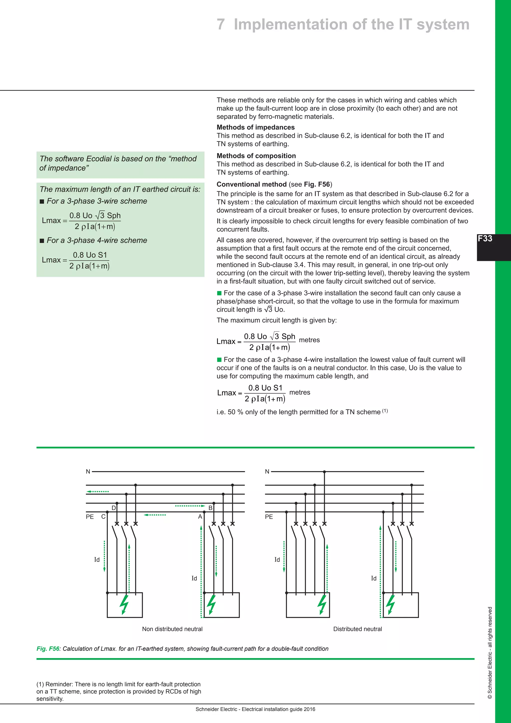 Schneider Electric - Electrical installation guide 2016
F33
©SchneiderElectric-allrightsreserved
7 Implementation of the IT system
These methods are reliable only for the cases in which wiring and cables which
make up the fault-current loop are in close proximity (to each other) and are not
separated by ferro-magnetic materials.
Methods of impedances
This method as described in Sub-clause 6.2, is identical for both the IT and
TN systems of earthing.
Methods of composition
This method as described in Sub-clause 6.2, is identical for both the IT and
TN systems of earthing.
Conventional method (see Fig. F56)
The principle is the same for an IT system as that described in Sub-clause 6.2 for a
TN system : the calculation of maximum circuit lengths which should not be exceeded
downstream of a circuit breaker or fuses, to ensure protection by overcurrent devices.
It is clearly impossible to check circuit lengths for every feasible combination of two
concurrent faults.
All cases are covered, however, if the overcurrent trip setting is based on the
assumption that a first fault occurs at the remote end of the circuit concerned,
while the second fault occurs at the remote end of an identical circuit, as already
mentioned in Sub-clause 3.4. This may result, in general, in one trip-out only
occurring (on the circuit with the lower trip-setting level), thereby leaving the system
in a first-fault situation, but with one faulty circuit switched out of service.
b For the case of a 3-phase 3-wire installation the second fault can only cause a
phase/phase short-circuit, so that the voltage to use in the formula for maximum
circuit length is 3 Uo.
The maximum circuit length is given by:
F - Protection against electric shock
7 Implementatio
These methods are reliable only for the
make up the fault-current loop are in clo
separated by ferro-magnetic materials.
Methods of impedances
This method as described in Sub-claus
TN systems of earthing.
Methods of composition
This method as described in Sub-claus
TN systems of earthing.
Conventional method (see Fig. F60 )
The principle is the same for an IT syste
TN system : the calculation of maximum
downstream of a circuit breaker or fuses
It is clearly impossible to check circuit le
concurrent faults.
All cases are covered, however, if the o
assumption that a first fault occurs at th
the second fault occurs at the remote e
mentioned in Sub-clause 3.4. This may
occurring (on the circuit with the lower t
in a first-fault situation, but with one fau
c For the case of a 3-phase 3-wire insta
phase/phase short-circuit, so that the vo
circuit length is e Uo.
The maximum circuit length is given by
L
a m
max
0.8 Uo 3 Sph
2
=
+( )ρI 1
metres
c For the case of a 3-phase 4-wire insta
occur if one of the faults is on a neutral
use for computing the maximum cable l
L
a m
max
0.8 Uo S1
2
=
+( )ρI 1
metres
i.e. 50% only of the length permitted for
The software Ecodial is based on the “method
of impedance”
The maximum length of an IT earthed circuit is:
c For a 3-phase 3-wire scheme
L
a m
max
0.8 Uo 3 Sph
2
=
+( )ρI 1
c For a 3-phase 4-wire scheme
L
a m
max
0.8 Uo S1
2
=
+( )ρI 1
Id
PE C
D
Id
A
B
N
Id
PE
N
metres
b For the case of a 3-phase 4-wire installation the lowest value of fault current will
occur if one of the faults is on a neutral conductor. In this case, Uo is the value to
use for computing the maximum cable length, and
F - Protection against electric shock
7 Implementatio
These methods are reliable only for the
make up the fault-current loop are in clo
separated by ferro-magnetic materials.
Methods of impedances
This method as described in Sub-claus
TN systems of earthing.
Methods of composition
This method as described in Sub-claus
TN systems of earthing.
Conventional method (see Fig. F60 )
The principle is the same for an IT syst
TN system : the calculation of maximum
downstream of a circuit breaker or fuses
It is clearly impossible to check circuit l
concurrent faults.
All cases are covered, however, if the o
assumption that a first fault occurs at th
the second fault occurs at the remote e
mentioned in Sub-clause 3.4. This may
occurring (on the circuit with the lower t
in a first-fault situation, but with one fau
c For the case of a 3-phase 3-wire insta
phase/phase short-circuit, so that the v
circuit length is e Uo.
The maximum circuit length is given by
L
a m
max
0.8 Uo 3 Sph
2
=
+( )ρI 1
metres
c For the case of a 3-phase 4-wire insta
occur if one of the faults is on a neutral
use for computing the maximum cable
L
a m
max
0.8 Uo S1
2
=
+( )ρI 1
metres
i.e. 50% only of the length permitted for
The software Ecodial is based on the “method
of impedance”
The maximum length of an IT earthed circuit is:
c For a 3-phase 3-wire scheme
L
a m
max
0.8 Uo 3 Sph
2
=
+( )ρI 1
c For a 3-phase 4-wire scheme
L
a m
max
0.8 Uo S1
2
=
+( )ρI 1
Id
PE C
D
Id
A
B
N
Id
PE
N
metres
i.e. 50 % only of the length permitted for a TN scheme (1)
The software Ecodial is based on the “method
of impedance”
The maximum length of an IT earthed circuit is:
b For a 3-phase 3-wire scheme
L
a m
max
0.8 Uo 3 Sph
2
=
+( )ρΙ 1
L
a m
max
0.8 Uo S1
2
=
+( )ρΙ 1
b For a 3-phase 4-wire scheme
L
a m
max
0.8 Uo 3 Sph
2
=
+( )ρΙ 1
L
a m
max
0.8 Uo S1
2
=
+( )ρΙ 1
(1) Reminder: There is no length limit for earth-fault protection
on a TT scheme, since protection is provided by RCDs of high
sensitivity.
Fig. F56: Calculation of Lmax. for an IT-earthed system, showing fault-current path for a double-fault condition
Id
PE
Non distributed neutral
C
D
Id
A
B
N
Id
PE
Distributed neutral
Id
N
 
