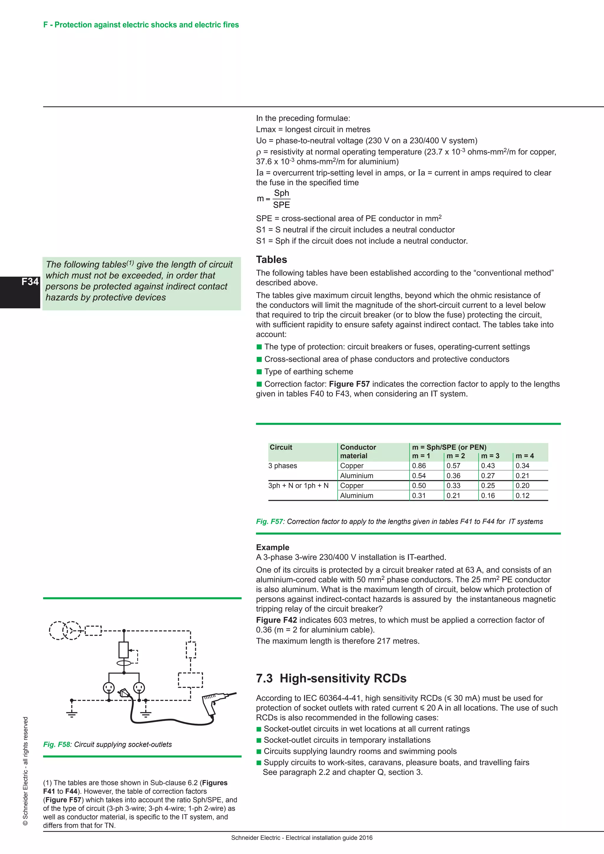 Schneider Electric - Electrical installation guide 2016
F34
©SchneiderElectric-allrightsreserved F - Protection against electric shocks and electric fires
(1) The tables are those shown in Sub-clause 6.2 (Figures
F41 to F44). However, the table of correction factors
(Figure F57) which takes into account the ratio Sph/SPE, and
of the type of circuit (3-ph 3-wire; 3-ph 4-wire; 1-ph 2-wire) as
well as conductor material, is specific to the IT system, and
differs from that for TN.
In the preceding formulae:
Lmax = longest circuit in metres
Uo = phase-to-neutral voltage (230 V on a 230/400 V system)
ρ = resistivity at normal operating temperature (23.7 x 10-3 ohms-mm2/m for copper,
37.6 x 10-3 ohms-mm2/m for aluminium)
Ia = overcurrent trip-setting level in amps, or Ia = current in amps required to clear
the fuse in the specified time
F36
F - Protection against electric shock
(1) The tables are those shown in Sub-clause 6.2 (Figures F45
to F48). However, the table of correction factors (Figure F61)
which takes into account the ratio Sph/SPE, and of the type of
circuit (3-ph 3-wire; 3-ph 4-wire; 1-ph 2-wire) as well as
conductor material, is specific to the IT system, and differs
from that for TN.
In the preceding formulae:
Lmax = longest circuit in metres
Uo = phase-to-neutral voltage (230 V on a 230/400 V system)
ρ = resistivity at normal operating temperature (22.5 x 10-3 ohms-mm2/m for copper,
36 x 10-3 ohms-mm2/m for aluminium)
Ia = overcurrent trip-setting level in amps, or Ia = current in amps required to clear
the fuse in the specified time
m
Sph
SPE
=
SPE = cross-sectional area of PE conductor in mm2
S1 = S neutral if the circuit includes a neutral conductor
S1 = Sph if the circuit does not include a neutral conductor
Tables
The following tables have been established according to the “conventional method”
described above.
The tables give maximum circuit lengths, beyond which the ohmic resistance of the
conductors will limit the magnitude of the short-circuit current to a level below that
required to trip the circuit breaker (or to blow the fuse) protecting the circuit, with
sufficient rapidity to ensure safety against indirect contact. The tables take into
account:
c The type of protection: circuit breakers or fuses, operating-current settings
c Cross-sectional area of phase conductors and protective conductors
c Type of earthing scheme
c Correction factor: Figure F61 indicates the correction factor to apply to the lengths
given in tables F44 to F47, when considering an IT system
The following tables(1) give the length of circuit
which must not be exceeded, in order that
persons be protected against indirect contact
hazards by protective devices
Fig. F61 : Correction factor to apply to the lengths given in tables F45 to F48 for TN systems
Circuit Conductor m = Sph/SPE (or PEN)
material m = 1 m = 2 m = 3 m = 4
3 phases Copper 0.86 0.57 0.43 0.34
Aluminium 0.54 0.36 0.27 0.21
3ph + N or 1ph + N Copper 0.50 0.33 0.25 0.20
Aluminium 0.31 0.21 0.16 0.12
Example
A 3-phase 3-wire 230/400 V installation is IT-earthed.
One of its circuits is protected by a circuit breaker rated at 63 A, and consists of an
aluminium-cored cable with 50 mm2 phase conductors. The 25 mm2 PE conductor is
also aluminum. What is the maximum length of circuit, below which protection of
persons against indirect-contact hazards is assured by the instantaneous magnetic
tripping relay of the circuit breaker?
Figure F46 indicates 603 metres, to which must be applied a correction factor of 0.36
(m = 2 for aluminium cable).
The maximum length is therefore 217 metres.
7.3 High-sensitivity RCDs
IEC 60364-4-471 strongly recommends the use of a RCD of high sensitivity (i 30 mA)
in the following cases (see Fig. F62 ):
c Socket-outlet circuits for rated currents of i 32 A at any location(2)
c Socket-outlet circuits in wet locations at all current ratings (2)
c Socket-outlet circuits in temporary installations (2)
c Circuits supplying laundry rooms and swimming pools (2)
c Supply circuits to work-sites, caravans, pleasure boats, and travelling fairs (2)
This protection may be for individual circuits or for groups of circuits:
c Strongly recommended for circuits of socket outlets u 20 A (mandatory if they are
expected to supply portable equipment for outdoor use)
c In some countries, this requirement is mandatory for all socket-outlet circuits
rated i 32 A. It is also recommended to limit the number of socket-outlet protected
by a RCD (e.g. 10 socket-outlets for a RCD)
Fig. F62 : Circuit supplying socket-outlets
7 Implementation of the IT system
SPE = cross-sectional area of PE conductor in mm2
S1 = S neutral if the circuit includes a neutral conductor
S1 = Sph if the circuit does not include a neutral conductor.
Tables
The following tables have been established according to the “conventional method”
described above.
The tables give maximum circuit lengths, beyond which the ohmic resistance of
the conductors will limit the magnitude of the short-circuit current to a level below
that required to trip the circuit breaker (or to blow the fuse) protecting the circuit,
with sufficient rapidity to ensure safety against indirect contact. The tables take into
account:
b The type of protection: circuit breakers or fuses, operating-current settings
b Cross-sectional area of phase conductors and protective conductors
b Type of earthing scheme
b Correction factor: Figure F57 indicates the correction factor to apply to the lengths
given in tables F40 to F43, when considering an IT system.
The following tables(1) give the length of circuit
which must not be exceeded, in order that
persons be protected against indirect contact
hazards by protective devices
Fig. F57: Correction factor to apply to the lengths given in tables F41 to F44 for IT systems
Circuit Conductor m = Sph/SPE (or PEN)
material m = 1 m = 2 m = 3 m = 4
3 phases Copper 0.86 0.57 0.43 0.34
Aluminium 0.54 0.36 0.27 0.21
3ph + N or 1ph + N Copper 0.50 0.33 0.25 0.20
Aluminium 0.31 0.21 0.16 0.12
Example
A 3-phase 3-wire 230/400 V installation is IT-earthed.
One of its circuits is protected by a circuit breaker rated at 63 A, and consists of an
aluminium-cored cable with 50 mm2 phase conductors. The 25 mm2 PE conductor
is also aluminum. What is the maximum length of circuit, below which protection of
persons against indirect-contact hazards is assured by the instantaneous magnetic
tripping relay of the circuit breaker?
Figure F42 indicates 603 metres, to which must be applied a correction factor of
0.36 (m = 2 for aluminium cable).
The maximum length is therefore 217 metres.
7.3 High-sensitivity RCDs
According to IEC 60364-4-41, high sensitivity RCDs (y 30 mA) must be used for
protection of socket outlets with rated current y 20 A in all locations. The use of such
RCDs is also recommended in the following cases:
b Socket-outlet circuits in wet locations at all current ratings
b Socket-outlet circuits in temporary installations
b Circuits supplying laundry rooms and swimming pools
b Supply circuits to work-sites, caravans, pleasure boats, and travelling fairs
See paragraph 2.2 and chapter Q, section 3.
Fig. F58: Circuit supplying socket-outlets
 
