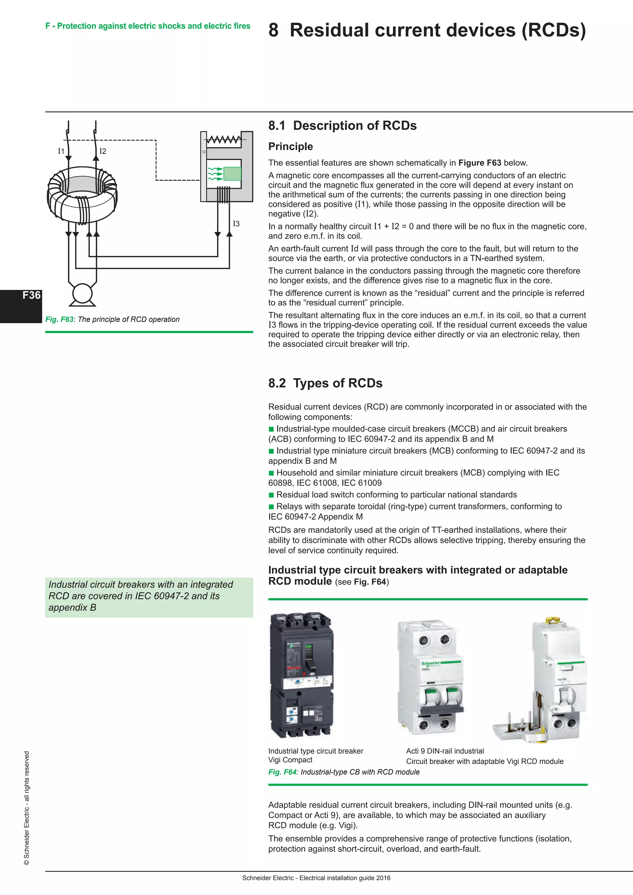 Schneider Electric - Electrical installation guide 2016
F36
©SchneiderElectric-allrightsreserved F - Protection against electric shocks and electric fires
Fig. F64: Industrial-type CB with RCD module
8.1 Description of RCDs
Principle
The essential features are shown schematically in Figure F63 below.
A magnetic core encompasses all the current-carrying conductors of an electric
circuit and the magnetic flux generated in the core will depend at every instant on
the arithmetical sum of the currents; the currents passing in one direction being
considered as positive (Ι1), while those passing in the opposite direction will be
negative (Ι2).
In a normally healthy circuit Ι1 + Ι2 = 0 and there will be no flux in the magnetic core,
and zero e.m.f. in its coil.
An earth-fault current Ιd will pass through the core to the fault, but will return to the
source via the earth, or via protective conductors in a TN-earthed system.
The current balance in the conductors passing through the magnetic core therefore
no longer exists, and the difference gives rise to a magnetic flux in the core.
The difference current is known as the “residual” current and the principle is referred
to as the “residual current” principle.
The resultant alternating flux in the core induces an e.m.f. in its coil, so that a current
I3 flows in the tripping-device operating coil. If the residual current exceeds the value
required to operate the tripping device either directly or via an electronic relay, then
the associated circuit breaker will trip.
8.2 Types of RCDs
Residual current devices (RCD) are commonly incorporated in or associated with the
following components:
b Industrial-type moulded-case circuit breakers (MCCB) and air circuit breakers
(ACB) conforming to IEC 60947-2 and its appendix B and M
b Industrial type miniature circuit breakers (MCB) conforming to IEC 60947-2 and its
appendix B and M
b Household and similar miniature circuit breakers (MCB) complying with IEC
60898, IEC 61008, IEC 61009
b Residual load switch conforming to particular national standards
b Relays with separate toroidal (ring-type) current transformers, conforming to
IEC 60947-2 Appendix M
RCDs are mandatorily used at the origin of TT-earthed installations, where their
ability to discriminate with other RCDs allows selective tripping, thereby ensuring the
level of service continuity required.
Industrial type circuit breakers with integrated or adaptable
RCD module (see Fig. F64)Industrial circuit breakers with an integrated
RCD are covered in IEC 60947-2 and its
appendix B
Industrial type circuit breaker
Vigi Compact
Acti 9 DIN-rail industrial
Circuit breaker with adaptable Vigi RCD module
Adaptable residual current circuit breakers, including DIN-rail mounted units (e.g.
Compact or Acti 9), are available, to which may be associated an auxiliary
RCD module (e.g. Vigi).
The ensemble provides a comprehensive range of protective functions (isolation,
protection against short-circuit, overload, and earth-fault.
8 Residual current devices (RCDs)
Fig. F63: The principle of RCD operation
I1 I2
I3
 