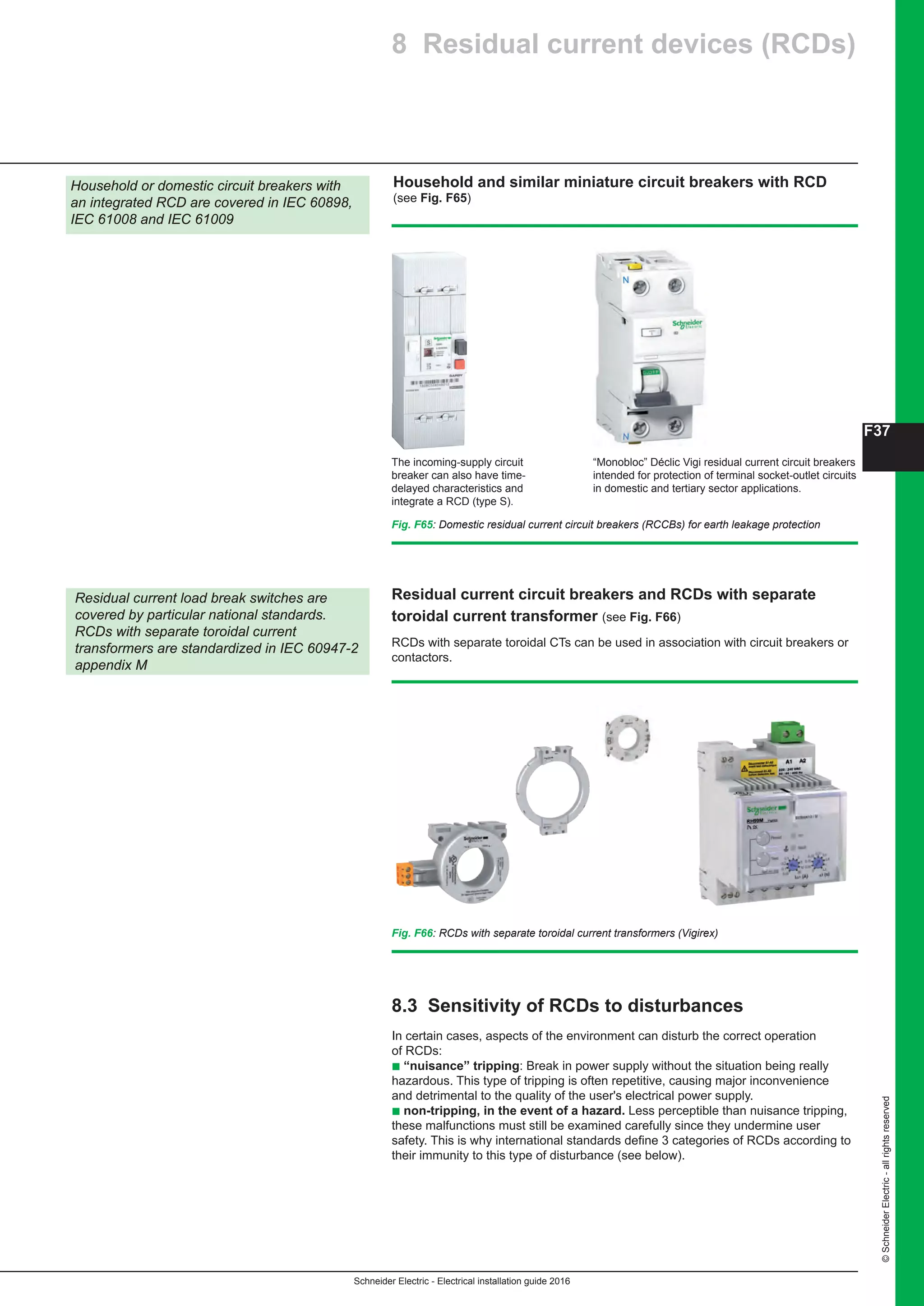 Schneider Electric - Electrical installation guide 2016
F37
©SchneiderElectric-allrightsreserved
Fig. F65: Domestic residual current circuit breakers (RCCBs) for earth leakage protection
Household or domestic circuit breakers with
an integrated RCD are covered in IEC 60898,
IEC 61008 and IEC 61009
The incoming-supply circuit
breaker can also have time-
delayed characteristics and
integrate a RCD (type S).
“Monobloc” Déclic Vigi residual current circuit breakers
intended for protection of terminal socket-outlet circuits
in domestic and tertiary sector applications.
RCDs with separate toroidal CTs can be used in association with circuit breakers or
contactors.
Residual current circuit breakers and RCDs with separate
toroidal current transformer (see Fig. F66)
Residual current load break switches are
covered by particular national standards.
RCDs with separate toroidal current
transformers are standardized in IEC 60947-2
appendix M
Fig. F66: RCDs with separate toroidal current transformers (Vigirex)
Household and similar miniature circuit breakers with RCD
(see Fig. F65)
8 Residual current devices (RCDs)
8.3 Sensitivity of RCDs to disturbances
In certain cases, aspects of the environment can disturb the correct operation
of RCDs:
b “nuisance” tripping: Break in power supply without the situation being really
hazardous. This type of tripping is often repetitive, causing major inconvenience
and detrimental to the quality of the user's electrical power supply.
b non-tripping, in the event of a hazard. Less perceptible than nuisance tripping,
these malfunctions must still be examined carefully since they undermine user
safety. This is why international standards define 3 categories of RCDs according to
their immunity to this type of disturbance (see below).
 