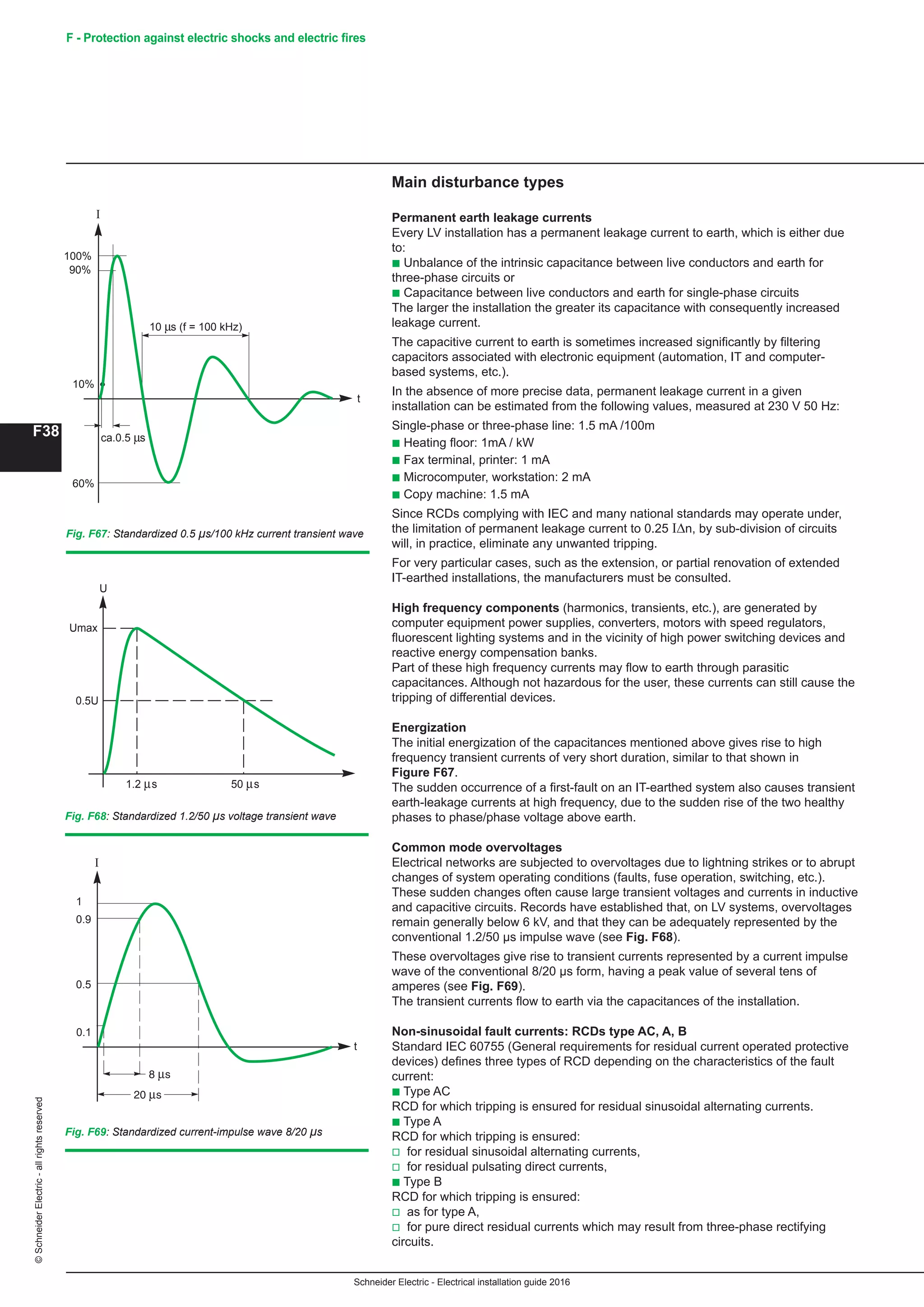 Schneider Electric - Electrical installation guide 2016
F38
©SchneiderElectric-allrightsreserved F - Protection against electric shocks and electric fires
t
1.2 s 50 s
0.5U
U
Umax
Fig. F68: Standardized 1.2/50 µs voltage transient wave
t
0.5
0.9
1
0.1
I
Fig. F69: Standardized current-impulse wave 8/20 µs
10 s (f = 100 kHz)
t
100%
I
90%
10%
ca.0.5 s
60%
Fig. F67: Standardized 0.5 µs/100 kHz current transient wave
Main disturbance types
Permanent earth leakage currents
Every LV installation has a permanent leakage current to earth, which is either due
to:
b Unbalance of the intrinsic capacitance between live conductors and earth for
three-phase circuits or
b Capacitance between live conductors and earth for single-phase circuits
The larger the installation the greater its capacitance with consequently increased
leakage current.
The capacitive current to earth is sometimes increased significantly by filtering
capacitors associated with electronic equipment (automation, IT and computer-
based systems, etc.).
In the absence of more precise data, permanent leakage current in a given
installation can be estimated from the following values, measured at 230 V 50 Hz:
Single-phase or three-phase line: 1.5 mA /100m
b Heating floor: 1mA / kW
b Fax terminal, printer: 1 mA
b Microcomputer, workstation: 2 mA
b Copy machine: 1.5 mA
Since RCDs complying with IEC and many national standards may operate under,
the limitation of permanent leakage current to 0.25 IΔn, by sub-division of circuits
will, in practice, eliminate any unwanted tripping.
For very particular cases, such as the extension, or partial renovation of extended
IT-earthed installations, the manufacturers must be consulted.
High frequency components (harmonics, transients, etc.), are generated by
computer equipment power supplies, converters, motors with speed regulators,
fluorescent lighting systems and in the vicinity of high power switching devices and
reactive energy compensation banks.
Part of these high frequency currents may flow to earth through parasitic
capacitances. Although not hazardous for the user, these currents can still cause the
tripping of differential devices.
Energization
The initial energization of the capacitances mentioned above gives rise to high
frequency transient currents of very short duration, similar to that shown in
Figure F67.
The sudden occurrence of a first-fault on an IT-earthed system also causes transient
earth-leakage currents at high frequency, due to the sudden rise of the two healthy
phases to phase/phase voltage above earth.
Common mode overvoltages
Electrical networks are subjected to overvoltages due to lightning strikes or to abrupt
changes of system operating conditions (faults, fuse operation, switching, etc.).
These sudden changes often cause large transient voltages and currents in inductive
and capacitive circuits. Records have established that, on LV systems, overvoltages
remain generally below 6 kV, and that they can be adequately represented by the
conventional 1.2/50 μs impulse wave (see Fig. F68).
These overvoltages give rise to transient currents represented by a current impulse
wave of the conventional 8/20 μs form, having a peak value of several tens of
amperes (see Fig. F69).
The transient currents flow to earth via the capacitances of the installation.
Non-sinusoidal fault currents: RCDs type AC, A, B
Standard IEC 60755 (General requirements for residual current operated protective
devices) defines three types of RCD depending on the characteristics of the fault
current:
b Type AC
RCD for which tripping is ensured for residual sinusoidal alternating currents.
b Type A
RCD for which tripping is ensured:
v for residual sinusoidal alternating currents,
v for residual pulsating direct currents,
b Type B
RCD for which tripping is ensured:
v as for type A,
v for pure direct residual currents which may result from three-phase rectifying
circuits.
 