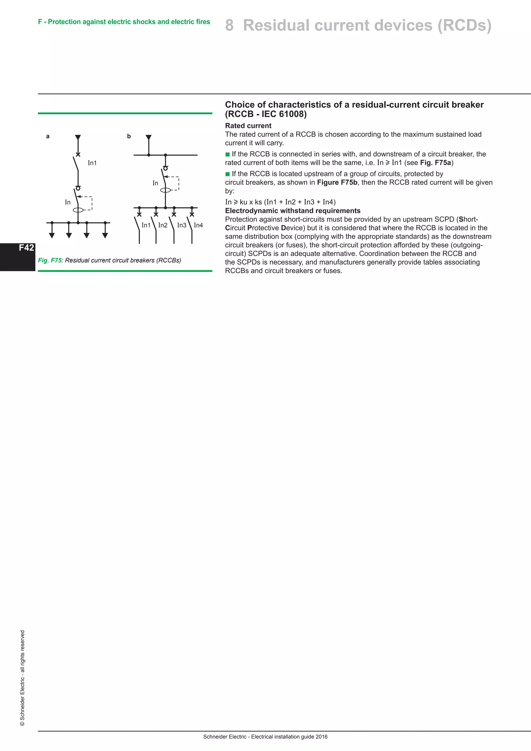 Schneider Electric - Electrical installation guide 2016
F42
©SchneiderElectric-allrightsreserved F - Protection against electric shocks and electric fires
Choice of characteristics of a residual-current circuit breaker
(RCCB - IEC 61008)
Rated current
The rated current of a RCCB is chosen according to the maximum sustained load
current it will carry.
b If the RCCB is connected in series with, and downstream of a circuit breaker, the
rated current of both items will be the same, i.e. In u In1 (see Fig. F75a)
b If the RCCB is located upstream of a group of circuits, protected by
circuit breakers, as shown in Figure F75b, then the RCCB rated current will be given
by:
In u ku x ks (In1 + In2 + In3 + In4)
Electrodynamic withstand requirements
Protection against short-circuits must be provided by an upstream SCPD (Short-
Circuit Protective Device) but it is considered that where the RCCB is located in the
same distribution box (complying with the appropriate standards) as the downstream
circuit breakers (or fuses), the short-circuit protection afforded by these (outgoing-
circuit) SCPDs is an adequate alternative. Coordination between the RCCB and
the SCPDs is necessary, and manufacturers generally provide tables associating
RCCBs and circuit breakers or fuses.
Fig. F75: Residual current circuit breakers (RCCBs)
In1
In1 In2 In3 In4
In
In
a b
8 Residual current devices (RCDs)
 