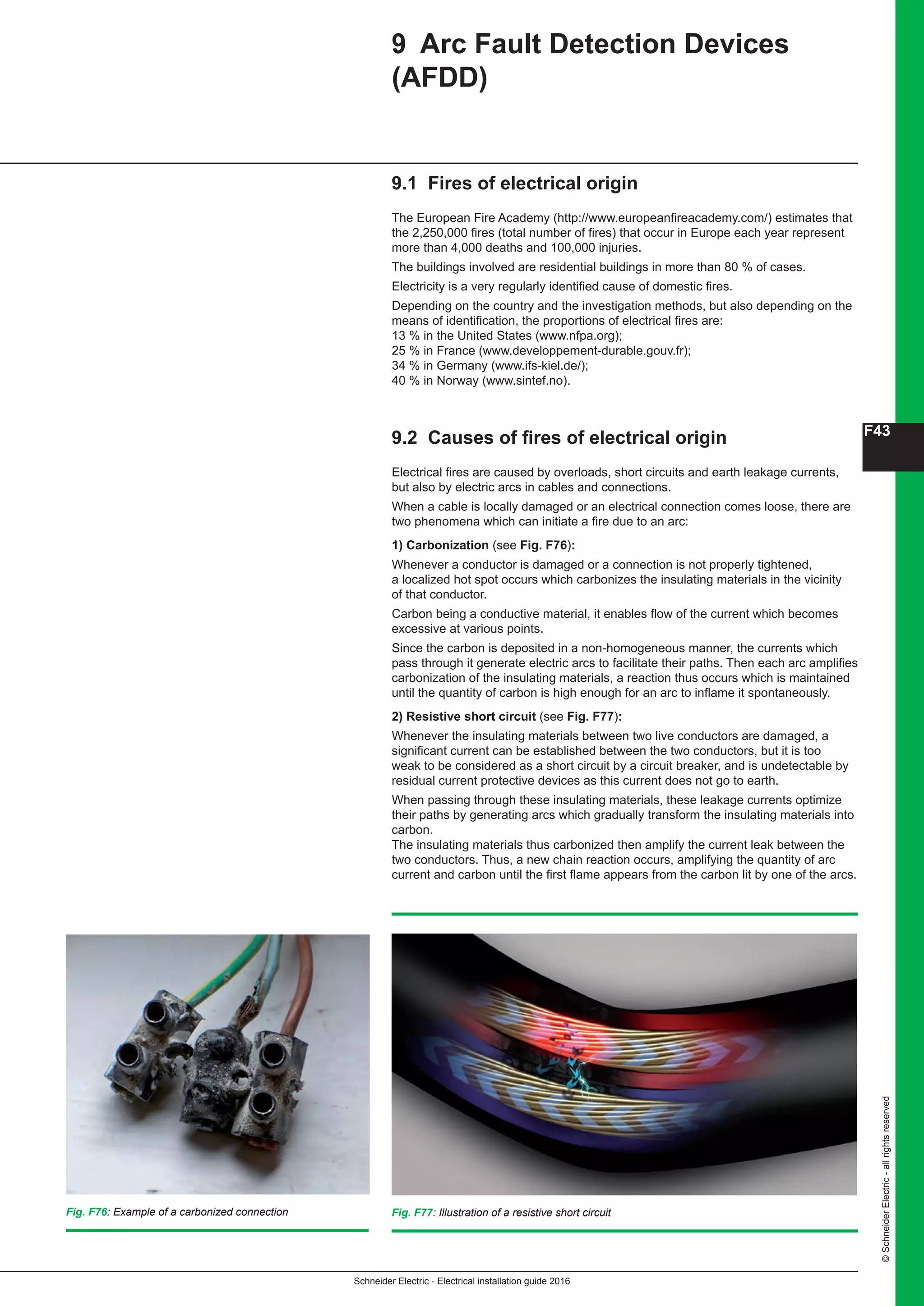 Schneider Electric - Electrical installation guide 2016
F43
©SchneiderElectric-allrightsreserved
Fig. F77: Illustration of a resistive short circuit
9.1 Fires of electrical origin
The European Fire Academy (http://www.europeanfireacademy.com/) estimates that
the 2,250,000 fires (total number of fires) that occur in Europe each year represent
more than 4,000 deaths and 100,000 injuries.
The buildings involved are residential buildings in more than 80 % of cases.
Electricity is a very regularly identified cause of domestic fires.
Depending on the country and the investigation methods, but also depending on the
means of identification, the proportions of electrical fires are:
13 % in the United States (www.nfpa.org);
25 % in France (www.developpement-durable.gouv.fr);
34 % in Germany (www.ifs-kiel.de/);
40 % in Norway (www.sintef.no).
9.2 Causes of fires of electrical origin
Electrical fires are caused by overloads, short circuits and earth leakage currents,
but also by electric arcs in cables and connections.
When a cable is locally damaged or an electrical connection comes loose, there are
two phenomena which can initiate a fire due to an arc:
1) Carbonization (see Fig. F76):
Whenever a conductor is damaged or a connection is not properly tightened,
a localized hot spot occurs which carbonizes the insulating materials in the vicinity
of that conductor.
Carbon being a conductive material, it enables flow of the current which becomes
excessive at various points.
Since the carbon is deposited in a non-homogeneous manner, the currents which
pass through it generate electric arcs to facilitate their paths. Then each arc amplifies
carbonization of the insulating materials, a reaction thus occurs which is maintained
until the quantity of carbon is high enough for an arc to inflame it spontaneously.
2) Resistive short circuit (see Fig. F77):
Whenever the insulating materials between two live conductors are damaged, a
significant current can be established between the two conductors, but it is too
weak to be considered as a short circuit by a circuit breaker, and is undetectable by
residual current protective devices as this current does not go to earth.
When passing through these insulating materials, these leakage currents optimize
their paths by generating arcs which gradually transform the insulating materials into
carbon.
The insulating materials thus carbonized then amplify the current leak between the
two conductors. Thus, a new chain reaction occurs, amplifying the quantity of arc
current and carbon until the first flame appears from the carbon lit by one of the arcs.
9 Arc Fault Detection Devices
(AFDD)
Fig. F76: Example of a carbonized connection
 