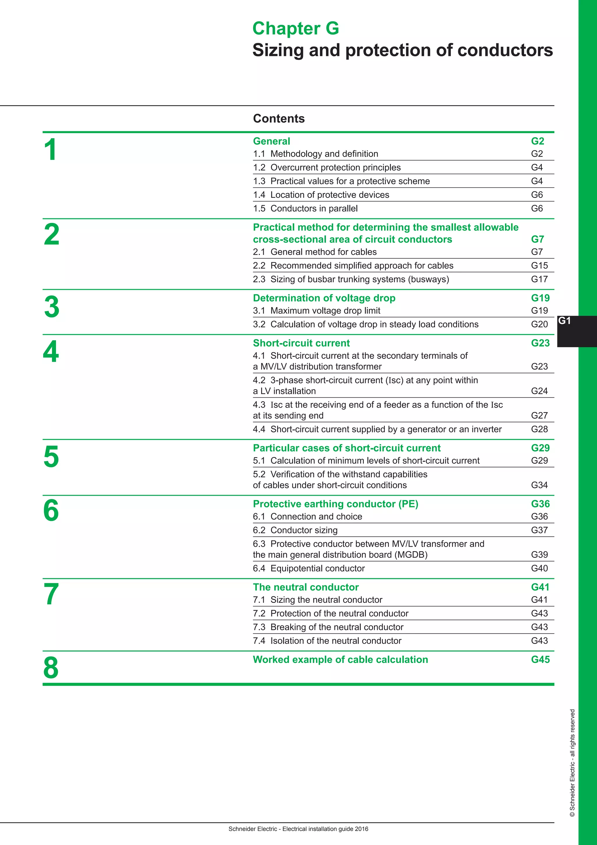 Schneider Electric - Electrical installation guide 2016
G1
©SchneiderElectric-allrightsreserved
Contents
General G2
1.1 Methodology and definition G2
1.2 Overcurrent protection principles G4
1.3 Practical values for a protective scheme G4
1.4 Location of protective devices G6
1.5 Conductors in parallel G6
Practical method for determining the smallest allowable
cross-sectional area of circuit conductors G7
2.1 General method for cables G7
2.2 Recommended simplified approach for cables G15
2.3 Sizing of busbar trunking systems (busways) G17
Determination of voltage drop G19
3.1 Maximum voltage drop limit G19
3.2 Calculation of voltage drop in steady load conditions G20
Short-circuit current G23
4.1 Short-circuit current at the secondary terminals of
a MV/LV distribution transformer G23
4.2 3-phase short-circuit current (Isc) at any point within
a LV installation G24
4.3 Isc at the receiving end of a feeder as a function of the Isc
at its sending end G27
4.4 Short-circuit current supplied by a generator or an inverter G28
Particular cases of short-circuit current G29
5.1 Calculation of minimum levels of short-circuit current G29
5.2 Verification of the withstand capabilities
of cables under short-circuit conditions G34
Protective earthing conductor (PE) G36
6.1 Connection and choice G36
6.2 Conductor sizing G37
6.3 Protective conductor between MV/LV transformer and
the main general distribution board (MGDB) G39
6.4 Equipotential conductor G40
The neutral conductor G41
7.1 Sizing the neutral conductor G41
7.2 Protection of the neutral conductor G43
7.3 Breaking of the neutral conductor G43
7.4 Isolation of the neutral conductor  G43
Worked example of cable calculation G45
Chapter G
Sizing and protection of conductors
1
2
3
4
5
6
7
8
 