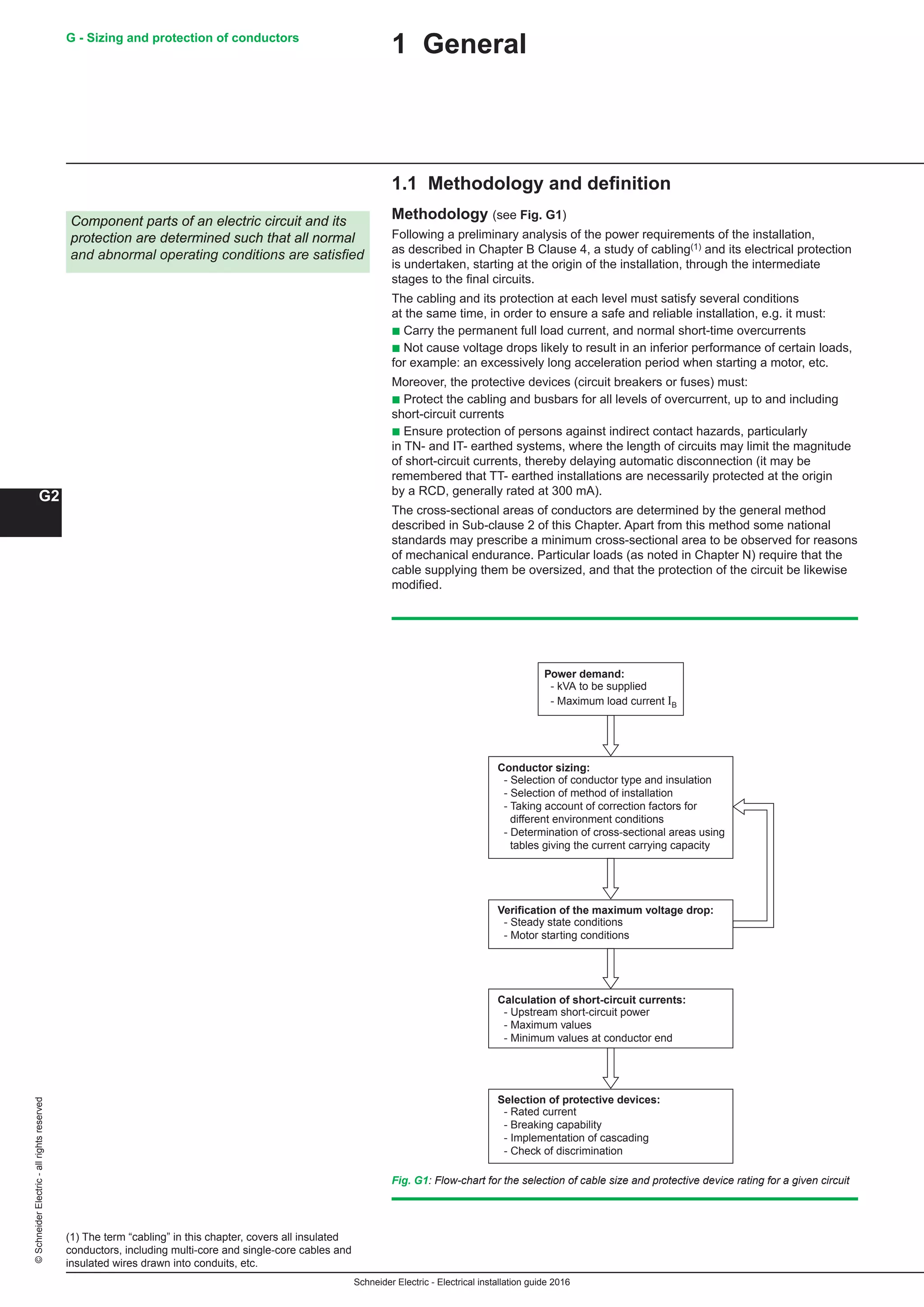 Schneider Electric - Electrical installation guide 2016
G - Sizing and protection of conductors
G2
©SchneiderElectric-allrightsreserved
1 General
1.1 Methodology and definition
Methodology (see Fig. G1)
Following a preliminary analysis of the power requirements of the installation,
as described in Chapter B Clause 4, a study of cabling(1) and its electrical protection
is undertaken, starting at the origin of the installation, through the intermediate
stages to the final circuits.
The cabling and its protection at each level must satisfy several conditions
at the same time, in order to ensure a safe and reliable installation, e.g. it must:
b Carry the permanent full load current, and normal short-time overcurrents
b Not cause voltage drops likely to result in an inferior performance of certain loads,
for example: an excessively long acceleration period when starting a motor, etc.
Moreover, the protective devices (circuit breakers or fuses) must:
b Protect the cabling and busbars for all levels of overcurrent, up to and including
short-circuit currents
b Ensure protection of persons against indirect contact hazards, particularly
in TN- and IT- earthed systems, where the length of circuits may limit the magnitude
of short-circuit currents, thereby delaying automatic disconnection (it may be
remembered that TT- earthed installations are necessarily protected at the origin
by a RCD, generally rated at 300 mA).
The cross-sectional areas of conductors are determined by the general method
described in Sub-clause 2 of this Chapter. Apart from this method some national
standards may prescribe a minimum cross-sectional area to be observed for reasons
of mechanical endurance. Particular loads (as noted in Chapter N) require that the
cable supplying them be oversized, and that the protection of the circuit be likewise
modified.
Fig. G1: Flow-chart for the selection of cable size and protective device rating for a given circuit
(1) The term “cabling” in this chapter, covers all insulated
conductors, including multi-core and single-core cables and
insulated wires drawn into conduits, etc.
Component parts of an electric circuit and its
protection are determined such that all normal
and abnormal operating conditions are satisfied
Power demand:
- kVA to be supplied
- Maximum load current IB
Conductor sizing:
- Selection of conductor type and insulation
- Selection of method of installation
- Taking account of correction factors for
different environment conditions
- Determination of cross-sectional areas using
tables giving the current carrying capacity
Verification of the maximum voltage drop:
- Steady state conditions
- Motor starting conditions
Calculation of short-circuit currents:
- Upstream short-circuit power
- Maximum values
- Minimum values at conductor end
Selection of protective devices:
- Rated current
- Breaking capability
- Implementation of cascading
- Check of discrimination
 