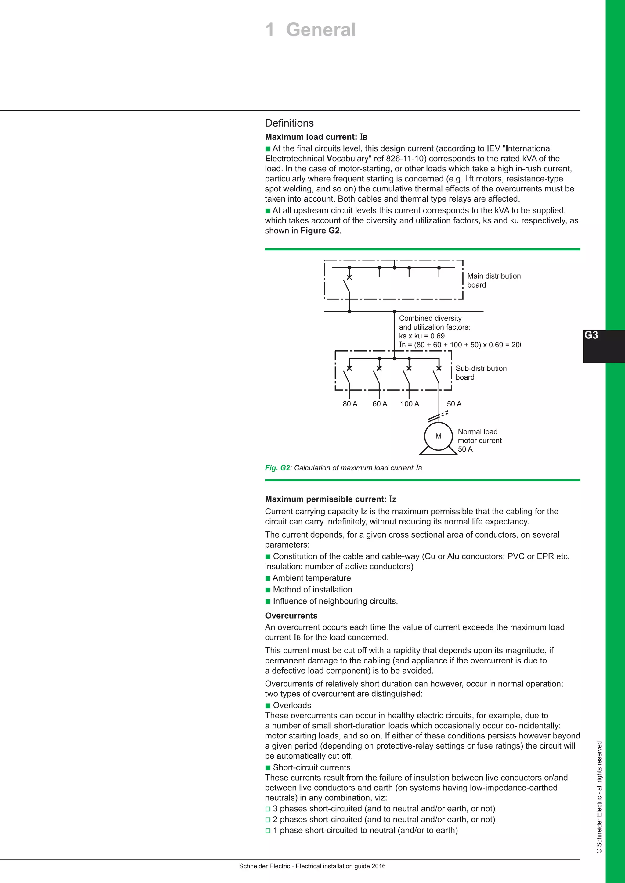 Schneider Electric - Electrical installation guide 2016
G3
©SchneiderElectric-allrightsreserved
Fig. G2: Calculation of maximum load current IB
Definitions
Maximum load current: IB
b At the final circuits level, this design current (according to IEV International
Electrotechnical Vocabulary ref 826-11-10) corresponds to the rated kVA of the
load. In the case of motor-starting, or other loads which take a high in-rush current,
particularly where frequent starting is concerned (e.g. lift motors, resistance-type
spot welding, and so on) the cumulative thermal effects of the overcurrents must be
taken into account. Both cables and thermal type relays are affected.
b At all upstream circuit levels this current corresponds to the kVA to be supplied,
which takes account of the diversity and utilization factors, ks and ku respectively, as
shown in Figure G2.
Main distribution
board
Sub-distribution
board
80 A 60 A 100 A
M
Normal load
motor current
50 A
Combined diversity
and utilization factors:
ks x ku = 0.69
IB = (80 + 60 + 100 + 50) x 0.69 = 200 A
50 A
Maximum permissible current: Iz
Current carrying capacity Iz is the maximum permissible that the cabling for the
circuit can carry indefinitely, without reducing its normal life expectancy.
The current depends, for a given cross sectional area of conductors, on several
parameters:
b Constitution of the cable and cable-way (Cu or Alu conductors; PVC or EPR etc.
insulation; number of active conductors)
b Ambient temperature
b Method of installation
b Influence of neighbouring circuits.
Overcurrents
An overcurrent occurs each time the value of current exceeds the maximum load
current IB for the load concerned.
This current must be cut off with a rapidity that depends upon its magnitude, if
permanent damage to the cabling (and appliance if the overcurrent is due to
a defective load component) is to be avoided.
Overcurrents of relatively short duration can however, occur in normal operation;
two types of overcurrent are distinguished:
b Overloads
These overcurrents can occur in healthy electric circuits, for example, due to
a number of small short-duration loads which occasionally occur co-incidentally:
motor starting loads, and so on. If either of these conditions persists however beyond
a given period (depending on protective-relay settings or fuse ratings) the circuit will
be automatically cut off.
b Short-circuit currents
These currents result from the failure of insulation between live conductors or/and
between live conductors and earth (on systems having low-impedance-earthed
neutrals) in any combination, viz:
v 3 phases short-circuited (and to neutral and/or earth, or not)
v 2 phases short-circuited (and to neutral and/or earth, or not)
v 1 phase short-circuited to neutral (and/or to earth)
1 General
 