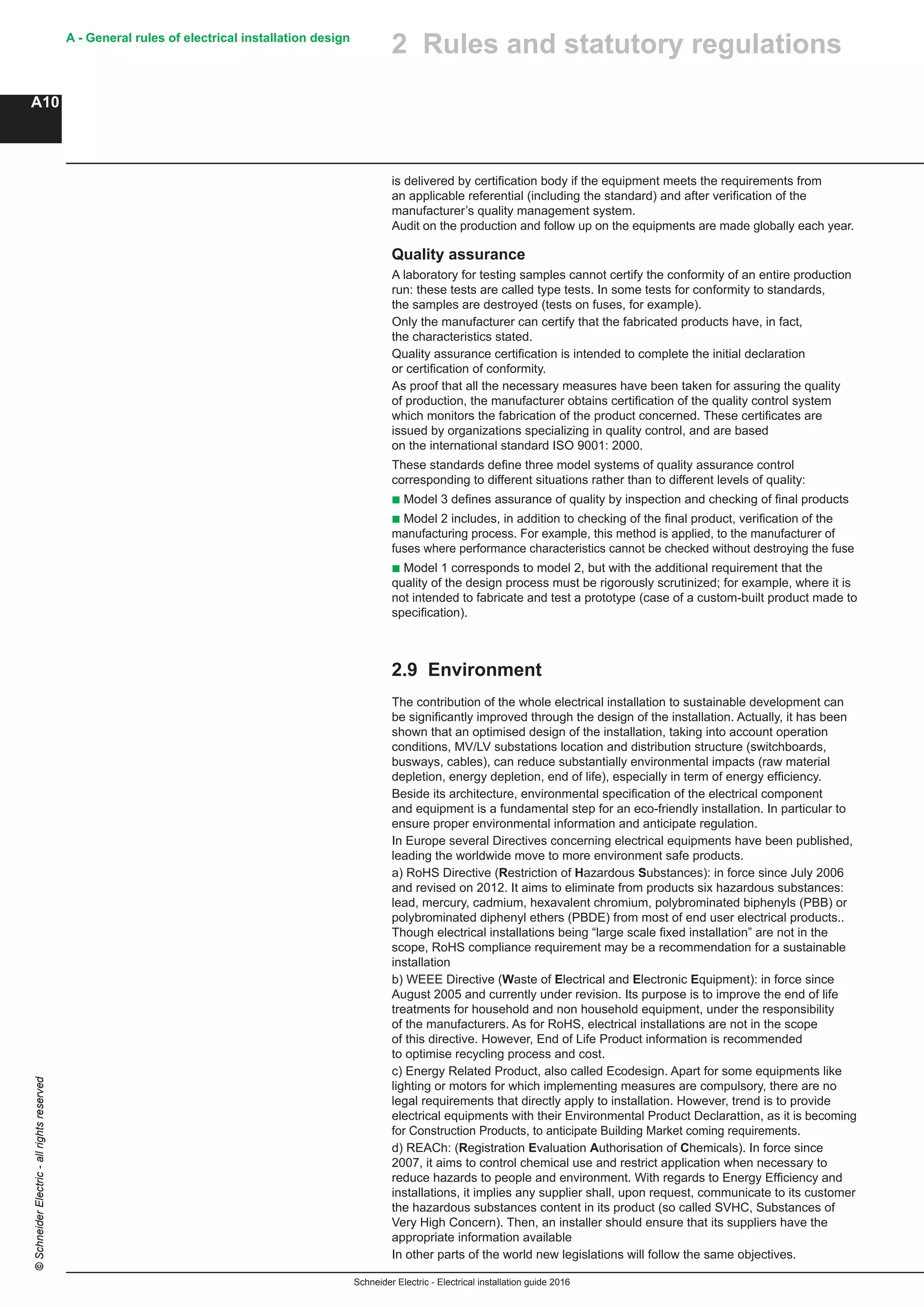 Schneider Electric - Electrical installation guide 2016
A - General rules of electrical installation design
A10
©SchneiderElectric-allrightsreserved
2 Rules and statutory regulations
is delivered by certification body if the equipment meets the requirements from
an applicable referential (including the standard) and after verification of the
manufacturer’s quality management system.
Audit on the production and follow up on the equipments are made globally each year.
Quality assurance
A laboratory for testing samples cannot certify the conformity of an entire production
run: these tests are called type tests. In some tests for conformity to standards,
the samples are destroyed (tests on fuses, for example).
Only the manufacturer can certify that the fabricated products have, in fact,
the characteristics stated.
Quality assurance certification is intended to complete the initial declaration
or certification of conformity.
As proof that all the necessary measures have been taken for assuring the quality
of production, the manufacturer obtains certification of the quality control system
which monitors the fabrication of the product concerned. These certificates are
issued by organizations specializing in quality control, and are based
on the international standard ISO 9001: 2000.
These standards define three model systems of quality assurance control
corresponding to different situations rather than to different levels of quality:
b Model 3 defines assurance of quality by inspection and checking of final products
b Model 2 includes, in addition to checking of the final product, verification of the
manufacturing process. For example, this method is applied, to the manufacturer of
fuses where performance characteristics cannot be checked without destroying the fuse
b Model 1 corresponds to model 2, but with the additional requirement that the
quality of the design process must be rigorously scrutinized; for example, where it is
not intended to fabricate and test a prototype (case of a custom-built product made to
specification).
2.9 Environment
The contribution of the whole electrical installation to sustainable development can
be significantly improved through the design of the installation. Actually, it has been
shown that an optimised design of the installation, taking into account operation
conditions, MV/LV substations location and distribution structure (switchboards,
busways, cables), can reduce substantially environmental impacts (raw material
depletion, energy depletion, end of life), especially in term of energy efficiency.
Beside its architecture, environmental specification of the electrical component
and equipment is a fundamental step for an eco-friendly installation. In particular to
ensure proper environmental information and anticipate regulation.
In Europe several Directives concerning electrical equipments have been published,
leading the worldwide move to more environment safe products.
a) RoHS Directive (Restriction of Hazardous Substances): in force since July 2006
and revised on 2012. It aims to eliminate from products six hazardous substances:
lead, mercury, cadmium, hexavalent chromium, polybrominated biphenyls (PBB) or
polybrominated diphenyl ethers (PBDE) from most of end user electrical products..
Though electrical installations being “large scale fixed installation” are not in the
scope, RoHS compliance requirement may be a recommendation for a sustainable
installation
b) WEEE Directive (Waste of Electrical and Electronic Equipment): in force since
August 2005 and currently under revision. Its purpose is to improve the end of life
treatments for household and non household equipment, under the responsibility
of the manufacturers. As for RoHS, electrical installations are not in the scope
of this directive. However, End of Life Product information is recommended
to optimise recycling process and cost.
c) Energy Related Product, also called Ecodesign. Apart for some equipments like
lighting or motors for which implementing measures are compulsory, there are no
legal requirements that directly apply to installation. However, trend is to provide
electrical equipments with their Environmental Product Declarattion, as it is becoming
for Construction Products, to anticipate Building Market coming requirements.
d) REACh: (Registration Evaluation Authorisation of Chemicals). In force since
2007, it aims to control chemical use and restrict application when necessary to
reduce hazards to people and environment. With regards to Energy Efficiency and
installations, it implies any supplier shall, upon request, communicate to its customer
the hazardous substances content in its product (so called SVHC, Substances of
Very High Concern). Then, an installer should ensure that its suppliers have the
appropriate information available
In other parts of the world new legislations will follow the same objectives.
 