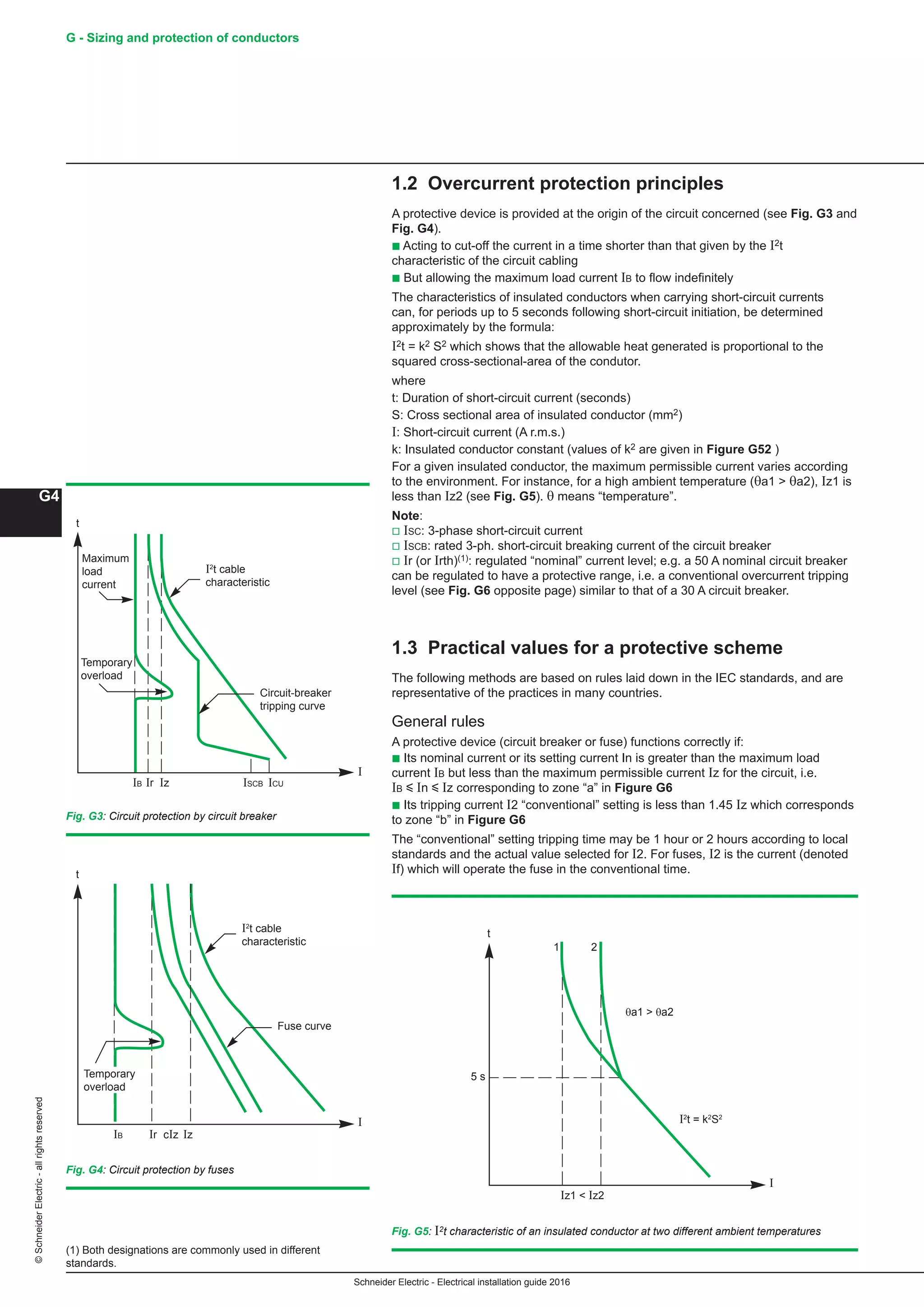 Schneider Electric - Electrical installation guide 2016
G - Sizing and protection of conductors
G4
©SchneiderElectric-allrightsreserved
1.2 Overcurrent protection principles
A protective device is provided at the origin of the circuit concerned (see Fig. G3 and
Fig. G4).
b Acting to cut-off the current in a time shorter than that given by the I2t
characteristic of the circuit cabling
b But allowing the maximum load current IB to flow indefinitely
The characteristics of insulated conductors when carrying short-circuit currents
can, for periods up to 5 seconds following short-circuit initiation, be determined
approximately by the formula:
I2t = k2 S2 which shows that the allowable heat generated is proportional to the
squared cross-sectional-area of the condutor.
where
t: Duration of short-circuit current (seconds)
S: Cross sectional area of insulated conductor (mm2)
I: Short-circuit current (A r.m.s.)
k: Insulated conductor constant (values of k2 are given in Figure G52 )
For a given insulated conductor, the maximum permissible current varies according
to the environment. For instance, for a high ambient temperature (θa1  θa2), Iz1 is
less than Iz2 (see Fig. G5). θ means “temperature”.
Note:
v ISC: 3-phase short-circuit current
v ISCB: rated 3-ph. short-circuit breaking current of the circuit breaker
v Ir (or Irth)(1): regulated “nominal” current level; e.g. a 50 A nominal circuit breaker
can be regulated to have a protective range, i.e. a conventional overcurrent tripping
level (see Fig. G6 opposite page) similar to that of a 30 A circuit breaker.
1.3 Practical values for a protective scheme
The following methods are based on rules laid down in the IEC standards, and are
representative of the practices in many countries.
General rules
A protective device (circuit breaker or fuse) functions correctly if:
b Its nominal current or its setting current In is greater than the maximum load
current IB but less than the maximum permissible current Iz for the circuit, i.e.
IB y In y Iz corresponding to zone “a” in Figure G6
b Its tripping current I2 “conventional” setting is less than 1.45 Iz which corresponds
to zone “b” in Figure G6
The “conventional” setting tripping time may be 1 hour or 2 hours according to local
standards and the actual value selected for I2. For fuses, I2 is the current (denoted
If) which will operate the fuse in the conventional time.
Fig. G3: Circuit protection by circuit breaker
t
I
I2
t cable
characteristic
IB Ir ISCBIz
Circuit-breaker
tripping curve
ICU
Maximum
load
current
Temporary
overload
t
I
I2
t cable
characteristic
IB Ir cIz Iz
Fuse curve
Temporary
overload
Fig. G4: Circuit protection by fuses
(1) Both designations are commonly used in different
standards.
1 2
θa1  θa2
5 s
I2
t = k2
S2
Iz1  Iz2
t
I
Fig. G5: I2t characteristic of an insulated conductor at two different ambient temperatures
 