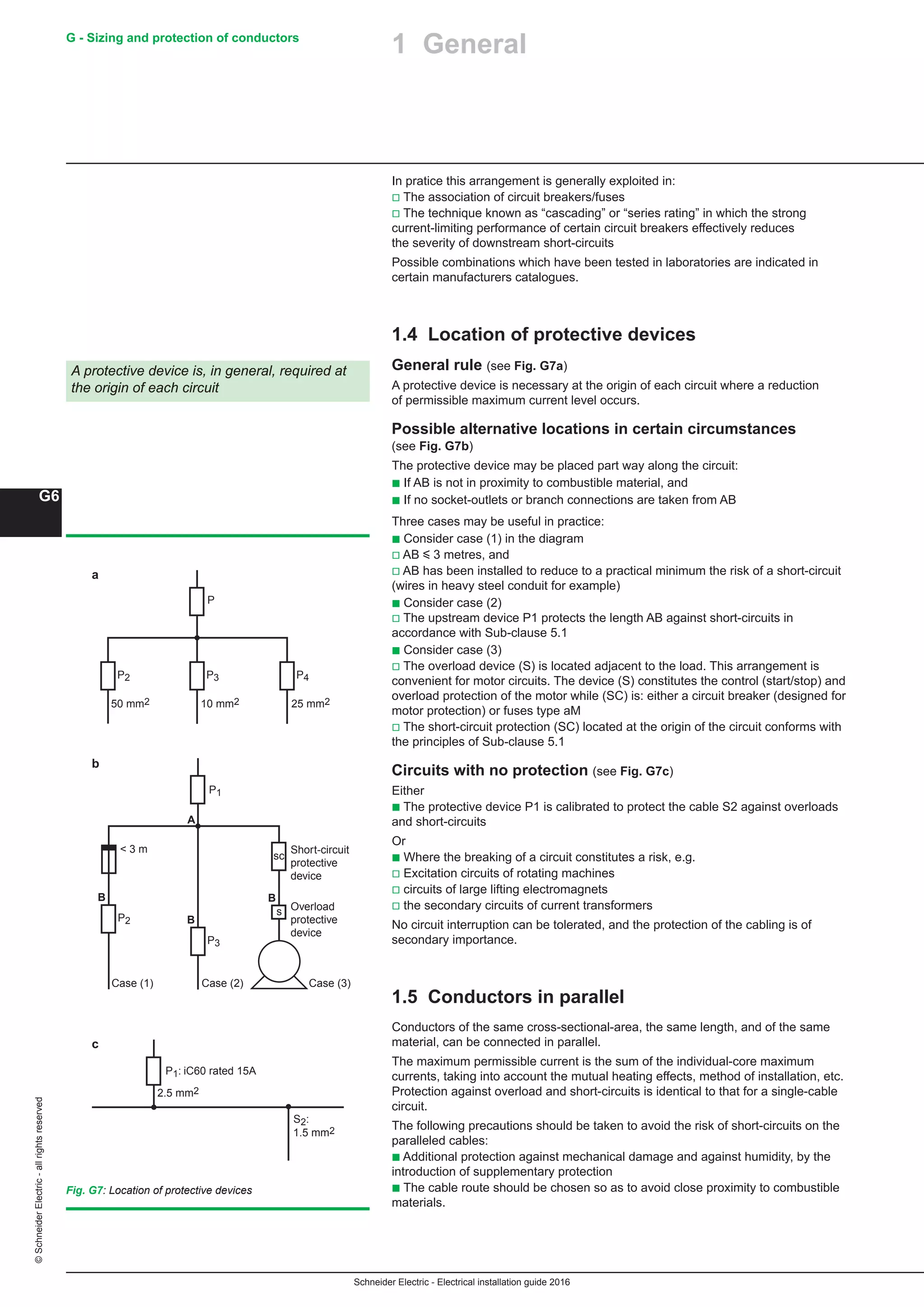 Schneider Electric - Electrical installation guide 2016
G - Sizing and protection of conductors
G6
©SchneiderElectric-allrightsreserved
In pratice this arrangement is generally exploited in:
v The association of circuit breakers/fuses
v The technique known as “cascading” or “series rating” in which the strong
current-limiting performance of certain circuit breakers effectively reduces
the severity of downstream short-circuits
Possible combinations which have been tested in laboratories are indicated in
certain manufacturers catalogues.
1.4 Location of protective devices
General rule (see Fig. G7a)
A protective device is necessary at the origin of each circuit where a reduction
of permissible maximum current level occurs.
Possible alternative locations in certain circumstances
(see Fig. G7b)
The protective device may be placed part way along the circuit:
b If AB is not in proximity to combustible material, and
b If no socket-outlets or branch connections are taken from AB
Three cases may be useful in practice:
b Consider case (1) in the diagram
v AB y 3 metres, and
v AB has been installed to reduce to a practical minimum the risk of a short-circuit
(wires in heavy steel conduit for example)
b Consider case (2)
v The upstream device P1 protects the length AB against short-circuits in
accordance with Sub-clause 5.1
b Consider case (3)
v The overload device (S) is located adjacent to the load. This arrangement is
convenient for motor circuits. The device (S) constitutes the control (start/stop) and
overload protection of the motor while (SC) is: either a circuit breaker (designed for
motor protection) or fuses type aM
v The short-circuit protection (SC) located at the origin of the circuit conforms with
the principles of Sub-clause 5.1
Circuits with no protection (see Fig. G7c)
Either
b The protective device P1 is calibrated to protect the cable S2 against overloads
and short-circuits
Or
b Where the breaking of a circuit constitutes a risk, e.g.
v Excitation circuits of rotating machines
v circuits of large lifting electromagnets
v the secondary circuits of current transformers
No circuit interruption can be tolerated, and the protection of the cabling is of
secondary importance.
1.5 Conductors in parallel
Conductors of the same cross-sectional-area, the same length, and of the same
material, can be connected in parallel.
The maximum permissible current is the sum of the individual-core maximum
currents, taking into account the mutual heating effects, method of installation, etc.
Protection against overload and short-circuits is identical to that for a single-cable
circuit.
The following precautions should be taken to avoid the risk of short-circuits on the
paralleled cables:
b Additional protection against mechanical damage and against humidity, by the
introduction of supplementary protection
b The cable route should be chosen so as to avoid close proximity to combustible
materials.
A protective device is, in general, required at
the origin of each circuit
Fig. G7: Location of protective devices
P
P2 P3 P4
50 mm2 10 mm2 25 mm2
P2
P3
Case (1) Case (2)
Short-circuit
protective
device
P1
sc
s
B
Overload
protective
device
B
B
 3 m
A
Case (3)
P1: iC60 rated 15A
S2:
1.5 mm2
2.5 mm2
a
b
c
1 General
 