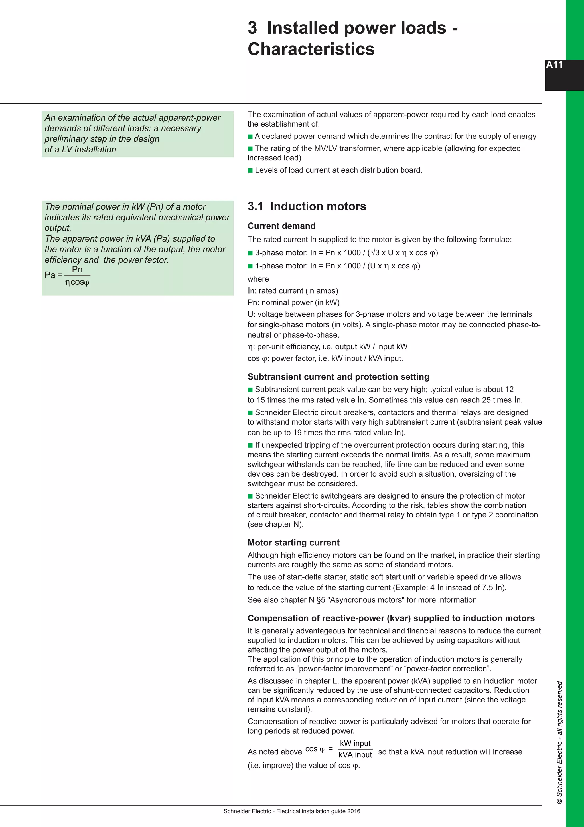Schneider Electric - Electrical installation guide 2016
A11
©SchneiderElectric-allrightsreserved
3 Installed power loads -
Characteristics
The examination of actual values of apparent-power required by each load enables
the establishment of:
b A declared power demand which determines the contract for the supply of energy
b The rating of the MV/LV transformer, where applicable (allowing for expected
increased load)
b Levels of load current at each distribution board.
3.1 Induction motors
Current demand
The rated current In supplied to the motor is given by the following formulae:
b 3-phase motor: In = Pn x 1000 / (√3 x U x η x cos ϕ)
b 1-phase motor: In = Pn x 1000 / (U x η x cos ϕ)
where
In: rated current (in amps)
Pn: nominal power (in kW)
U: voltage between phases for 3-phase motors and voltage between the terminals
for single-phase motors (in volts). A single-phase motor may be connected phase-to-
neutral or phase-to-phase.
η: per-unit efficiency, i.e. output kW / input kW
cos ϕ: power factor, i.e. kW input / kVA input.
Subtransient current and protection setting
b Subtransient current peak value can be very high; typical value is about 12
to 15 times the rms rated value In. Sometimes this value can reach 25 times In.
b Schneider Electric circuit breakers, contactors and thermal relays are designed
to withstand motor starts with very high subtransient current (subtransient peak value
can be up to 19 times the rms rated value In).
b If unexpected tripping of the overcurrent protection occurs during starting, this
means the starting current exceeds the normal limits. As a result, some maximum
switchgear withstands can be reached, life time can be reduced and even some
devices can be destroyed. In order to avoid such a situation, oversizing of the
switchgear must be considered.
b Schneider Electric switchgears are designed to ensure the protection of motor
starters against short-circuits. According to the risk, tables show the combination
of circuit breaker, contactor and thermal relay to obtain type 1 or type 2 coordination
(see chapter N).
Motor starting current
Although high efficiency motors can be found on the market, in practice their starting
currents are roughly the same as some of standard motors.
The use of start-delta starter, static soft start unit or variable speed drive allows
to reduce the value of the starting current (Example: 4 In instead of 7.5 In).
See also chapter N §5 "Asyncronous motors" for more information
Compensation of reactive-power (kvar) supplied to induction motors
It is generally advantageous for technical and financial reasons to reduce the current
supplied to induction motors. This can be achieved by using capacitors without
affecting the power output of the motors.
The application of this principle to the operation of induction motors is generally
referred to as “power-factor improvement” or “power-factor correction”.
As discussed in chapter L, the apparent power (kVA) supplied to an induction motor
can be significantly reduced by the use of shunt-connected capacitors. Reduction
of input kVA means a corresponding reduction of input current (since the voltage
remains constant).
Compensation of reactive-power is particularly advised for motors that operate for
long periods at reduced power.
As noted above
B10 B - General design - Regulations -
Installed power 3 Installed power loads -
Characteristics
The examination of actual values of apparent-power required by each load enables
the establishment of:
c A declared power demand which determines the contract for the supply of energy
c The rating of the HV/LV transformer, where applicable (allowing for expected
increases load)
c Levels of load current at each distribution board
3.1 Induction motors
Current demand
The full-load current Ia supplied to the motor is given by the following formulae:
c 3-phase motor: Ia = Pn x 1,000 / √3 x U x η x cos ϕ
c 1-phase motor: Ia = Pn x 1,000 / U x η x cos ϕ
where
Ia: current demand (in amps)
Pn: nominal power (in kW of active power)
U: voltage between phases for 3-phase motors and voltage between the terminals
for single-phase motors (in volts). A single-phase motor may be connected phase-to-
neutral or phase-to-phase.
η: per-unit efficiency, i.e. output kW / input kW
cos ϕ: power factor, i.e. kW input / kVA input
Subtransient current and protection setting
c Subtransient current peak value can be very high ; typical value is about 12
to 15 times the RMS rated value Inm. Sometimes this value can reach 25 times Inm.
c Merlin Gerin circuit breakers, Telemecanique contactors and thermal relays are
designed to withstand motor starts with very high subtransient current (subtransient
peak value can be up to 19 RMS rated value Inm).
c If unexpected tripping of the overcurrent protection occurs during starting, this
means the starting current exceeds the normal limits. As a result, some maximum
switchgears withstands can be reach, life time can be reduce and even some
devices can be destroyed. In order to avoid such a situation, oversizing of the
switchgear must be considered.
c Merlin Gerin and Telemecanique switchgears are designed to ensure the
protection of motor starters against short circuits. According to the risk, tables show
the combination of circuit breaker, contactor and thermal relay to obtain type 1 or
type 2 coordination (see chapter M).
Motor starting current
Although high efficiency motors can be find on the market, in practice their starting
currents are roughly the same as some of standard motors.
The use of start-delta starter, static soft start unit or speed drive converter allows to
reduce the value of the starting current (Example : 4 Ia instead of 7.5 Ia).
Compensation of reactive-power (kvar) supplied to induction motors
It is generally advantageous for technical and financial reasons to reduce the current
supplied to induction motors. This can be achieved by using capacitors without
affecting the power output of the motors.
The application of this principle to the operation of induction motors is generally
referred to as “power-factor improvement” or “power-factor correction”.
As discussed in chapter K, the apparent power (kVA) supplied to an induction motor
can be significantly reduced by the use of shunt-connected capacitors. Reduction of
input kVA means a corresponding reduction of input current (since the voltage
remains constant).
Compensation of reactive-power is particularly advised for motors that operate for
long periods at reduced power.
As noted above cos =
kW input
kVA input
ϕ so that a kVA input reduction in kVA input will
increase (i.e. improve) the value of cos ϕ.
An examination of the actual apparent-power
demands of different loads: a necessary
preliminary step in the design of a
LV installation
The nominal power in kW (Pn) of a motor
indicates its rated equivalent mechanical power
output.
The apparent power in kVA (Pa) supplied to the
motor is a function of the output, the motor
efficiency and the power factor.
Pa = Pn / η cos ϕ
so that a kVA input reduction will increase
(i.e. improve) the value of cos ϕ.
An examination of the actual apparent-power
demands of different loads: a necessary
preliminary step in the design
of a LV installation
The nominal power in kW (Pn) of a motor
indicates its rated equivalent mechanical power
output.
The apparent power in kVA (Pa) supplied to
the motor is a function of the output, the motor
efficiency and the power factor.
Pa =
Pn
cosη ϕ
 