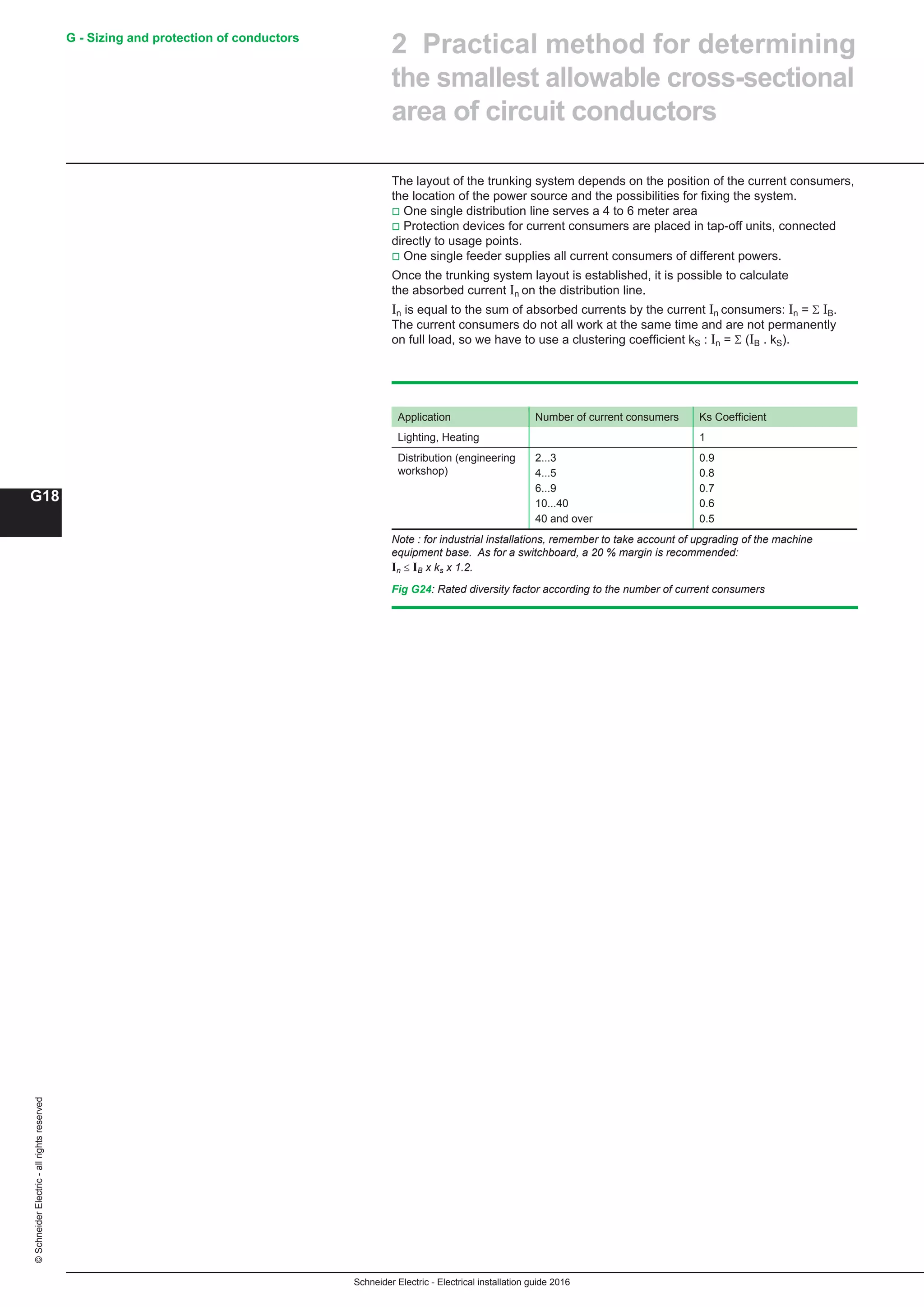 Schneider Electric - Electrical installation guide 2016
G - Sizing and protection of conductors
G18
©SchneiderElectric-allrightsreserved
The layout of the trunking system depends on the position of the current consumers,
the location of the power source and the possibilities for fixing the system.
v One single distribution line serves a 4 to 6 meter area
v Protection devices for current consumers are placed in tap-off units, connected
directly to usage points.
v One single feeder supplies all current consumers of different powers.
Once the trunking system layout is established, it is possible to calculate
the absorbed current In on the distribution line.
In is equal to the sum of absorbed currents by the current In consumers: In = Σ IB.
The current consumers do not all work at the same time and are not permanently
on full load, so we have to use a clustering coefficient kS : In = Σ (IB . kS).
Application Number of current consumers Ks Coefficient
Lighting, Heating 1
Distribution (engineering
workshop)
2...3
4...5
6...9
10...40
40 and over
0.9
0.8
0.7
0.6
0.5
Note : for industrial installations, remember to take account of upgrading of the machine
equipment base. As for a switchboard, a 20 % margin is recommended:
In ≤ IB x ks x 1.2.
Fig G24: Rated diversity factor according to the number of current consumers
2 Practical method for determining
the smallest allowable cross-sectional
area of circuit conductors
 
