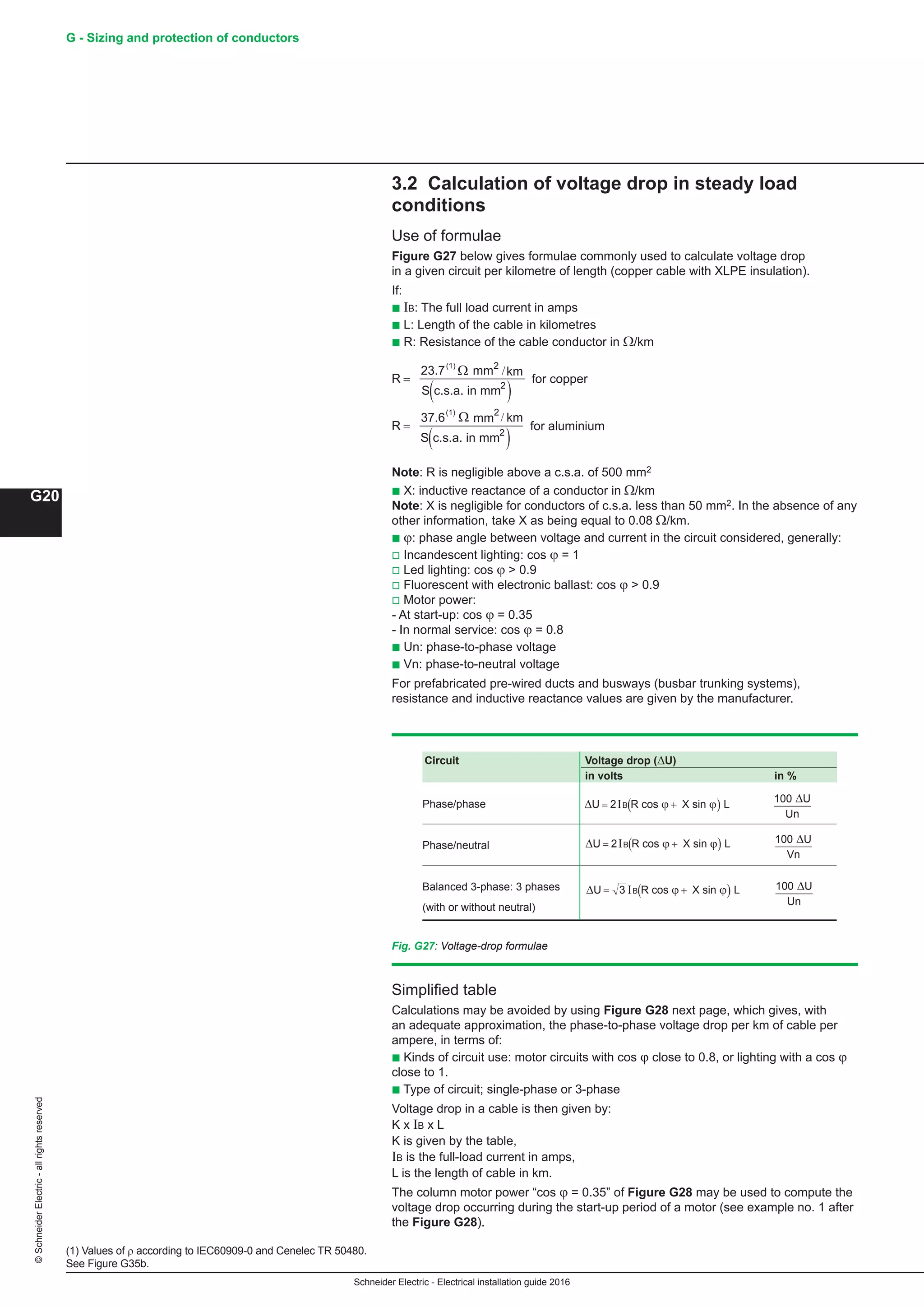 Schneider Electric - Electrical installation guide 2016
G - Sizing and protection of conductors
G20
©SchneiderElectric-allrightsreserved
3.2 Calculation of voltage drop in steady load
conditions
Use of formulae
Figure G27 below gives formulae commonly used to calculate voltage drop
in a given circuit per kilometre of length (copper cable with XLPE insulation).
If:
b IB: The full load current in amps
b L: Length of the cable in kilometres
b R: Resistance of the cable conductor in Ω/km
R
km
S
R
km
S
=
( )
=
( )
23.7 mm
c.s.a. in mm
for copper
mm
c.s.a. in mm
for aluminium
2
2
2
2
Ω
Ω
/
/37.6
(1)
(1)
Note: R is negligible above a c.s.a. of 500 mm2
b X: inductive reactance of a conductor in Ω/km
Note: X is negligible for conductors of c.s.a. less than 50 mm2. In the absence of any
other information, take X as being equal to 0.08 Ω/km.
b ϕ: phase angle between voltage and current in the circuit considered, generally:
v Incandescent lighting: cos ϕ = 1
v Led lighting: cos ϕ  0.9
v Fluorescent with electronic ballast: cos ϕ  0.9
v Motor power:
- At start-up: cos ϕ = 0.35
- In normal service: cos ϕ = 0.8
b Un: phase-to-phase voltage
b Vn: phase-to-neutral voltage
For prefabricated pre-wired ducts and busways (busbar trunking systems),
resistance and inductive reactance values are given by the manufacturer.
Simplified table
Calculations may be avoided by using Figure G28 next page, which gives, with
an adequate approximation, the phase-to-phase voltage drop per km of cable per
ampere, in terms of:
b Kinds of circuit use: motor circuits with cos ϕ close to 0.8, or lighting with a cos ϕ
close to 1.
b Type of circuit; single-phase or 3-phase
Voltage drop in a cable is then given by:
K x IB x L
K is given by the table,
IB is the full-load current in amps,
L is the length of cable in km.
The column motor power “cos ϕ = 0.35” of Figure G28 may be used to compute the
voltage drop occurring during the start-up period of a motor (see example no. 1 after
the Figure G28).
Fig. G27: Voltage-drop formulae
Circuit Voltage drop (ΔU)
in volts in %
Phase/phase
Phase/neutral
Balanced 3-phase: 3 phases ∆U cos X sin= +( )3 IB R Lϕ ϕ 100 U
Un
∆ 	
(with or without neutral)
∆U cos X sin= +( )2IB R Lϕ ϕ 100 U
Un
∆
∆U cos X sin= +( )2IB R Lϕ ϕ 100 U
Vn
∆
(1) Values of r according to IEC60909-0 and Cenelec TR 50480.
See Figure G35b.
 