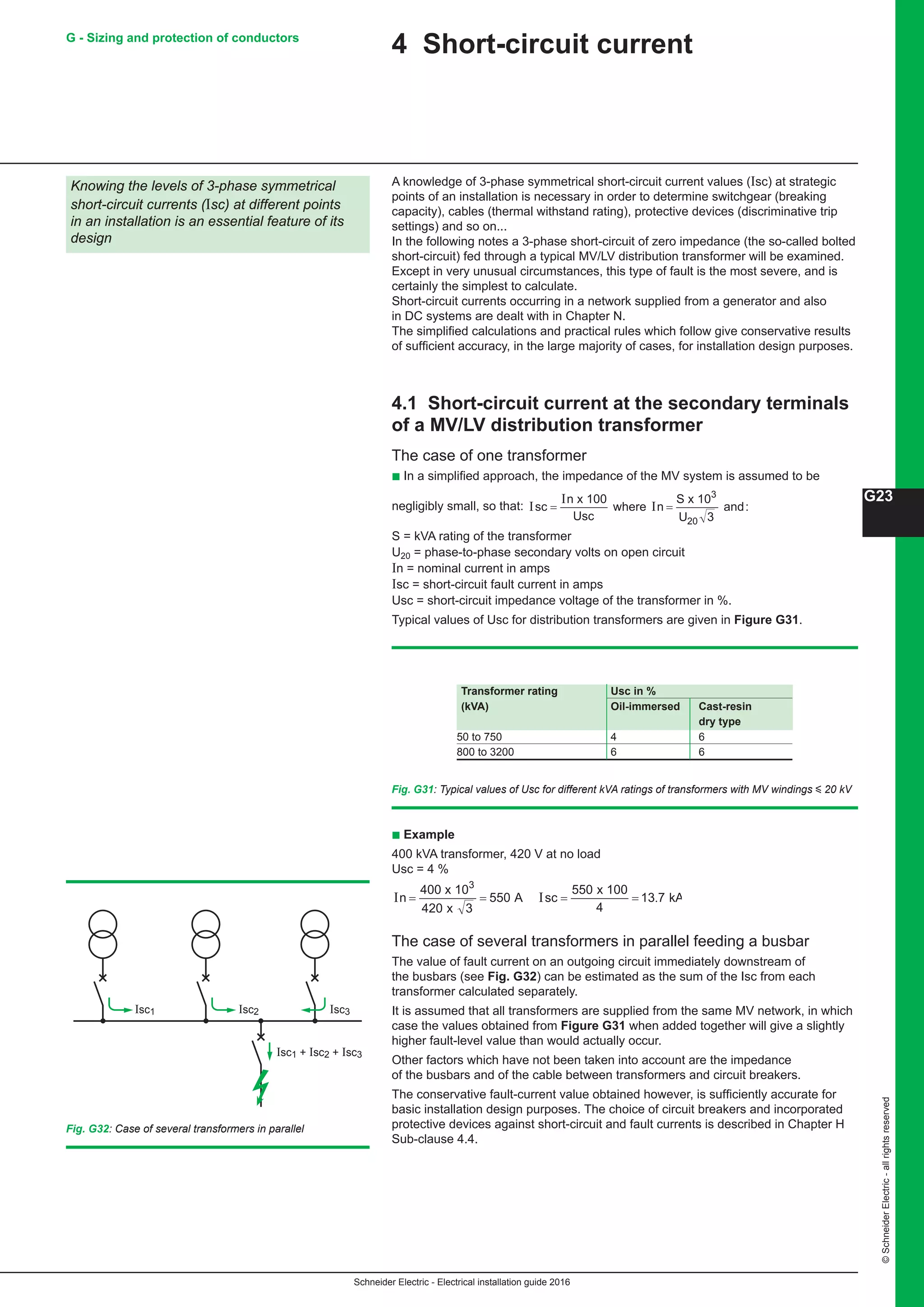Schneider Electric - Electrical installation guide 2016
G23
©SchneiderElectric-allrightsreserved
G - Sizing and protection of conductors
4 Short-circuit current
A knowledge of 3-phase symmetrical short-circuit current values (Isc) at strategic
points of an installation is necessary in order to determine switchgear (breaking
capacity), cables (thermal withstand rating), protective devices (discriminative trip
settings) and so on...
In the following notes a 3-phase short-circuit of zero impedance (the so-called bolted
short-circuit) fed through a typical MV/LV distribution transformer will be examined.
Except in very unusual circumstances, this type of fault is the most severe, and is
certainly the simplest to calculate.
Short-circuit currents occurring in a network supplied from a generator and also
in DC systems are dealt with in Chapter N.
The simplified calculations and practical rules which follow give conservative results
of sufficient accuracy, in the large majority of cases, for installation design purposes.
4.1 Short-circuit current at the secondary terminals
of a MV/LV distribution transformer
The case of one transformer
b In a simplified approach, the impedance of the MV system is assumed to be
negligibly small, so that: I
I
Isc
n
Usc
n
S
U
= =
x 100
where
x 10
and:
3
20 3
S = kVA rating of the transformer
U20 = phase-to-phase secondary volts on open circuit
In = nominal current in amps
Isc = short-circuit fault current in amps
Usc = short-circuit impedance voltage of the transformer in %.
Typical values of Usc for distribution transformers are given in Figure G31.
Fig. G31: Typical values of Usc for different kVA ratings of transformers with MV windings y 20 kV
b Example
400 kVA transformer, 420 V at no load
Usc = 4 %
I I .n sc= = = =
4
420 3
550
5 0
4
13 7
00 x 10
x
A
5 x 100
kA
3
The case of several transformers in parallel feeding a busbar
The value of fault current on an outgoing circuit immediately downstream of
the busbars (see Fig. G32) can be estimated as the sum of the Isc from each
transformer calculated separately.
It is assumed that all transformers are supplied from the same MV network, in which
case the values obtained from Figure G31 when added together will give a slightly
higher fault-level value than would actually occur.
Other factors which have not been taken into account are the impedance
of the busbars and of the cable between transformers and circuit breakers.
The conservative fault-current value obtained however, is sufficiently accurate for
basic installation design purposes. The choice of circuit breakers and incorporated
protective devices against short-circuit and fault currents is described in Chapter H
Sub-clause 4.4.
Knowing the levels of 3-phase symmetrical
short-circuit currents (Isc) at different points
in an installation is an essential feature of its
design
Transformer rating Usc in %
(kVA) Oil-immersed Cast-resin
dry type	
50 to 750 4 6	
800 to 3200 6 6	
Fig. G32: Case of several transformers in parallel
Isc1
Isc1 + Isc2 + Isc3
Isc2 Isc3
 
